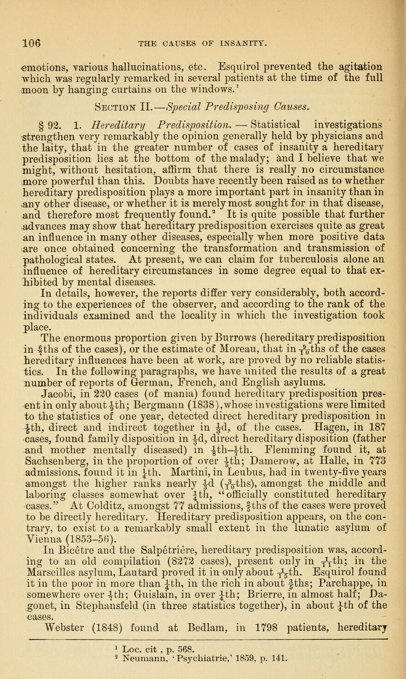 amotions, various hallucinations, etc. Esquirol prevented the agitation which was regularly remarked in several patients at the time of the full anoon by hanging curtains on the windows. ^ Sectioii?' II.—Special Predisposing Causes. § 92. 1. Hereditary Predisposition, — Statistical investigations ■strengthen very remarkably the opinion generally held by physicians and the laity, that in the greater number of cases of insanity a hereditary predisposition lies at the bottom of the malady; and I believe that we might, without hesitation, affirm that there is really no circumstance more powerful than this. Doubts have recently been raised as to whether hereditary predisposition plays a more important part in insanity than in .any other disease, or whether it is merely most sought for in that disease, -and therefore most frequently found. ^ It is quite possible that further advances may show that hereditary predisposition exercises quite as great an influence in many other diseases, especially when more positive data are once obtained concerning the transformation and transmission of pathological states. At present, we can claim for tuberculosis alone an influence of hereditary circumstances in some degree equal to that ex- hibited by mental diseases. In details, however, the reports differ very considerably, both accord- ing to the experiences of the observer, and according to the rank of the individuals examined and the locality in which the investigation took place. The enormous proportion given by Burrows (hereditary predisposition in -ftbs of the cases), or the estimate of Moreau, that in y^^hs of the cases hereditary influences have been at work, are proved by no reliable statis- tics. In the following paragraphs, we have united the results of a great number of reports of German, French, and English asylums. Jacobi, in 320 cases (of mania) found hereditary predisposition pres- ent in only about -|-th; Bergmann (1838), whose investigations were limited to the statistics of one year, detected direct hereditary predisposition in -^th, direct and indirect together in Jd, of the cases. Hagen, in 187 cases, found family disposition in ^d, direct hereditary disposition (father and mother mentally diseased) in -Jth-ith. Flemming found it, at Sachsenberg, in the proportion of over |th; Damerow, at Halle, in 773 admissions, found it in ^th. Martini, in Leubus, had in twenty-five years amongst the higher ranks nearly -Jd (y^ths), amongst the middle and laboring classes somewhat over Jth, officially constituted hereditary 'Cases. At Oolditz, amongst 77 admissions, f ths of the cases were proved to be directly hereditary. Hereditary predisposition appears, on the con- trary, to exist to a remarkably small extent in the lunatic asylum of Vienna (1853-56). In Bicetre and the Salpetriere, hereditary predisposition was, accord- ing to an old compilation (8272 cases), present only in yV*^^? i^ ^^^ Marseilles asylum, Lautard proved it in only about jV^h. Esquirol found it in the poor in more than Jth, in the rich in about f ths; Parchappe, in somewhere over 4-th; Guislain, in over ;^th; Brierre, in almost half; Da- gonet, in Stephansfeld (in three statistics together), in about \th of the cases. Webster (1848) found at Bedlam, in 1798 patients, hereditary ^ Loc. cit , p. 568. ^ Neumann, 'Psychiatrie,' 1859, p. 141.
