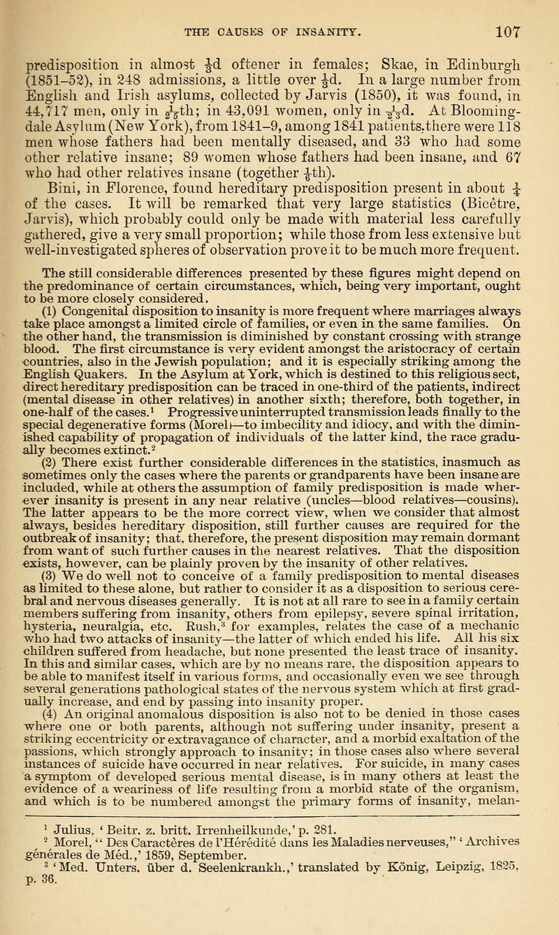 predisposition in almost Jd oftener in females; Skae, in Edinburgh (1851-52), in 248 admissions, a little over Jd. In a large number from English and Irish asylums, collected by Jarvis (1850), it was found, in 44,717 men, only in gVh; in 43,091 women, only in -^jd. At Blooming- dale Asylum (New York), from 1841-9, among 1841 patients.there were 118 men whose fathers had been mentally diseased, and 33 who had some other relative insane; 89 women whose fathers had been insane, and 67 who had other relatives insane (together |-th). Bini, in Florence, found hereditary predisposition present in about ^ of the cases. It will be remarked that very large statistics (Bicetre, Jarvis), which probably could only be made with material less carefully gathered, give a very small proportion; while those from less extensive but well-investigated spheres of observation prove it to be much more frequent. The still considerable differences presented by these figures might depend on the predominance of certain circumstances, which, being very important, ought to be more closely considered. (1) Congenital disposition to insanity is more frequent where marriages always take place amongst a limited circle of families, or even in the same families. On the other hand, the transmission is diminished by constant crossing with strange blood. The first circumstance is very evident amongst the aristocracy of certain •countries, also in the Jewish population; and it is especially striking among the English Quakers. In the Asylum at York, which is destined to this religious sect, direct hereditary predisposition can be traced in one-third of the patients, indirect (mental disease in other relatives) in another sixth; therefore, both together, in one-half of the cases. ^ Progressive uninterrupted transmission leads finally to the special degenerative forms (Morel)—to imbecility and idiocy, and with the dimin- ished capability of propagation of individuals of the latter kind, the race gradu- ally becomes extinct.'^ (2) There exist further considerable differences in the statistics, inasmuch as sometimes only the cases where the parents or grandparents have been insane are included, while at others the assumption of family predisposition is made wher- ever insanity is present in any near relative (uncles—blood relatives—cousins). The latter appears to be the more correct view, when we consider that almost always, besides hereditary disposition, still further causes are required for the outbreak of insanity; that, therefore, the present disposition may remain dormant from want of such further causes in the nearest relatives. That the disposition exists, however, can be plainly proven by the insanity of other relatives. (3) We do well not to conceive of a family predisposition to mental diseases as limited to these alone, but rather to consider it as a disposition to serious cere- bral and nervous diseases generally. It is not at all rare to see in a family certain members suffering from insanity, others from epilepsy, severe spinal irritation, hysteria, neuralgia, etc. Eush,^ for examples, relates the case of a mechanic who had two attacks of insanity—the latter of which ended his life. All his six children suffered from headache, but none presented the least trace of insanity. In this and similar cases, which are by no means rare, the disposition appears to be able to manifest itself in various forms, and occasionally even we see through several generations pathological states of the nervous system which at first grad- ually increase, and end by passing into insanity proper. (4) An original anomalous disposition is also not to be denied in those cases where one or both parents, although not suffering under insanity, present a striking eccentricity or extravagance of character, and a morbid exaltation of the passions, which strongly approach to insanity; in those cases also where several instances of suicide have occurred in near relatives. ^ For suicide, in many cases a symptom of developed serious mental disease, is in many others at least the evidence of a weariness of life resulting from a morbid state of the organism, and which is to be numbered amongst the primary forms of insanity, melan- ^ Julius, ' Beitr. z. britt. Irrenheilkunde,'p. 281. ^ Morel,  Des Caracteres de I'Heredite dans les Maladies nerveuses, ' Archives generales de Med.,' 1859, September. 2 *Med. Unters. iiber d. Seelenkrankh.,'translated by Konig, Leipzig, 1825,