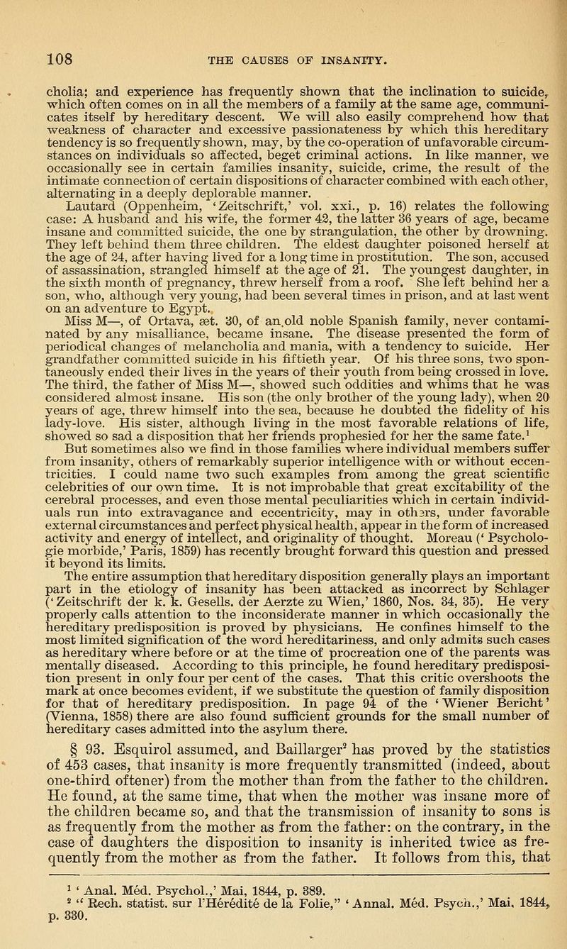 cholia; and experience has frequently shown that the incHnation to suicide, which often comes on in all the members of a family at the same age, communi- cates itself by hereditary descent. We will also easily comprehend how that weakness of character and excessive passionateness by which this hereditary tendency is so frequently shown, may, by the co-operation of unfavorable circum- stances on individuals so affected, beget criminal actions. In like manner, we occasionally see in certain families insanity, suicide, crime, the result of the intimate connection of certain dispositions of character combined with each other, alternating in a deeply deplorable manner. Lautard (Oppenheim, 'Zeitschrift,' vol. xxi., p. 16) relates the following case: A husband and his wife, the former 42, the latter 36 years of age, became insane and committed suicide, the one by strangulation, the other by drowning. They left behind them three children. The eldest daughter poisoned herself at the age of 24, after having lived for a long time in prostitution. The son, accused of assassination, strangled himself at the age of 21. The youngest daughter, in the sixth month of pregnancy, threw herself from a roof. She left behind her a son, who, although very young, had been several times in prison, and at last went on an adventure to Egypt. Miss M—, of Ortava, ast. 30, of an.old noble Spanish family, never contami- nated by any misalliance, became insane. The disease presented the form of periodical changes of melancholia and mania, with a tendency to suicide. Her grandfather committed suicide in his fiftieth year. Of his three sons, two spon- taneously ended their lives in the years of their youth from being crossed in love. The third, the father of Miss M—, showed such oddities and whims that he was considered almost insane. His son (the only brother of the young lady), when 20 years of age, threw himself into the sea, because he doubted the fidelity of his lady-love. His sister, although living in the most favorable relations of life,, showed so sad a disposition that her friends prophesied for her the same fate.^ But sometimes also we find in those families where individual members suffer from insanity, others of remarkably superior intelligence with or without eccen- tricities. I could name two such examples from among the great scientific celebrities of our own time. It is not improbable that great excitability of the cerebral processes, and even those mental peculiarities which in certain individ- uals run into extravagance and eccentricity, may in othsrs, under favorable external circumstances and perfect physical health, appear in the form of increased activity and energy of intellect, and originality of thought. Moreau (' Psycholo- gie morbide,' Paris, 1859) has recently brought forward this question and pressed it beyond its limits. The entire assumption that hereditary disposition generally plays an important part in the etiology of insanity has been attacked as incorrect by Schlager (' Zeitschrift der k. k. Gesells. der Aerzte zu Wien,' 1860, Nos. 34, 35). He very properly calls attention to the inconsiderate manner in which occasionally the hereditary predisposition is proved by physicians. He confines himself to the most limited signification of the word hereditariness, and only admits such cases as hereditary where before or at the time of procreation one of the parents was mentally diseased. According to this principle, he found hereditary predisposi- tion present in only four per cent of the cases. That this critic overshoots the mark at once becomes evident, if we substitute the question of family disposition for that of hereditary predisposition. In page 94 of the ' Wiener Bericht' (Vienna, 1858) there are also found sufficient grounds for the small number of hereditary cases admitted into the asylum there. § 93. Esquirol assumed, and Baillarger^ has proved by the statistics of 453 cases, that insanity is more frequently transmitted (indeed, about one-third oftener) from the mother than from the father to the children. He found, at the same time, that when the mother was insane more of the children became so, and that the transmission of insanity to sons is as frequently from the mother as from the father: on the contrary, in the case of daughters the disposition to insanity is inherited twice as fre- quently from the mother as from the father. It follows from this, that 1 ' Anal. Med. Psychol.,' Mai, 1844, p. 389. 2 *' Rech. statist, sur FHeredite de la Folie, * Annal. Med. Psych.,' Mai, 1844,,