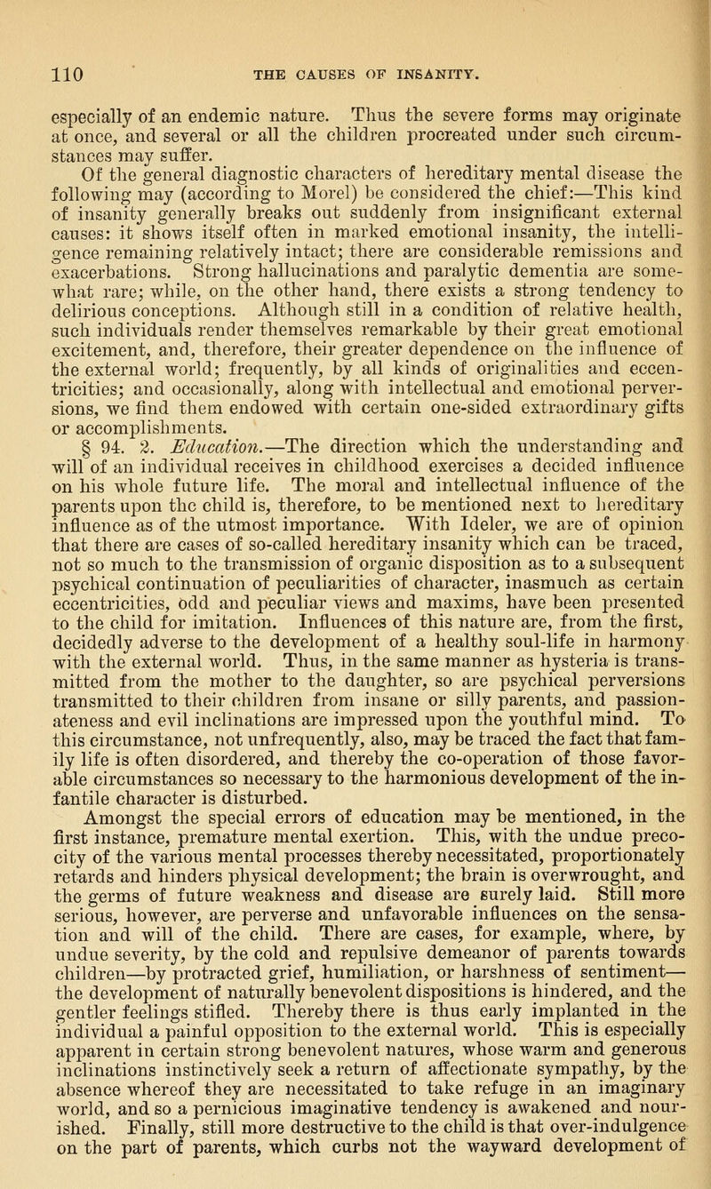 especially of an endemic nature. Thus the severe forms may originate at once, and several or all the children procreated under such circum- stances may suffer. Of the general diagnostic characters of hereditary mental disease the following may (according to Morel) be considered the chief:—This kind of insanity generally breaks out suddenly from insignificant external causes: it shows itself often in marked emotional insanity, the intelli- gence remaining relatively intact; there are considerable remissions and exacerbations. Strong hallucinations and paralytic dementia are some- what rare; while, on the other hand, there exists a strong tendency to delirious conceptions. Although still in a condition of relative health, such individuals render themselves remarkable by their great emotional excitement, and, therefore, their greater dependence on the influence of the external world; frequently, by all kinds of originalities and eccen- tricities; and occasionally, along with intellectual and emotional perver- sions, we find them endowed with certain one-sided extraordinary gifts or accomplishments. § 94. 2. Education,—The direction which the understanding and will of an individual receives in childhood exercises a decided influence on his whole future life. The moral and intellectual influence of the parents upon the child is, therefore, to be mentioned next to hereditary influence as of the utmost importance. With Ideler, we are of opinion that there are cases of so-called hereditary insanity which can be traced, not so much to the transmission of organic disposition as to a subsequent psychical continuation of peculiarities of character, inasmuch as certain eccentricities, odd and peculiar views and maxims, have been presented to the child for imitation. Influences of this nature are, from the first, decidedly adverse to the development of a healthy soul-life in harmony with the external world. Thus, in the same manner as hysteria is trans- mitted from the mother to the daughter, so are psychical perversions transmitted to their children from insane or silly parents, and passion- ateness and evil inclinations are impressed upon the youthful mind. To this circumstance, not unfrequently, also, may be traced the fact that fam- ily life is often disordered, and thereby the co-operation of those favor- able circumstances so necessary to the harmonious development of the in- fantile character is disturbed. Amongst the special errors of education may be mentioned, in the first instance, premature mental exertion. This, with the undue preco- city of the various mental processes thereby necessitated, proportionately retards and hinders physical development; the brain is overwrought, and the germs of future weakness and disease are surely laid. Still more serious, however, are perverse and unfavorable influences on the sensa- tion and will of the child. There are cases, for example, where, by undue severity, by the cold and repulsive demeanor of parents towards children—by protracted grief, humiliation, or harshness of sentiment— the development of naturally benevolent dispositions is hindered, and the gentler feelings stifled. Thereby there is thus early implanted in the individual a painful opposition to the external world. This is especially apparent in certain strong benevolent natures, whose warm and generous inclinations instinctively seek a return of affectionate sympathy, by the absence whereof they are necessitated to take refuge in an imaginary world, and so a pernicious imaginative tendency is awakened and nour- ished. Finally, still more destructive to the child is that over-indulgence on the part of parents, which curbs not the wayward development of