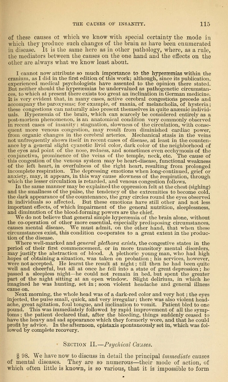 of these causes ot wliicli we know with special certainty the mode in which they produce such changes of the brain as have been enumerated in disease. It is the same here as in other pathology, where, as a rule, the mediators between the causes on the one hand and the effects on the other are always what we know least about. I cannot now attribute so much importance to the hypergemias within the cranium, as I did in the first edition of this work; although, since its publication, experienced medical psychologists have assented to the opinion there stated. But neither should the hyperaemias be undervalued as pathogenetic circumstan- ces, to which at present there exists too great an inclination in German medicine. It is very evident that, in many cases, active cerebral congestions precede and accompany the paroxysms; for example, of mania, of melancholia, of hysteria; these congestions can naturally also present themselves in quite anaemic individ- uals. Hypersemia of the brain, which can scarcely be considered entirely as a post-mortem phenomenon, is an anatomical condition very commonly observed in recent cases of insanity: stagnation, slowness of the circulation, with conse- quent more venous congestion, may result from diminished cardiac power, from organic changes in the cerebral arteries. Mechanical stasis in the veins not unfrequently shows itself in recent cases of disease, at least in the counten- ance by a general slight cyanotic livid color, dark color of the neighborhood of the eyes and point of the nose, redness, and sometimes even ecchymosis of the conjunctiva, prominence of the veins of the temple, neck, etc. The cause of this congestion of the venous system may be heart-disease, functional weakness of the left heart, in overfulness of the right heart, resulting from prolonged incomplete respiration. The depressing emotions when long-continued, grief or anxiety, may, it appears, in this way cause slowness of the respiration, through which the lesser circulation is retarded, and venous congestion follows. In the same manner may be explained the oppression felt at the chest (sighing) and the smallness of the pulse, the tendency of the extremities to become cold, the dark appearance of the countenance, the gray circles round the eyes observed in individuals so affected. But these emotions have still other and not less important effects, of which impairment of the general nutrition, sleeplessness, and diminution of the blood-forming powers are the chief. We do not believe that general simple hypersemia of the brain alone, without the co-operation of other more essential, especially predisposing circumstances, causes mental disease. We must admit, on the other hand, that when these circumstances exist, this condition co-operates to a great extent in the produc- tion of the disease. Where well-marked and general plethora exists, the congestive states in the period of their first commencement, or in more transitory mental disorders, may justify the abstraction of blood. A plethoric young man, who had high hopes of obtaining a situation, was taken on probation; his services, however, were not accepted. He learnt the result at night; till then he had been quite well and cheerful, but all at once he fell into a state of great depression; he passed a sleepless night—he could not remain in bed, but spent the greater part of the night sitting at an open window. Slight delirium, in which he imagined he was hunting, set in; soon violent headache and general illness came on. Next morning, the whole head was of a dark-red color and very hot; the eyes injected, the pulse small, quick, and very irregular; there was also violent head- ache, great agitation, foul tongue, and inclination to vomit. Patient bled to one pound. This was immediately followed by rapid improvement of all the symp- toms ; the patient declared that, after the bleeding, things suddenly ceased to have the heavy and sad appearance which they formerly wore, and that he could profit by advice. In the afternoon, epistaxis spontaneously set in, which was fol- lowed by complete recovery. ^-- SECTiOi^ II.—Psychical Ca'uses. § 98. We have now to discuss in detail the principal immediate causes of mental diseases. They are so numerous—their mode of action, of which often little is known, is so various, that it is impossible to form