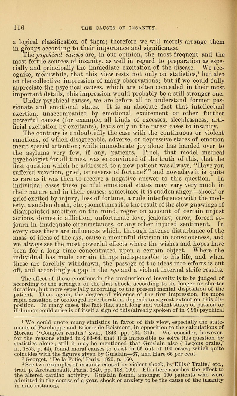 a logical classification of them; therefore we will merely arrange them in groups according to their importance and significance. The psychical causes are, in our opinion, the most frequent and the most fertile sources of insanity, as well in regard to preparation as espe- cially and principally the immediate excitation of the disease. We rec- ognize, meanwhile, that this view rests not only on statistics,^ but also on the collective impression of many observations; but if we could fully appreciate the psychical causes, which are often concealed in their most important details, this impression would probably be a still stronger one. Under psychical causes, we are before all to understand former pas- sionate and emotional states. It is an absolute fact that intellectual exertion, unaccompanied by emotional excitement or other further powerful causes (for example, all kinds of excesses, sleeplessness, arti- ficial excitation by excitants), leads only in the rarest cases to insanity. The contrary is undoubtedly the case with the continuous or violent emotions, of which disagreeable, adverse, or depressive states of emotion merit special attention; while immoderate joy alone has handed over to the asylums very few, if any, patients. Pin el, that model medical psychologist for all times, was so convinced of the truth of this, that the first question which he addressed to a new patient was always, ^'Have you suffered vexation, grief, or reverse of fortune?* and nowadays it is quite as rare as it was then to receive a negative answer to this question. In individual cases these painful emotional states may vary very much in their nature and in their causes: sometimes it is sudden anger—shock^ or grief excited by injury, loss of fortune, a rude interference with the mod- esty, a sudden death, etc.; sometimes it is the result of the slow gnawings of disappointed ambition on the mind, regret on account of certain unjust actions, domestic afiiiction, unfortunate love, jealousy, error, forced so- journ in inadequate circumstances, or any other injured sentiment. In every case there are influences which, through intense disturbance of the mass of ideas of the ego, cause a mournful division in consciousness, and we always see the most powerful effects where the wishes and hopes have been for a long time concentrated upon a certain object. Where the individual has made certain things indispensable to his life, and when these are forcibly withdrawn, the passage of the ideas into efforts is cut off, and accordingly a gap in the ego and a violent internal strife results. The effect of these emotions in the production of insanity is to be judged of according to the strength of the first shock, according to its longer or shorter duration, but more especially according to the present mental disposition of the patient. Then, again, the degree of violence of the first impression, its more rapid cessation or orolonged reverberation, depends to a great extent on this dis- position. In many cases, the fact that such long and violent states of passion or ill-humor could arise is of itself a sign of this (already spoken of in § 95) psychical ^ We could quote many statistics in favor of this view, especially the state- ments of Parchappe and Brierre de Boismont, in opposition to the calculations of Moreau ('Comptes rendus,' xvii., 1843, pp. 134, 279). We consider, however, for the reasons stated in § 63-64, that it is impossible to solve this question by statistics alone; still it maybe mentioned that Guislain also ('Legons orales,' ii., 1852, p. 44), found moral causes to exist in 66 out of 100 cases; which quite coincides with the figures given by Guislain—67, and Hare 66 per cent. 2 Georget, ' De la Folic,' Paris, 1820, p. 160. ^ See two examples of insanity caused by violent shock, by Ellis (' Traite,' etc., trad. p. Archambault, Paris, 1840, pp. 108, 109). Ellis here ascribes the effect to the altered cardiac activity. Guislain found, amongst 100 patients who were admitted in the course of a year, shock or anxiety to be the cause of the insanity in nine instances.