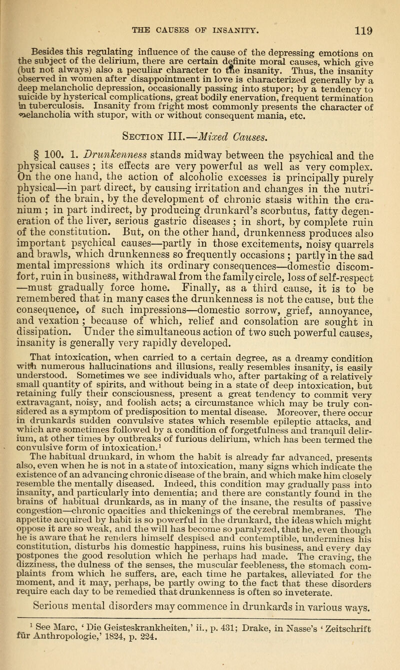 Besides this regulating influence of the cause of the depressing emotions on the subject of the dehrium, there are certain definite moral causes, which give (but not always) also a peculiar character to tne insanity. Thus, the insanity observed in women after disappointment in love is characterized generally by a deep melancholic depression, occasionally passing into stupor; by a tendency to micide by hysterical complications, great bodily enervation, frequent termination \a tuberculosis. Insanity from fright most commonly presents the character of •«^elancholia with stupor, with or without consequent mania, etc. Sectioi^- III.—Mixed Causes. § 100. 1. Drunkenness stands midway between the psychical and the physical causes; its effects are very powerful as well as yery complex. On the one hand, the action of alcoholic excesses is principally purely physical—in part direct, by causing irritation and changes in the nutri- tion of the brain, by the development of chronic stasis within the cra- nium ; in part indirect, by producing drunkard's scorbutus, fatty degen- eration of the liver, serious gastric diseases ; in short, by comjDlete ruin of the constitution. But, on the other hand, drunkenness produces also important psychical causes—partly in those excitements, noisy quarrels and brawls, which drunkenness so frequently occasions ; partly in the sad mental impressions which its ordinary consequences—domestic discom- fort, ruin in business, withdrawal from the family circle, loss of self-respect —must gradually_ force home. Finally, as a third cause, it is to be remembered that in many cases the drunkenness is not the cause, but the consequence, of such impressions—domestic sorrow, grief, annoyance, and vexation; because of which, relief and consolation are sought in dissipation. Under the simultaneous action of two such powerful causes, insanity is generally very rapidly developed. That intoxication, when carried to a certain degree, as a dreamy condition wit^ numerous hallucinations and illusions, really resembles insanity, is easily understood. Sometimes we see individuals who, after partaking of a relatively small quantity of spirits, and without being in a state of deep intoxication, but retaining fully their consciousness, present a great tendency to commit very extravagant, noisy, and foolish acts; a circumstance which may be truly con- sidered as a symptom of predisposition to mental disease. Moreover, there occur in drunkards sudden convulsive states which resemble epileptic attacks, and which are sometimes followed by a condition of forgetfulness and tranquil delir- ium, at other times by outbreaks of furious delirium, which has been termed the convulsive form of intoxication.' The habitual drunkard, in whom the habit is already far advanced, presents also, even when he is not in a state of intoxication, many signs which mdicate the existence of an advancing chronic disease of the brain, and which make him closely resemble the mentally diseased. Indeed, this condition may gradually pass into insanity, and particularly into dementia; and there are constantly found in the brains of habitual drunkards, as in many of the insane, the results of passive congestion—chronic opacities and thickenings of the cerebral membranes. The appetite acquired by habit is so powerful in the drunkard, the ideas which might oppose it are so weak, and the will has become so paralyzed, that he, even though he is aware that he renders himself despised and contemptible, undermines his constitution, disturbs his domestic happiness, ruins his business, and every day postpones the good resolution which he perhaps had made. The craving, the dizziness, the dulness of the senses, the muscular feebleness, the stomach com- plaints from which he suffers, are, each time he partakes, alleviated for the moment, and it may, perhaps, be partly owing to the fact that these disorders require each day to be remedied that drunkenness is often so inveterate. Serious mental disorders may commence in drunkards in various ways. 1 See Marc, ' Die Geisteskrankheiten,' ii., p. 431; Drake, in Nasse's ' Zeitschrift fiir Anthropologic,' 1824, p. 224.