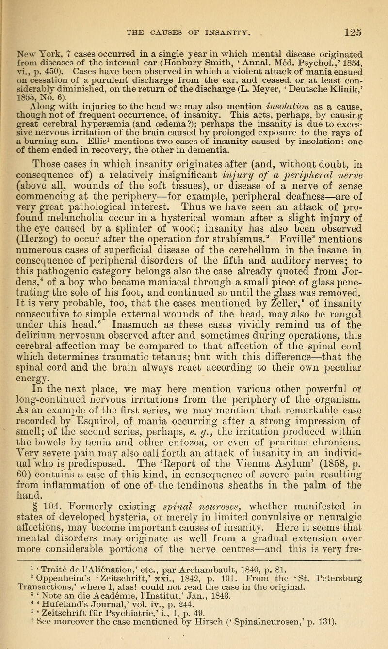New York, 7 cases occurred in a single year in which mental disease originated from diseases of the internal ear CHanbury Smith, ' Annal. Med. Psychol.,' 1854, vi., p. 450). Cases have been observed in which a violent attack of mania ensued on cessation of a purulent discharge from the ear, and ceased, or at least con- siderably diminished, on the return of the discharge (L. Meyer, ' ]3eutsche Klinik,' 1855, No. 6). Along with injuries to the head we may also mention insolation as a cause, though not of frequent occurrence, of insanity. This acts, perhaps, by causing great cerebral hypersemia (and oedema?); perhaps the insanity is due to exces- sive nervous irritation of the brain caused by prolonged exposure to the rays of a burning sun. Ellis^ mentions two cases of insanity caused by insolation: one of them ended in recovery, the other in dementia. Those cases in which insanity originates after (and, without doubt, in consequence of) a relatively insignificant injury of a peripheral nerve (above all,, wounds of the soft tissues), or disease of a nerve of sense commencing at the periphery—for example, peripheral deafness—are of very great pathological interest. Thus we have seen an attack of pro- found melancholia occur in a hysterical woman after a slight injury of the eye caused by a splinter of wood; insanity has also been observed (Herzog) to occur after the operation for strabismus.^ Foville^ mentions numerous cases of superficial disease of the cerebellum in the insane in consequence of peripheral disorders of the fifth and auditory nerves; to this pathogenic category belongs also the case already quoted from Jor- dens,* of a boy who became maniacal through a small piece of glass pene- trating the sole of his foot, and continued so until the glass was removed. It is very probable, too, that the cases mentioned by Zeller,^ of insanity consecutive to simple external wounds of the head, may also be ranged under this head.^ Inasmuch as these cases vividly remind us of the delirium nervosum observed after and sometimes during operations, this cerebral affection may be compared to that affection of the spinal cord which determines traumatic tetanus; but with this difference—that the spinal cord and the brain always react according to their own peculiar energy. In the next place, we may here mention various other powerful or long-continued nervous irritations from the periphery of the organism. As an example of the first series, we may mention that remarkable case recorded by Esquirol, of mania occurring after a strong impression of smell; of the second series, perhaps, e. g., the irritation produced within the bowels by taenia and other entozoa, or even of pruritus chronicus. Yery severe pain may also call forth an attack of insanity in an individ- ual who is predisposed. The ^Keport of the Vienna Asylum' (1858, p. 60) contains a case of this kind, in consequence of severe pain resulting from inflammation of one of the tendinous sheaths in the palm of the hand. § 104. Formerly existing spinal neuroses, whether manifested in states of developed hysteria, or merely in limited convulsive or neuralgic affections, may become important causes of insanity. Here it seems that mental disorders may originate as well from a gradual extension over more considerable portions of the nerve centres—and this is very fre- ^ • Traite de PAlienation,' etc., par Archambault, 1840, p. 81. 2 Oppenheim's ' Zeitschrift,' xxi., 1842, p. 101. From the 'St. Petersburg Transactions,' where I, alas! could not read the case in the original. 2 ' Note an die Academic, I'lnstitut,' Jan., 1843, ^ ' Hufeland's Journal,' vol. iv., p. 244. ^ ' Zeitschrift ftir Psychiatric,' i., 1, p. 49. ** See moreover the case mentioned by Hirsch (' Spinalneurosen,' p. 131).