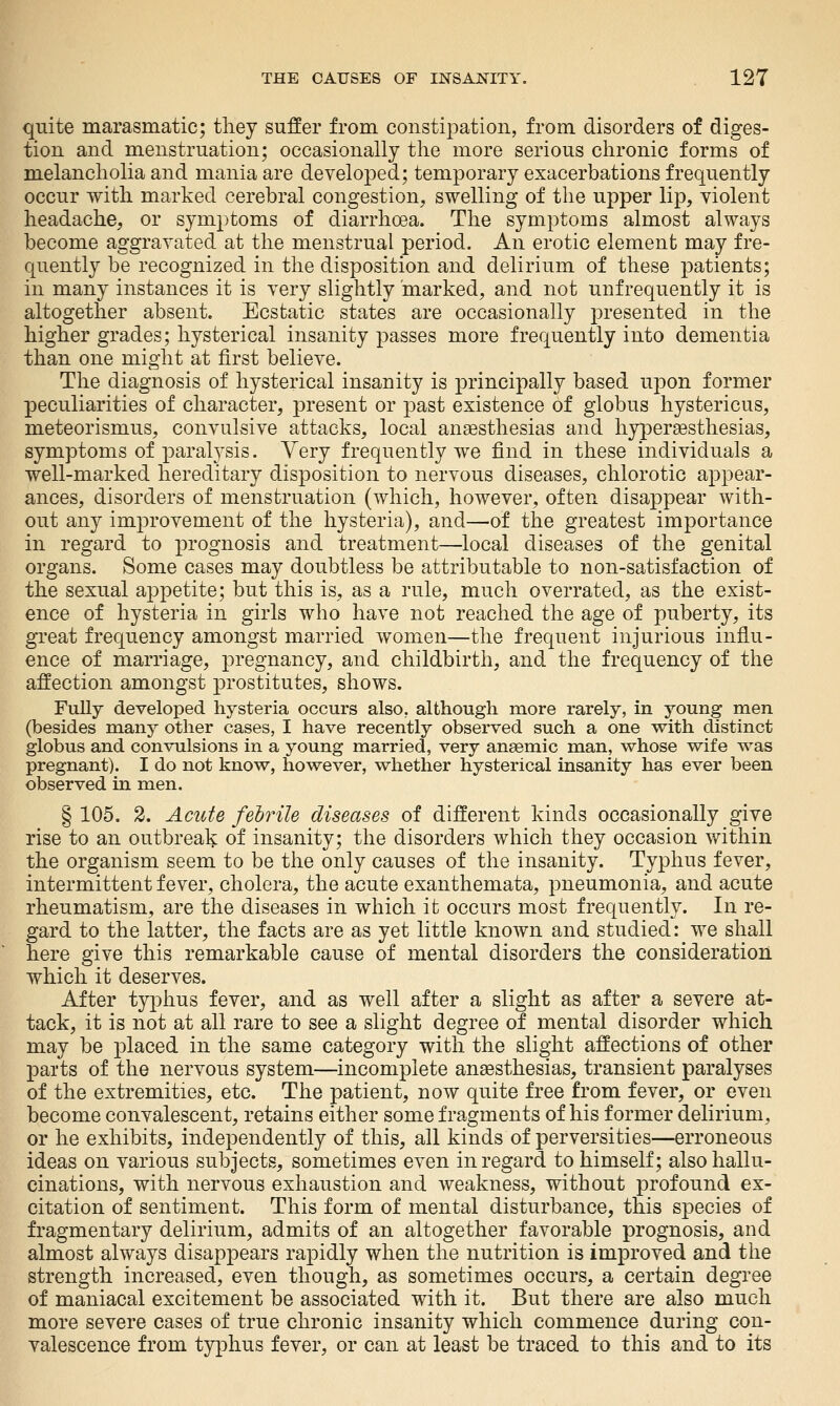quite marasmatic; they suffer from consti|)ation, from disorders of diges- tion and menstruation; occasionally the more serious chronic forms of melancholia and mania are developed; temporary exacerbations frequently occur with marked cerebral congestion, swelling of the upper lip, violent headache, or symptoms of diarrhoea. The symptoms almost always become aggravated at the menstrual period. An erotic element may fre- quently be recognized in the disposition and delirium of these patients; in many instances it is very slightly marked, and not unfrequently it is altogether absent. Ecstatic states are occasionally presented in the higher grades; hysterical insanity passes more frequently into dementia than one might at first believe. The diagnosis of hysterical insanity is principally based upon former peculiarities of character, present or past existence of globus hystericus, meteorismus, convulsive attacks, local anaesthesias and hyperaesthesias, symptoms of paralysis. Very frequently we find in these individuals a well-marked hereditary disposition to nervous diseases, chlorotic appear- ances, disorders of menstruation (which, however, often disappear with- out any improvement of the hysteria), and—-of the greatest importance in regard to prognosis and treatment—local diseases of the genital organs. Some cases may doubtless be attributable to non-satisfaction of the sexual appetite; but this is, as a rule, much overrated, as the exist- ence of hysteria in girls who have not reached the age of puberty, its great frequency amongst married women—the frequent injurious influ- ence of marriage, pregnancy, and childbirth, and the frequency of the affection amongst prostitutes, shows. Fully developed hysteria occurs also, although more rarely, in young men (besides many other cases, I have recently observed such a one with distinct globus and convulsions in a young married, very anaemic man, whose wife was pregnant). I do not know, however, whether hysterical insanity has ever been observed in men. § 105. 2. Acute febrile diseases of different kinds occasionally give rise to an outbreak of insanity; the disorders which they occasion within the organism seem to be the only causes of the insanity. Typhus fever, intermittent fever, cholera, the acute exanthemata, pneumonia, and acute rheumatism, are the diseases in which it occurs most frequently. In re- gard to the latter, the facts are as yet little known and studied: we shall here give this remarkable cause of mental disorders the consideration which it deserves. After typhus fever, and as well after a slight as after a severe at- tack, it is not at all rare to see a slight degree of mental disorder which may be placed in the same category with the slight affections of other parts of the nervous system—incomplete anaesthesias, transient paralyses of the extremities, etc. The patient, now quite free from fever, or even become convalescent, retains either some fragments of his former delirium, or he exhibits, independently of this, all kinds of perversities—erroneous ideas on various subjects, sometimes even in regard to himself; also hallu- cinations, with nervous exhaustion and weakness, without profound ex- citation of sentiment. This form of mental disturbance, this species of fragmentary delirium, admits of an altogether favorable prognosis, and almost always disappears rapidly when the nutrition is improved and the strength increased, even though, as sometimes occurs, a certain degree of maniacal excitement be associated with it. But there are also much more severe cases of true chronic insanity which commence during con- valescence from typhus fever, or can at least be traced to this and to its
