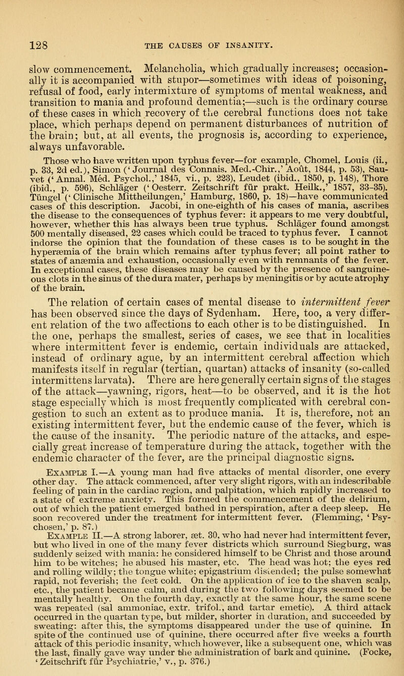 slow commencement. Melancholia, which gradually increases; occasion- ally it is accompanied with stupor—sometimes with ideas of poisoning, refusal of food, early intermixture of symptoms of mental weakness, and transition to mania and profound dementia;—such is the ordinary course of these cases in which recovery of the cerebral functions does not take place, which perhaps depend on permanent disturbances of nutrition of the brain; but, at all events, the prognosis is, according to experience, always unfavorable. Those who have written upon typhus fever—for example, Chomel, Louis (ii., p. 33, 2d ed.), Simon (' Journal des Connais. Med.-Chir.,' Aout, 1844, p. 53), Sau- vet ('Annal. Med. Psychol.,' 1845, vi., p. 223), Leudet (ibid., 1850, p. 148), Thore (ibid., p. 596), Schlager ('Oesterr. Zeitschrift fiir prakt. Heilk.,' 1857, 33-35). Tiingel (' Clinische Mittheilungen,' Hamburg, 1860, p. 18)—have communicated cases of this description. Jacobi, in one-eighth of his cases of mania, ascribes the disease to the consequences of typhus fever: it appears to me very doubtful, however, whether this has always been true typhus. Schlager found amongst 500 mentally diseased, 22 cases which could be traced to typhus fever. I cannot indorse the opinion that the foundation of these cases is to be sought in the hypersemia of the brain which remains after typhus fever; all point rather to- states of anaemia and exhaustion, occasionally even with remnants of the fever. In exceptional cases, these diseases may be caused by the presence of sanguine- ous clots in the sinus of the dura mater, perhaps by meningitis or by acute atrophy of the brain. The relation of certain cases of mental disease to intermittent fever has been observed since the days of Sydenham. Here, too, a very differ- ent relation of the two affections to each other is to be distinguished. In the one, perhaps the smallest, series of cases, we see that in localities where intermittent fever is endemic, certain individuals are attacked, instead of ordinary ague, by an intermittent cerebral affection which manifests itself in regular (tertian, quartan) attacks of insanity (so-called intermittens larvata). There are here generally certain signs of the stages of the attack—yawning, rigors, heat—to be observed, and it is the hot stage especially which is most frequently complicated with cerebral con- gestion to such an extent as to produce mania. It is, therefore, not an existing intermittent fever, but the endemic cause of the fever, which is the cause of the insanity. The periodic nature of the attacks, and espe- cially great increase of temperature during the attack, together with the endemic character of the fever, are the principal diagnostic signs. EXAIMPLE I.—A young man had five attacks of mental disorder, one every other day. The attack commenced, after very slight rigors, with an indescribable feeling of pain in the cardiac region, and palpitation, which rapidly increased to a state of extreme anxiety. This formed the commencement of the delirium, out of which the patient emerged bathed in perspiration, after a deep sleep. He soon recovered under the treatment for intermittent fever. (Flemming, * Psy- chosen,' p. 87.) Example H.—A strong laborer, set. 30, who had never had intermittent fever, but who lived in one of the many fever districts which surround Siegburg, was suddenly seized with mania: he considered himself to be Christ and those around him to be witches; he abused his master, etc. The head was hot; the eyes red and rolling wildly; the tongue white; epigastrium distended; the pulse somewhat rapid, not feverish; the feet cold. On the application of ice to the shaven scalp, etc., the patient became calm, and during the two following days seemed to be mentally healthy. On the fourth day, exactly at the same hour, the same scene w^as repeated (sal ammoniac, extr. trifol., and tartar emetic). A third attack occurred in the quartan type, but milder, shorter in duration, and succeeded by sweating: after this, the symptoms disappeared under the use of quinine. In spite of the continued use of quinine, there occurred after five weeks a fourth attack of this periodic insanity, M'hich liowever, like a subsequent one, which was the last, finally gave way under tlie administration of bark and quinine. (Focke, 'Zeitschrift fiir Psychiatric,' v., p. 376.)