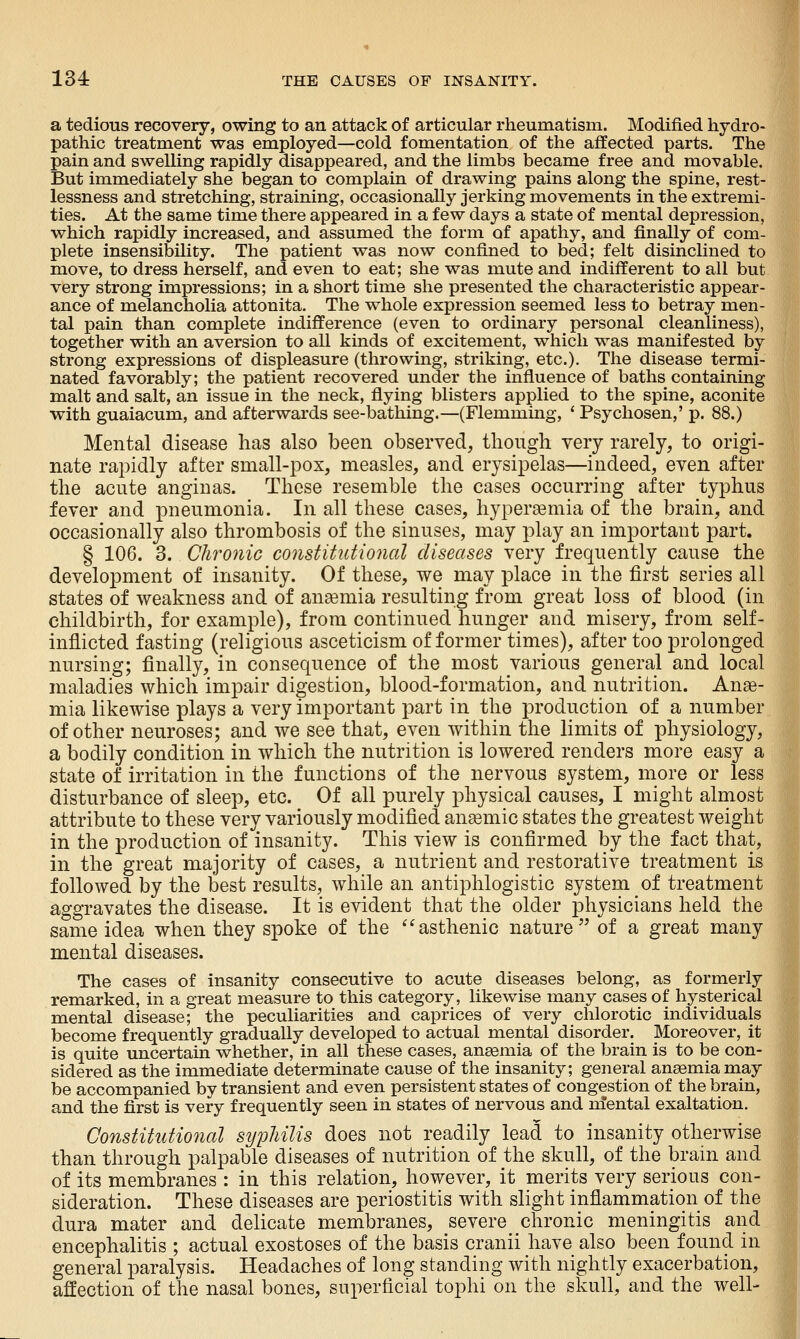 a tedious recovery, owing to an attack of articular rheumatism. Modified hydro- pathic treatment was employed—cold fomentation of the affected parts. The pain and swelling rapidly disappeared, and the limbs became free and movable. But immediately she began to complain of drawing pains along the spine, rest- lessness and stretching, straining, occasionally jerking movements in the extremi- ties. At the same time there appeared in a few days a state of mental depression, which rapidly increased, and assumed the form of apathy, and finally of com- plete insensibility. The patient was now confined to bed; felt disinclined to move, to dress herself, and even to eat; she was mute and indifferent to all but very strong impressions; in a short time she presented the characteristic appear- ance of melancholia attonita. The whole expression seemed less to betray men- tal pain than complete indifference (even to ordinary personal cleanliness), together with an aversion to all kinds of excitement, which was manifested by strong expressions of displeasure (throwing, striking, etc.). The disease termi- nated favorably; the patient recovered under the influence of baths containing malt and salt, an issue in the neck, flying blisters applied to the spine, aconite with guaiacum, and afterwards see-bathing.—(Flemming, ' Psychosen,' p. 88.) Mental disease has also been observed, though very rarely, to origi- nate rapidly after small-pox, measles, and erysipelas—indeed, even after the acute anginas. These resemble the cases occurring after typhus fever and pneumonia. In all these cases, hypergemia of the brain, and occasionally also thrombosis of the sinuses, may play an important part. § 106. 3. Chronic constiUttional diseases very frequently cause the development of insanity. Of these, we may place in the first series all states of weakness and of ansemia resulting from great loss of blood (in childbirth, for example), from continued hunger and misery, from self- inflicted fasting (religious asceticism of former times), after too prolonged nursing; finally, in consequence of the most various general and local maladies which impair digestion, blood-formation, and nutrition. Anae- mia likewise plays a very important part in the production of a number of other neuroses; and we see that, even within the limits of physiology, a bodily condition in which the nutrition is lowered renders more easy a state of irritation in the functions of the nervous system, more or less disturbance of sleep, etc. Of all purely physical causes, I might almost attribute to these very variously modified anemic states the greatest weight in the production of insanity. This view is confirmed by the fact that, in the great majority of cases, a nutrient and restorative treatment is followed by the best results, while an antiphlogistic system of treatment aggravates the disease. It is evident that the older physicians held the same idea when they spoke of the *^asthenic nature of a great many mental diseases. The cases of insanity consecutive to acute diseases belong, as formerly remarked, in a great measure to this category, likewise many cases of hysterical mental disease; the peculiarities and caprices of very chlorotic individuals become frequently gradually developed to actual mental disorder. Moreover, it is quite uncertain whether, in all these cases, ansemia of the brain is to be con- sidered as the immediate determinate cause of the insanity; general anaemia may be accompanied by transient and even persistent states of congestion of the brain, and the first is very frequently seen in states of nervous and nfental exaltation. Constitutional syphilis does not readily lead to insanity otherwise than through palpable diseases of nutrition of the skull, of the brain and of its membranes : in this relation, however, it merits very serious con- sideration. These diseases are periostitis with slight inflammation of the dura mater and delicate membranes, severe chronic meningitis and encephalitis ; actual exostoses of the basis cranii have also been found in general paralysis. Headaches of long standing with nightly exacerbation, affection of the nasal bones, superficial tophi on the skull, and the well-