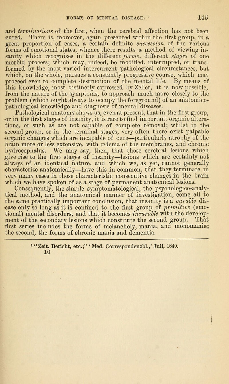 and terminations of the first, when the cerebral affection has not been ■cured. There is, moreover, again presented within the first group, in a ^reat proportion of cases, a certain definite succession of the various forms of emotional states, whence there results a method of viewing in- sanity whicli recognizes in the different/o7^m5, different stages of one morbid process; which may, indeed, be modified, interrupted, or trans- formed by the most varied intercurrent pathological circumstances, but which, on the whole, pursues a constantly progressive course, which may proceed even to complete destruction of the mental life. By means of this knowledge, most distinctly expressed by Zeller, it is now possible, irom the nature of the symptoms, to approach much more closely to the problem (which ought always to occupy the foreground) of an anatomico- pathological knowledge and diagnosis of mental diseases. Pathological anatomy shows us, even at present, that in the first group, or in the first stages of insanity, it is rare to find important organic altera- tions, or such as are not capable of complete removal; whilst in the second group, or in the terminal stages, very often there exist palpable organic changes which are incapable of cure—particularly atrophy of the brain more or less extensive, with oedema of the membranes, and chronic hydrocephalus. We may say, then, that those cerebral lesions which _give rise to the first stages of insanity—lesions which are certainly not always of an identical nature, and which we, as yet, cannot generally -characterize anatomically—have this in common, that they terminate in very many cases in those characteristic consecutive changes in the brain which we have spoken of as a stage of permanent anatomical lesions. Consequently, the simple symptomatological, the psychologico-analy- tical method, and the anatomical manner of investigation, come all to the same practically important conclusion, that insanity is a cur able dis- ease only so long as it is confined to the first group of primitive (emo- tional) mental disorders, and that it becomes incurable with the develop- ment of the secondary lesions which constitute the second group. That first series includes the forms of melancholy, mania, and monomania; the second, the forms of chronic mania and dementia. » Zeit. Bericht, etc.; ' Med. Correspondenzbl.,' Juli, 1840. 10