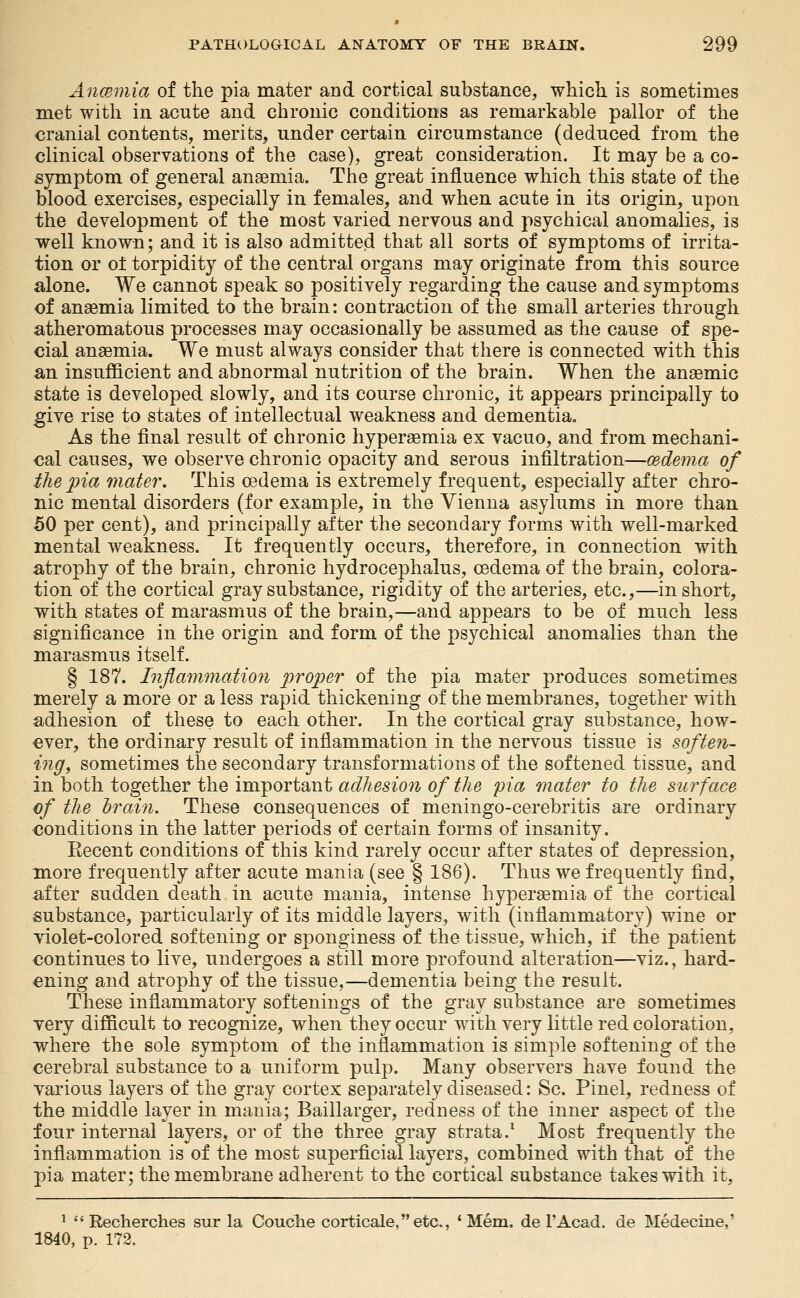 Anmmia of the pia mater and cortical substance, which is sometimes met with in acute and chronic conditions as remarkable pallor of the cranial contents, merits, under certain circumstance (deduced from the clinical observations of the case), great consideration. It may be a co- symptom of general anaemia. The great influence which this state of the blood exercises, especially in females, and when acute in its origin, upon the development of the most varied nervous and psychical anomalies, is well known; and it is also admitted that all sorts of symptoms of irrita- tion or o± torpidity of the central organs may originate from this source alone. We cannot speak so positively regarding the cause and symptoms of ansemia limited to the brain: contraction of the small arteries through atheromatous processes may occasionally be assumed as the cause of spe- cial anaemia. We must always consider that there is connected with this an insufficient and abnormal nutrition of the brain. When the anaemic state is developed slowly, and its course chronic, it appears principally to give rise to states of intellectual weakness and dementia. As the final result of chronic hyperaemia ex vacuo, and from mechani- cal causes, we observe chronic opacity and serous infiltration—mdema of the pia mater. This oedema is extremely frequent, especially after chro- nic mental disorders (for example, in the Vienna asylums in more than 50 per cent), and principally after the secondary forms with well-marked mental weakness. It frequently occurs, therefore, in connection with atrophy of the brain, chronic hydrocephalus, oedema of the brain, colora- tion of the cortical gray substance, rigidity of the arteries, etc.,—in short, with states of marasmus of the brain,—and appears to be of much less significance in the origin and form of the psychical anomalies than the marasmus itself. § 187. Injiammatio7i proper of the pia mater produces sometimes merely a more or a less rapid thickening of the membranes, together with adhesion of these to each other. In the cortical gray substance, how- ever, the ordinary result of inflammation in the nervous tissue is soften- ing, sometimes the secondary transformations of the softened tissue, and in both together the important adhesion of the pia mater to the surface of the hrain. These consequences of meningo-cerebritis are ordinary conditions in the latter periods of certain forms of insanity. Eecent conditions of this kind rarely occur after states of depression, more frequently after acute mania (see § 186). Thus we frequently find, after sudden death in acute mania, intense hyperaemia of the cortical substance, particularly of its middle layers, with (inflammatory) wine or violet-colored softening or sponginess of the tissue, which, if the patient continues to live, undergoes a still more profound alteration—viz., hard- ening and atrophy of the tissue,—dementia being the result. These inflammatory softenings of the gray substance are sometimes very difficult to recognize, when they occur with very little red coloration, where the sole symptom of the inflammation is simple softening of the cerebral substance to a uniform pulp. Many observers have found the various layers of the gray cortex separately diseased: Sc. Pinel, redness of the middle layer in mania; Baillarger, redness of the inner aspect of the four internal layers, or of the three gray strata.^ Most frequently the inflammation is of the most superficial layers, combined with that of the pia mater; the membrane adherent to the cortical substance takes with it, *  Recherches sur la Couche corticale,etc., 'Mem. de FAcad. de Medecine,' 1840, p. 172.