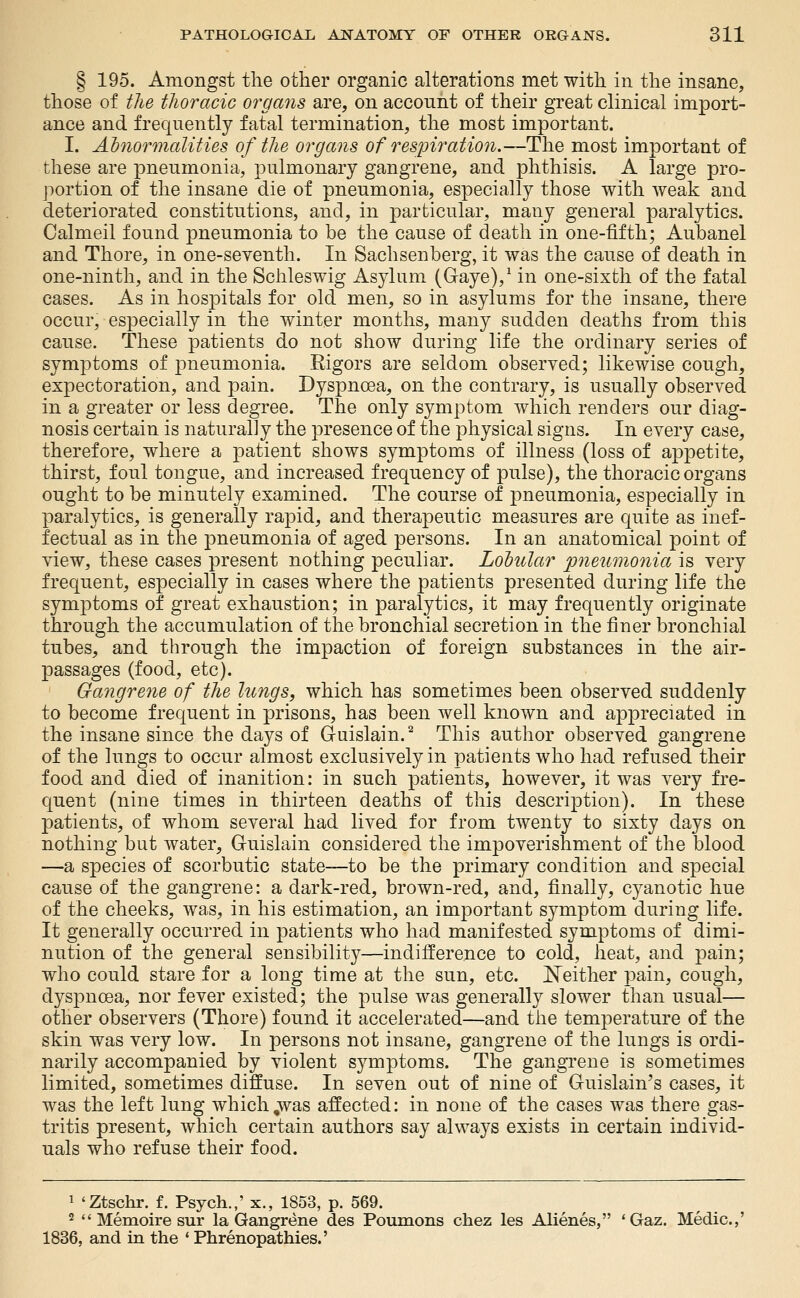 § 195. Amongst the other organic alterations met with in the insane, those of the tlioracic organs are, on acconnt of their great clinical import- ance and frequently fatal termination, the most important. I. Abnormalities of the organs of respiration.—The most important of these are pneumonia, pulmonary gangrene, and phthisis. A large pro- portion of the insane die of pneumonia, especially those with weak and deteriorated constitutions, and, in particular, many general paralytics. Calmeil found pneumonia to be the cause of death in one-fifth; Aubanel and Thore, in one-seventh. In Sachsenberg, it was the cause of death in one-ninth, and in the Schleswig Asylum (G-aye),^ in one-sixth of the fatal cases. As in hospitals for old men, so in asylums for the insane, there occur, especially in the winter months, many sudden deaths from this cause. These patients do not show during life the ordinary series of symptoms of pneumonia. Rigors are seldom observed; likewise cough, expectoration, and pain. Dyspnoea, on the contrary, is usually observed in a greater or less degree. The only symptom Avhich renders our diag- nosis certain is naturally the presence of the physical signs. In every case, therefore, where a patient shows symptoms of illness (loss of appetite, thirst, foul tongue, and increased frequency of pulse), the thoracic organs ought to be minutely examined. The course of pneumonia, especially in paralytics, is generally rapid, and therapeutic measures are quite as inef- fectual as in the pneumonia of aged persons. In an anatomical point of view, these cases present nothing peculiar. Loiular pneumonia is very frequent, especially in cases where the patients presented during life the symptoms of great exhaustion; in paralytics, it may frequently originate through the accumulation of the bronchial secretion in the finer bronchial tubes, and through the impaction of foreign substances in the air- passages (food, etc). Gaiigrene of the lungs, which has sometimes been observed suddenly to become frequent in prisons, has been well known and appreciated in the insane since the days of Gruislain.^ This author observed gangrene of the lungs to occur almost exclusively in patients who had refused their food and died of inanition: in such patients, however, it was very fre- quent (nine times in thirteen deaths of this description). In these patients, of whom several had lived for from twenty to sixty days on nothing but water, Guislain considered the impoverishment of the blood —a species of scorbutic state—to be the primary condition and special cause of the gangrene: a dark-red, brown-red, and, finally, cyanotic hue of the cheeks, was, in his estimation, an important symptom during life. It generally occurred in patients who had manifested symptoms of dimi- nution of the general sensibility—indifference to cold, heat, and pain; who could stare for a long time at the sun, etc. ^Neither pain, cough, dyspnoea, nor fever existed; the pulse was generally slower than usual— other observers (Thore) found it accelerated—and the temperature of the skin was very low. In persons not insane, gangrene of the lungs is ordi- narily accompanied by violent symptoms. The gangrene is sometimes limited, sometimes diffuse. In seven out of nine of Guislain's cases, it was the left lung which,was affected: in none of the cases was there gas- tritis present, Avhich certain authors say always exists in certain individ- uals who refuse their food. 1 'Ztschr. f. Psych.,' x., 1853, p. 569. 2 '* Memoire sur la Gangrene des Poumons chez les Alienes, 'Gaz. Medic.,' 1836, and in the * Phrenopathies.'