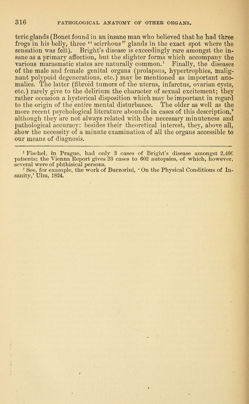 teric glands (Bonet found in an insane man who believed that he had three frogs in his belly, three '^ scirrhous glands in the exact spot where the sensation was felt). Bright's disease is exceedingly rare amongst the in- sane as a primary affection, but the slighter forms which accompany the various marasmatic states are naturally common.^ Finally, the diseases of the male and female genital organs (prolapsus, hypertrophies, malig- nant polypoid degenerations, etc.) may be mentioned as important ano- malies. The latter (fibroid tumors of the uterus, infarctus, ovarian cysts, etc.) rarely give to the delirium the character of sexual excitement; they rather occasion a hysterical disposition which may be important in regard to the origin of the entire mental disturbance. The older as well as the more recent psychological literature abounds in cases of this description,** although they are not always related with the necessary minuteness and pathological accuracy: besides their theoretical interest, they, above all, show the necessity of a minute examination of all the organs accessible to our means of diagnosis. ^ Fischel, in Prague, had only 3 cases of Bright's disease amongst 2,40C patients; the Vienna Report gives 23 cases to 602 autopsies, of which, however, several were of phthisical persons. - See, for example, the work of Burzorini, ' On the Physical Conditions of In- sanity,' Ulm, 1824.