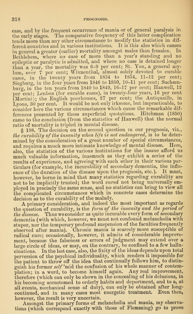 ease, and by the frequent occurrence of mania or of general paralysis in the early stages. The comparatiye frequency of ^ this latter complication tends more than any other circumstance to modify the statistics in dif- ferent countries and in various institutions. It is this also which causes in general a greater (earlier) mortality amongst males than females. In Bethlehem, where no case of more than a year's standing and no epileptic or paralytic is admitted, and where no case is detained longer than a year, the mortality was 6-9 per cent; St. Yon, a general asy- lum, oyer 7 per cent; Winnenthal, almost solely devoted to curable cases, in the twenty years from 1834 to 1854, 11-12 per cent; Siegburg, in the four years from 1846 to 1850, 10-11 per cent; Sachsen- burg, in the ten years from 1840 to 1849, 16-17 per cent; Hanwell, 12 per cent; Lenbus (for curable cases), in twenty-four years, 16 per cent (Mortini); the English poorhouses, 27 per cent; the_ Antiquaille, in Lyons, 30 per cent. It would be not only irksome, but impracticable, to consider here the various circumstances which cause the remarkable dif- ferences presented by these superficial quotations. Hitchman (1850) came to the conclusion (from the statistics of Hanwell) that the normal ratio of mortality is tripled in mental disease. § 198. The decision on the second question m our prognosis, viz., the curaUlity of the insanity luhen life is not endangered, is to be deter- mined by the consideration of a great number of special circumstances, and requires a much more intimate knowledge of mental disease. Here, also, the statistics of the various institutions for the insane^ afford us much valuable information, inasmuch as they exhibit a series of the results of experience, and agreeing with each other in their various par- ticulars (for example, tlie incurability of secondary dementia, the influ- ence of the duration of the disease upon the prognosis, etc.). It must, however, be borne in mind that many statistics regarding curability are not to be implicitly trusted; the word cured not being universally em- ployed in precisely the same sense, and no statistics can bring to view all the complicated circumstances which in concrete cases determine the decision as to the curability of the malady. A primary consideration, and indeed the most important as regards the question of curability, is the form of the insanity and the period of the disease. Thus we consider as quite incurable every form of secondary dementia (with which, however, we must not confound melancholia with stupor, nor the temporary profound suspension of the faculties frequently observed after mania). Chronic mania is scarcely more susceptible of radical cure; occasionally, however, it admits of considerable improve- ment, because the falseness or errors of judgment may extend over a large circle of ideas, or may, on the contrary, be confined to a few hallu- cinations. In the last case, also, the fixity of the ideas depends upon total perversion of the psychical individuality, which renders it impossible for the patient to throw off the idea that continually follows him, to distin- guish his former self^midi the confusion of his whole manner of contem- plation; in a word, to become himself again. Any real improvement, therefore (which can only be shown in the concealing of his delusions, in his becoming accustomed to orderly habits and deportment, and to a, at all events, mechanical sense of duty), can only be obtained after long- continued, and in many cases most energetic treatment. Even then, however, the result is very uncertain. Amongst the primary forms of melancholia and mania, my observa- tions (which correspond exactly with those of Flemming) go to prove