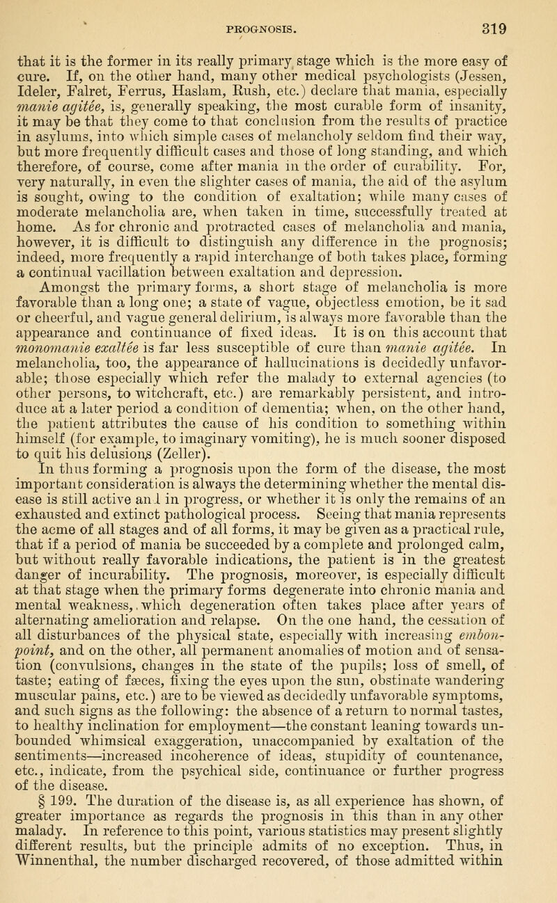 that it is the former in its really primary stage which is the more easy of cure. If, on the other hand, many other medical psychologists (Jessen, Ideler, Falret, Ferrus, Haslam, Rush, etc.) declare that mania, especially mafiie agitee, is, generally speaking, the most curable form of insanity, it may be that they come to that conclusion from the results of practice in asylums, into which simple cases of melancholy seldom find their way, but more frequently difficult cases and those of long standing, and which therefore, of course, come after mania m the order of curability. For, Tery naturally, in even tlie slighter cases of mania, the aid of the asylum is sought, owing to the condition of exaltation; while many cases of moderate melancholia are, when taken in time, successfully treated at home. As for chronic and protracted cases of melancholia and mania, however, it is difficult to distinguish any difference in the prognosis; indeed, more frequently a rapid interchange of both takes place, forming a continual vacillation between exaltation and depression. Amongst the primary forms, a short stage of melancholia is more favorable than a long one; a state of vague, objectless emotion, be it sad or cheerful, and vague general delirium, is always more favorable than the appearance and continuance of fixed ideas. It is on this account that mono7nanie exaltee is far less susceptible of cure than manie agitee. In melancholia, too, the appearance of hallucinations is decidedly unfavor- able; those especially which refer the malady to external agencies (to other persons, to witchcraft, etc.) are remarkably persistent, and intro- duce at a later period a condition of dementia; when, on the other hand, the patient attributes the cause of his condition to something within himself (for example, to imaginary vomiting), he is much sooner disposed to quit his delusion^ (Zeller). In thus forming a prognosis upon the form of the disease, the most important consideration is always the determining whether the mental dis- ease is still active and in progress, or whether it is only the remains of an exhausted and extinct pathological process. Seeing that mania represents the acme of all stages and of all forms, it may be given as a practical rule, that if a period of mania be succeeded by a complete and prolonged calm, but without really favorable indications, the patient is in the greatest danger of incurability. The prognosis, moreover, is especially difficult at that stage when the primary forms degenerate into chronic mania and mental weakness,, which degeneration often takes place after years of alternating amelioration and relapse. On the one hand, the cessation of all disturbances of the physical state, especially with increasing embon- point, and on the other, all permanent anomalies of motion and of sensa- tion (convulsions, changes in the state of the pupils; loss of smell, of taste; eating of faeces, fixing the eyes upon the sun, obstinate wandering muscular pains, etc.) are to be viewed as decidedly unfavorable symptoms, and such signs as the following: the absence of a return to normal tastes, to healthy inclination for employment—the constant leaning towards un- bounded whimsical exaggeration, unaccompanied by exaltation of the sentiments—increased incoherence of ideas, stupidity of countenance, etc., indicate, from the psychical side, continuance or further progress of the disease. § 199. The duration of the disease is, as all experience has shown, of greater importance as regards the prognosis in this than in any other malady. In reference to this point, various statistics may present slightly different results, but the principle admits of no exception. Thus, in Winnenthal, the number discharged recovered, of those admitted within