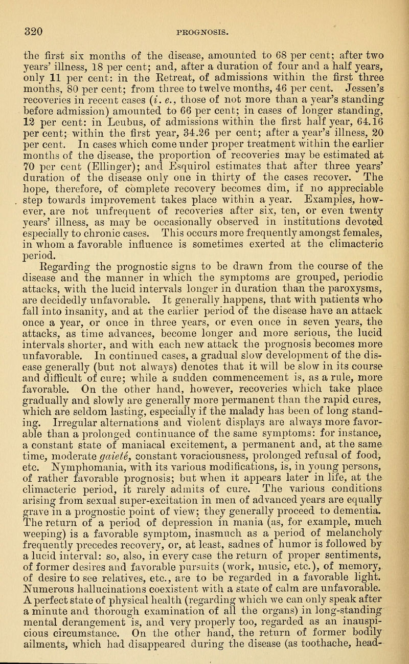 the first six months of the disease, amounted to 68 per cent; after two years' illness, 18 per cent; and, after a duration of four and a half years, only 11 per cent: in the Eetreat, of admissions within the first three months, 80 per cent; from three to twelve months, 46 per cent. Jessen's recoveries in recent cases {i. e., those of not more than a year's standing before admission) amounted to 66 per cent; in cases of longer standing, 12 per cent: in Leubus, of admissions within the first half year, 64.16 per cent; within the first year, 34.26 per cent; after a year's illness, 20 per cent. In cases which come under proper treatment within the earlier months of the disease, the proportion of recoveries may be estimated at 70 per cent (Ellinger); and Esquirol estimates that after three years' duration of the disease only one in thirty of the cases recover. The hope, therefore, of complete recovery becomes dim, if no appreciable step towards improvement takes place within a year. Examples, how- ever, are not unfrequent of recoveries after six, ten, or even twenty years' illness, as may be occasionally observed in institutions devoted especially to chronic cases. This occurs more frequently amongst females, in whom a favorable influence is sometimes exerted at the climacteric period. Regarding the prognostic signs to be drawn from the course of the disease and the manner in which the symptoms are grouped, periodic attacks, with the lucid intervals longer in duration than the paroxysms, are decidedly unfavorable. It generally happens, that with patients who fall into insanity, and at the earlier period of the disease have an attack once a year, or once in three years, or even once in seven years, the attacks, as time advances, become longer and more serious, the lucid intervals shorter, and with each new attack the prognosis becomes more unfavorable. In continued cases, a gradual slow development of the dis- ease generally (but not always) denotes that it will be slow in its course and difficult of cure; while a sudden commencement is, as a rule, more favorable. On the other hand, however, recoveries which take place gradually and slowly are generally more permanent than the rapid cures, which are seldom lasting, especially if the malady has been of long stand- ing. Irregular alternations and violent displays are always more favor- able than a prolonged continuance of the same symptoms: for instance, a constant state of maniacal excitement, a permanent and, at the same time, moderate gaieU, constant voraciousness, prolonged refusal of food, etc. Nymphomania, with its various modifications, is, in young persons, of rather favorable prognosis; but when it appears later in life, at the climacteric period, it rarely admits of cure. The various conditions arising from sexual super-excitation in men of advanced years are equally- grave in a prognostic point of view; they generally proceed to dementia. The return of a period of depression in mania (as, for example, much weeping) is a favorable symptom, inasmuch as a period of melancholy frequently precedes recovery, or, at least, sadnes of humor is followed by a lucid interval: so, also, in every case the return of proper sentiments, of former desires and favorable pursuits (work, music, etc.), of memory, of desire to see relatives, etc., are to be regarded in a favorable light. JSTumerous hallucinations coexistent with a state of calm are unfavorable. A perfect state of physical health (regarding which Ave can only speak after a minute and thorough examination of all the organs) in long-standing mental derangement is, and very properly too, regarded as an inauspi- cious circumstance. On the other hand, the return of former bodily ailments, which had disappeared during the disease (as toothache, head-