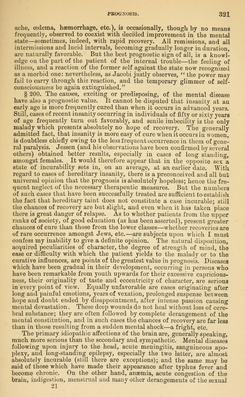 ache, oedema, haemorrliage, etc.), is occasionally, though by no means frequently, observed to coexist with decided improvement in the mental state—sometimes, indeed, with rapid recovery. All remissions, and all intermissions and lucid intervals, becoming gradually longer induration, are naturally favorable. But the best prognostic sign of all, is a knowl- edge on the part of the patient of the internal trouble—the feeling of illness, and a reaction of the former self against the state now recognized as a morbid one: nevertheless, as.Jacobi justly observes, *^ the power may fail to carry through this reaction, and the temporary glimmer of self- consciousness be again extinguished. § 200. The causes, exciting or predisposing, of the mental disease have also a prognostic value. It cannot be disputed that insanity at an early age is more frequently cured than when it occurs in advanced years. Still, cases of recent insanity occurring in individuals of fifty or sixty years of age frequently turn out favorably, and senile imbecility is the'only malady which presents absolutely no hope of recovery. The generally admitted fact, that insanity is more easy of cure when it occurs in women, is doubtless chiefly owing to the less frequent occurrence in them of gene- ral paralysis. Jessen (and his observations have been confirmed by several others) obtained better results, especially in cases of long standing, amongst females. ^ It would therefore appear that in the opposite sex a state of incurability sets in, on an average, at an earlier date. With regard to cases of hereditary insanity, there is a preconceived and all but universal opinion that the prognosis is absolutely hopeless; hence the fre- quent neglect of the necessary therapeutic measures. But the numbers of such cases that have been successfully treated are sufficient to establish the fact that hereditary taint does not constitute a case incurable; still the chances of recovery are but slight, and even when it has taken place there is great danger of relapse. As to whether patients from the upper ranks of society, of good education (as has been asserted), present greater chances of cure than those from the lower classes—whether recoveries are of rare occurrence amongst Jews, etc.—are subjects upon which I must confess my inability to give a definite opinion. The natural disposition, acquired peculiarities of character, the degree of strength of mind, the ease or difficulty with which the patient yields to the malady or to the curative influences, are points of the greatest value in prognosis. Diseases which have been gradual in their development, occurring in ^^ersons who have been remarkable from youth upwards for their excessive capricious- ness, their originality of taste and eccentricity of character, are serious in every point of view. Equally unfavorable are cases originating after long and painful emotions, years of vexation, prolonged suspense between hope and doubt ended by disappointment, after intense passion causing mental devastation. These deep wounds do not heal without loss of cere- bral substance; they are often followed by complete derangement of the mental constitution, and in such cases the chances of recovery are far less than in those resulting from a sudden mental shock—a fright, etc. The primary idiopathic affections of the brain are, generally speaking, much more serious than the secondary and sympathetic. Mental diseases following upon injury to the head, acute meningitis, sanguineous aj^o- plexy, and long-standing epilepsy, especially the two latter, are almost absolutely incurable (still there are exceptions); and the same may be said of those which have made their appearance after typhus fever and become chronic. On the other hand, anaemia, acute congestion of the brain, indi^-estion, menstrual and many other derangements of the sexual 21