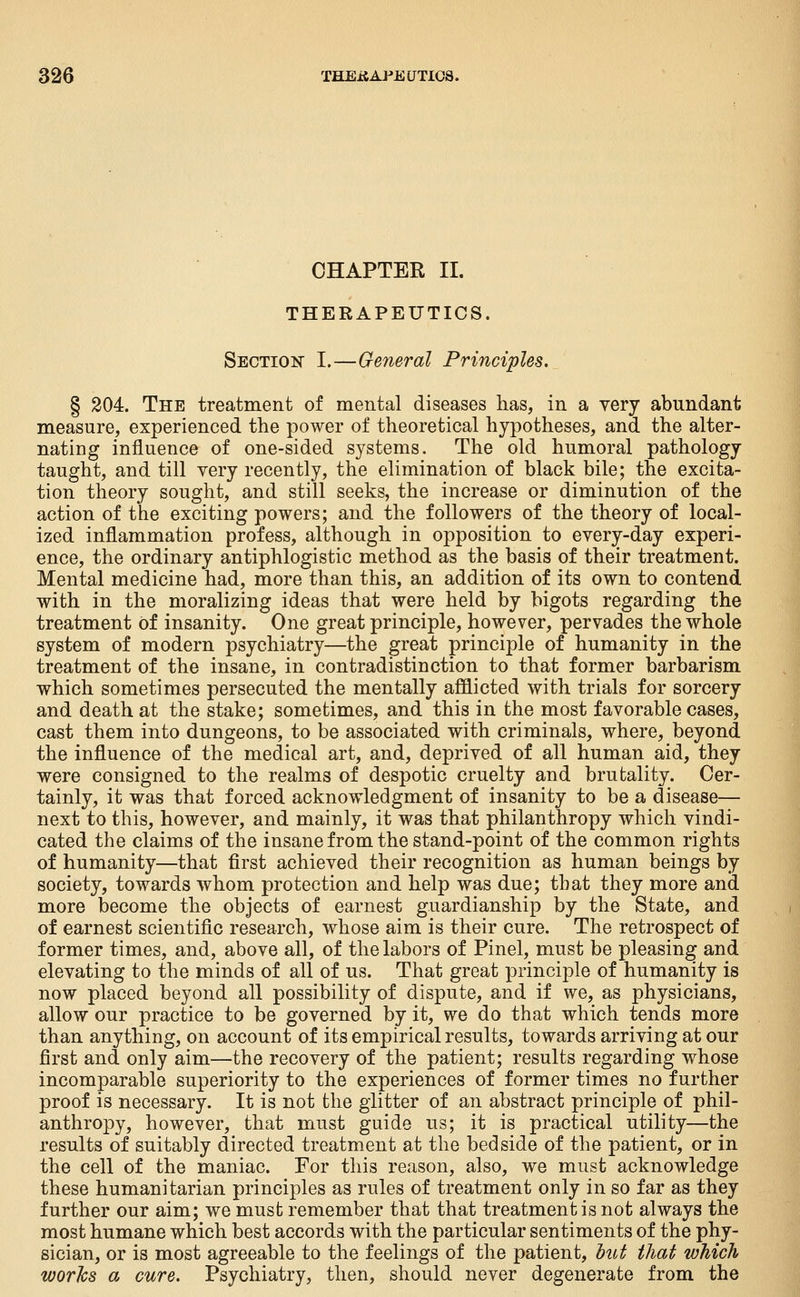 CHAPTER II. THERAPEUTICS. Sectioi!? I.—General Principles, § 204. The treatment of mental diseases has, in a very abundant measure, experienced the power of theoretical hypotheses, and the alter- nating influence of one-sided systems. The old humoral pathology taught, and till very recently, the elimination of black bile; the excita- tion theory sought, and still seeks, the increase or diminution of the action of the exciting powers; and the followers of the theory of local- ized inflammation profess, although in opposition to every-day experi- ence, the ordinary antiphlogistic method as the basis of their treatment. Mental medicine had, more than this, an addition of its own to contend with in the moralizing ideas that were held by bigots regarding the treatment of insanity. One great principle, however, pervades the whole system of modern psychiatry—the great principle of humanity in the treatment of the insane, in contradistinction to that former barbarism which sometimes persecuted the mentally afflicted with trials for sorcery and death at the stake; sometimes, and this in the most favorable cases, cast them into dungeons, to be associated with criminals, where, beyond the influence of the medical art, and, deprived of all human aid, they were consigned to the realms of despotic cruelty and brutality. Cer- tainly, it was that forced acknowledgment of insanity to be a disease— next to this, however, and mainly, it was that philanthropy which vindi- cated the claims of the insane from the stand-point of the common rights of humanity—that first achieved their recognition as human beings by society, towards whom protection and help was due; that they more and more become the objects of earnest guardianship by the State, and of earnest scientific research, whose aim is their cure. The retrospect of former times, and, above all, of the labors of Pinel, must be pleasing and elevating to the minds of all of us. That great principle of humanity is now placed beyond all possibility of dispute, and if we, as physicians, allow our practice to be governed by it, we do that which tends more than anything, on account of its empirical results, towards arriving at our first and only aim—the recovery of the patient; results regarding whose incomparable superiority to the experiences of former times no further proof is necessary. It is not the glitter of an abstract principle of phil- anthropy, however, that must guide us; it is practical utility—the results of suitably directed treatment at the bedside of the patient, or in the cell of the maniac. For this reason, also, we must acknowledge these humanitarian principles as rules of treatment only in so far as they further our aim; we must remember that that treatment is not always the most humane which best accords with the particular sentiments of the phy- sician, or is most agreeable to the feelings of the patient, hut that which works a cure. Psychiatry, then, should never degenerate from the