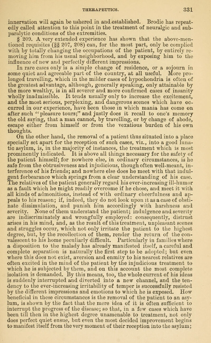 innervation will again be ushered in and established. Brodie has repeat- edly called attention to this point in the treatment of neuralgic and sub- paralytic conditions of the extremities. § 209. A very extended experience has shown that the above-men- tioned requisites (§§ 207, 208) can, for the most part, only be complied with by totally changing the occupations of the patient, by entirely re- moving him from his usual neighborhood, and by exposing him to the influence of new and j^erfectly different impressions. In rare cases only is a simple change of residence, or a sojourn in some quiet and agreeable part of the country, at all useful. More pro- longed travelling, which in the milder cases of hypochondria is often of the greatest advantage, although, generally speaking, only attainable by the more wealthy, is in all severer and more confirmed cases of insanity wholly inadmissible. It tends usually only to increase the excitement, and the most serious, perplexing, and dangerous scenes which have oc- curred in our experience, have been those in which mania has come on after such ^^ pleasure tours; and justly does it recall to one's memory the old saying, that a man cannot, by travelling, or by change of abode, escape either from himself or from the vexatious burden of his own thoughts. On the other hand, the removal of a patient thus situated into a place specially set apart for the reception of such cases, viz., into a good luna- tic asylum, is, in the majority of instances, the treatment which is most prominently indicated. It is above all things necessary for the safety of the patient himself; for nowhere else, in ordinary circumstances, is he safe from the obtrusiveness and injudicious, though of ten well-meant, in- terference of his friends; and nowhere else does he meet with that indul- gent forbearance which springs from a clear understanding of his case. The relatives of the patient generally regard his ever-increasing ill-humor as a fault which he might readily overcome if he chose, and meet it with all kinds of admonitions, instead of with ordinary cheerfulness and ap- peals to his reason; if, indeed, they do not look upon it as a case of obsti- nate dissimulation, and punish him accordingly with harshness and severity. None of them understand the patient; indulgence and severity are indiscriminately and wrongfully employed: consequently, distrust arises in his mind, and, as the result of this treatment, unpleasant scenes and struggles occur, which not only irritate the patient to the highest degree, but, by the recollection of them, render the return of the con- valescent to his home peculiarly difficult. Particularly in families where a disposition to the malady has already manifested itself, a careful and complete separation is naturally the first step to be adopted; but even where this does not exist, aversion and enmity to his nearest relatives are often excited in the mind of the patient by the injudicious treatment to which he is subjected by them, and on this account the most complete isolation is demanded. By this means, too, the whole current of his ideas is suddenly interrupted and diverted into a new channel, and the ten- dency to the ever-increasing irritability of temper is successfully resisted by the different impressions and emotions to which he is exposed. How beneficial in these circumstances is the removal of the patient to an asy- lum, is shown by the fact that the mere idea of it is often sufficient to interrupt the progress of the disease; so that, in a few cases which have been till then in the highest degree unamenable to treatment, not only does perfect quiet ensue, but even the most decided improvement begins to manifest itself from the very moment of their reception into the asylum;