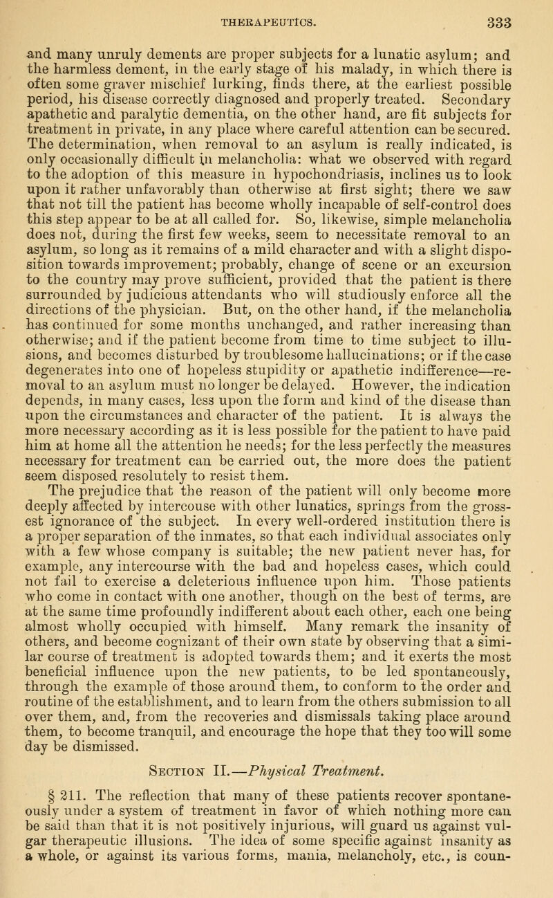 and many unruly dements are proper subjects for a lunatic asylum; and the harmless dement, in the early stage of his malady, in which there is often some graver mischief lurking, finds there, at the earliest possible period, his disease correctly diagnosed and properly treated. Secondary apathetic and paralytic dementia, on the other hand, are fit subjects for treatment in private, in any place where careful attention can be secured. The determination, when removal to an asylum is really indicated, is only occasionally difficult in melancholia: what we observed with regard to the adoption of this measure in hypochondriasis, inclines us to look upon it rather unfavorably than otherwise at first sight; there we saw that not till the patient has become wholly incapable of self-control does this step appear to be at all called for. So, likewise, simple melancholia does not, during the first few weeks, seem to necessitate removal to an asylum, so long as it remains of a mild character and with a slight dispo- sition towards improvement; probably, change of scene or an excursion to the country may prove sufficient, provided that the patient is there surrounded by judicious attendants who will studiously eDforce all the directions of the physician. But, on the other hand, if the melancholia has continued for some months unchanged, and rather increasing than otherwise; and if the patient become from time to time subject to illu- sions, and becomes disturbed by troublesome hallucinations; or if the case degenerates into one of hopeless stupidity or apathetic indifference—re- moval to an asylum must no longer be delayed. However, the indication depends, in many cases, less upon the form and kind of tlie disease than upon the circumstances and character of the patient. It is always the more necessary according as it is less possible for the patient to have paid him at home all the attention he needs; for the less perfectly the measures necessary for treatment can be carried out, the more does the patient seem disposed resolutely to resist them. The prejudice that the reason of the patient will only become more deeply affected by intercouse with other lunatics, springs from the gross- est ignorance of the subject. In every well-ordered institution there is a proper separation of the inmates, so that each individual associates only with a few whose company is suitable; the new patient never has, for example, any intercourse with the bad and hopeless cases, which could not fail to exercise a deleterious influence upon him. Those patients who come in contact with one another, though on the best of terms, are at the same time profoundly indifferent about each other, each one being almost wholly occupied with himself. Many remark the insanity of others, and become cognizant of their own state by observing that a simi- lar course of treatment is adopted towards them; and it exerts the most beneficial influence upon the new patients, to be led spontaneously, through the example of those around them, to conform to the order and routine of the establishment, and to learn from the others submission to all over them, and, from the recoveries and dismissals taking place around them, to become tranquil, and encourage the hope that they too will some day be dismissed. Section II.—Physical Treatment. § 211. The reflection that many of these patients recover spontane- ously under a system of treatment in favor of which nothing more can be said than that it is not positively injurious, will guard us against vul- gar therapeutic illusions. The idea of some specific against insanity as a whole, or against its various forms, mania, melancholy, etc., is coun-