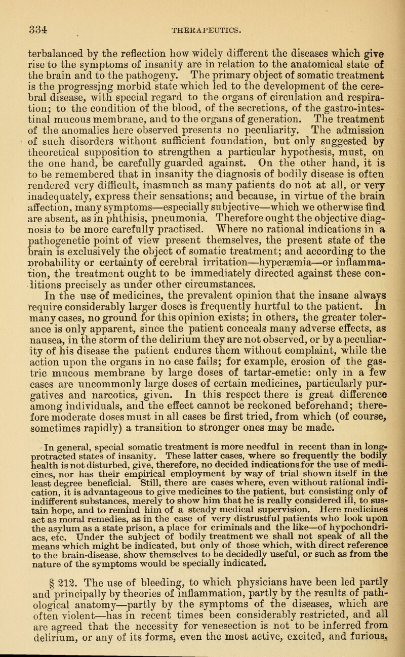 terbalanced by the reflection how widely different the diseases which give rise to the symptoms of insanity are in relation to the anatomical state of the brain and to the pathogeny. The primary object of somatic treatment is the progressing morbid state which led to the development of the cere- bral disease, with special regard to the organs of circulation and respira- tion; to the condition of the blood, of the secretions, of the gastro-intes- tinal mucous membrane, and to the organs of generation. The treatment of the anomalies here observed presents no peculiarity. The admission of such disorders without sufficient foundation, but only suggested by theoretical supposition to strengthen a particular hypothesis, must, on the one hand, be carefully guarded against. On the other hand, it is to be remembered that in insanity the diagnosis of bodily disease is often rendered very difficult, inasmuch as many patients do not at all, or very inadequately, express their sensations; and because, in virtue of the brain affection, many symptoms—especially subjective—which we otherwise find are absent, as in phthisis, pneumonia. Therefore ought the objective diag- nosis to be more carefully practised. Where no rational indications in a pathogenetic point of view present themselves, the present state of the brain is exclusively the object of somatic treatment; and according to the Drobability or certainty of cerebral irritation—hyperaemia—or inflamma- tion, the treatment ought to be immediately directed against these con- ditions precisely as under other circumstances. In the use of medicines, the prevalent opinion that the insane always require considerably larger doses is frequently hurtful to the patient. In many cases, no ground for this opinion exists; in others, the greater toler- ance is only apparent, since the patient conceals many adverse effects, as nausea, in the storm of the delirium they are not observed, or by a peculiar- ity of his disease the patient endures them without complaint, while the action upon the organs in no case fails; for example, erosion of the gas- tric mucous membrane by large doses of tartar-emetic: only in a few cases are uncommonly large doses of certain medicines, particularly pur- gatives and narcotics, given. In this respect there is great difference among individuals, and the effect cannot be reckoned beforehand; there- fore moderate doses must in all cases be first tried, from which (of course, sometimes rapidly) a transition to stronger ones may be made. In general, special somatic treatment is more needful in recent than in long- protracted states of insanity. These latter cases, where so frequently the bodily- health is not disturbed, give, therefore, no decided indications for the use of medi- cines, nor has their empirical employment by way of trial shown itself in the least degree beneficial. Still, there are cases where, even without rational indi- cation, it is advantageous to give medicines to the patient, but consisting only of indifferent substances, merely to show him that he is really considered ill, to sus- tain hope, and to remind him of a steady medical supervision. Here medicines act as moral remedies, as in the case of very distrustful patients who look upon the asylum as a state prison, a place for criminals and the like—of hypochondri- acs, etc. Under the subject of bodily treatment we shall not speak of all the means which might be indicated, but only of those which, with direct reference to the brain-disease, show themselves to be decidedly useful, or such as from the nature of the symptoms would be specially indicated. § 212. The use of bleeding, to which physicians have been led partly and principally by theories of inflammation, partly by the results of path- ological anatomy—partly by the symptoms of the diseases, which are often violent—has in recent times been considerably restricted, and all are agreed that the necessity for venesection is not to be inferred from delirium, or any of its forms, even the most active, excited, and furious,