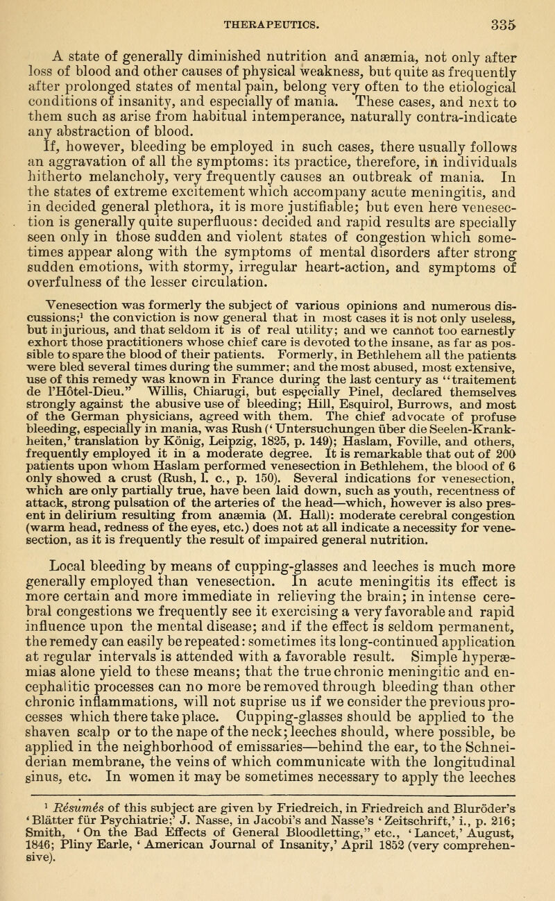 A state of generally diminished nutrition and anaamia, not only after loss of blood and other causes of physical weakness, but quite as frequently after prolonged states of mental pain, belong very often to the etiological conditions of insanity, and especially of mania. These cases, and next to them such as arise from habitual intemperance, naturally contra-indicate any abstraction of blood. If, however, bleeding be employed in such cases, there usually follows an aggravation of all the symptoms: its practice, therefore, in individuals hitherto melancholy, very frequently causes an outbreak of mania. In the states of extreme excitement which accompany acute meningitis, and in decided general plethora, it is more justifiable; but even here venesec- tion is generally quite superfluous: decided and rapid results are specially seen only in those sudden and violent states of congestion which some- times appear along with the symptoms of mental disorders after strong sudden emotions, with stormy, irregular heart-action, and symptoms of overfulness of the lesser circulation. Venesection was formerly the subject of various opinions and numerous dis- cussions;^ the conviction is now general that in most cases it is not only useless, but injurious, and that seldom it is of real utility; and we cannot too earnestly exhort those practitioners whose chief care is devoted to the insane, as far as pos- sible to spare the blood of their patients. Formerly, in Bethlehem all the patients were bled several times during the summer; and the most abused, most extensive, use of this remedy was known in France during the last century as traitement de I'Hotel-Dieu. Willis, Chiarugi, but especially Pinel, declared themselves, strongly against the abusive use of bleeding; Hill, Esquirol, Burrows, and most of the German physicians, agreed with them. The chief advocate of profuse bleeding, especially in mania, was Rush (' Untersuchungen iiber die Seelen-Krank- heiten,' translation by Konig, Leipzig, 1825, p. 149); Haslam, Foville, and others, frequently employed it in a moderate degree. It is remarkable that out of 206 patients upon whom Haslam performed venesection in Bethlehem, the blood of 6 only showed a crust (Rush, 1. c, p. 150). Several indications for venesection, which are only partially true, have been laid down, such as youth, recentness of attack, strong pulsation of the arteries of the head—which, however is also pres- ent in delirium resulting from anaemia (M. Hall): moderate cerebral congestion (warm head, redness of the eyes, etc.) does not at all indicate a necessity for vene- section, as it is frequently the result of impaired general nutrition. Local bleeding by means of cupping-glasses and leeches is much more generally employed than venesection. In acute meningitis its effect is more certain and more immediate in relieving the brain; in intense cere- bral congestions we frequently see it exercising a very favorable and rapid influence upon the mental disease; and if the effect is seldom permanent, the remedy can easily be repeated: sometimes its long-continued application at regular intervals is attended with a favorable result. Simple hyperae- mias alone yield to these means; that the true chronic meningitic and en- cephalitic processes can no more be removed through bleeding than other chronic inflammations, will not suprise us if we consider the previous pro- cesses which there take place. Cupping-glasses should be applied to the shaven scalp or to the nape of the neck; leeches should, where possible, be applied in the neighborhood of emissaries—behind the ear, to the Schnei- derian membrane, the veins of which communicate with the longitudinal sinus, etc. In women it may be sometimes necessary to apply the leeches ^ Resumes of this subject are given by Friedreich, in Friedreich and Bluroder's 'Blatter fiir Psychiatrie;' J. Nasse, in Jacobi's and Nasse's 'Zeitschrift,' i., p. 216; Smith, 'On the Bad Effects of General Bloodletting, etc., ' Lancet,'August, 1846; Pliny Earle, ' American Journal of Insanity,' April 1852 (very comprehen- sive).