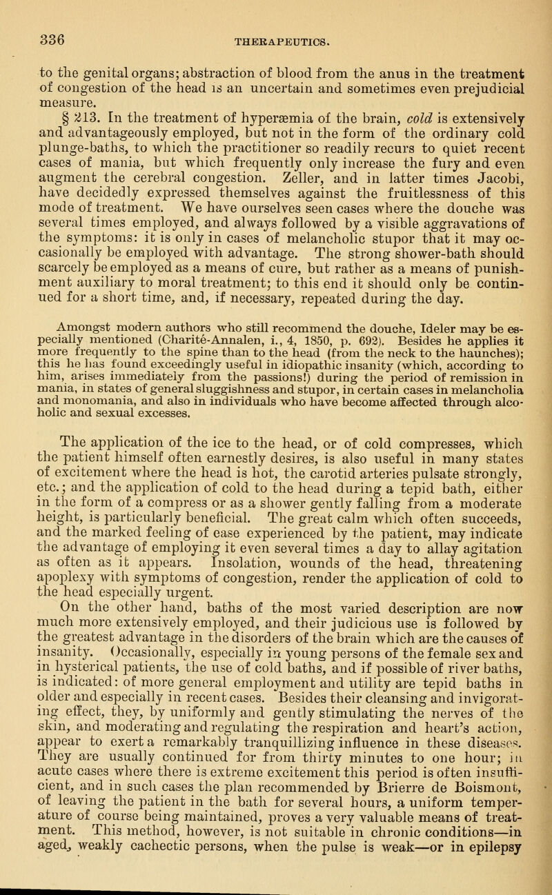 to tlie genital organs; abstraction of blood from the anus in the treatment of congestion of the head is an uncertain and sometimes even prejudicial measure. § 213. En the treatment of hyperaemia of the brain, cold is extensively and advantageously employed, but not in the form of tiie ordinary cold plunge-baths, to which the practitioner so readily recurs to quiet recent cases of mania, but which frequently only increase the fury and even augment the cerebral congestion. Zeller, and in latter times Jacobi, have decidedly expressed themselves against the fruitlessness of this mode of treatment. We have ourselves seen cases where the douche was several times employed, and always followed by a visible aggravations of the symptoms: it is only in cases of melancholic stupor that it may oc- casionally be employed with advantage. The strong shower-bath should scarcely be employed as a means of cure, but rather as a means of punish- ment auxiliary to moral treatment; to this end it should only be contin- ued for a short time, and, if necessary, repeated during the day. Amongst modern authors who still recommend the douche, Ideler may be es- pecially mentioned (Charite-Annalen, i., 4, 1850, p. 692). Besides he applies it more frequently to the spine than to the head (from the neck to the haunches); this he has found exceedingly useful in idiopathic insanity (which, according to him, arises immediately from the passions!) during the period of remission in mania, in states of general sluggishness and stupor, in certain cases in melancholia and monomania, and also in individuals who have become affected through alco- holic and sexual excesses. The application of the ice to the head, or of cold compresses, which the patient himself often earnestly desires, is also useful in many states of excitement where the head is hot, the carotid arteries pulsate strongly, etc.; and the application of cold to the head during a tepid bath, either in the form of a compress or as a shower gently falling from a moderate height, is particularly beneficial. The great calm which often succeeds, and the marked feeling of ease experienced by the patient, may indicate the advantage of employing it even several times a day to allay agitation as often as it appears. Insolation, wounds of the head, threatening apoplexy with symptoms of congestion, render the application of cold to the head especially urgent. On the other hand, baths of the most varied description are now much more extensively employed, and their judicious use is followed by the greatest advantage in the disorders of the brain which are the causes o'f insanity. Occasionally, especially in j^oung persons of the female sex and in hysterical patients, the use of cold baths, and if possible of river baths, is indicated: of more general employment and utility are tepid baths in older and especially in recent cases. Besides their cleansing and invigorat- ing effect, they, by uniformly and gently stimulating the nerves of the skin, and moderating and regulating the respiration and heart's action, appear to exert a remarkably tranquillizing influence in these diseases. They are usually continued for from thirty minutes to one hour; \\v acute cases where there is extreme excitement this period is often insuffi- cient, and in such cases the plan recommended by Brierre de Boismont, of leaving the patient in the bath for several hours, a uniform temper- ature of course being maintained, proves a very valuable means of treat- ment. This method, however, is not suitable in chronic conditions—in agedj weakly cachectic persons, when the pulse is weak—or in epilepsy