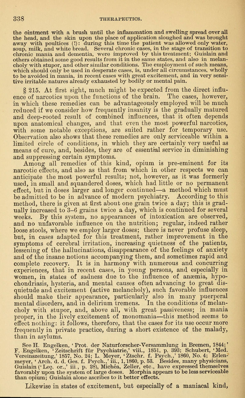 the ointment with a brush until the inflammation and swelling spread over all the head, and the skin upon the place of application sloughed and was brought away with poultices (!): during this time the patient was allowed only water, soup, milk, and white bread. Several chronic cases, in the stage of transition to chronic mania and dementia, were improved by this treatment; Guislain and others obtained some good results from it in the same states, and also in melan- choly with stupor, and other similar conditions. The employment of such means, which should only be used in desperate cases, is, under all circumstances, wholly to be avoided in mania, in recent cases with great excitement, and in very sensi- tive irritable natures already exhausted by bodily or mental pain. § 215. At first sight, much might be expected from the direct influ- ence of narcotics upon the functions of the brain. The cases, however, in which these remedies can be advantageously employed will be much reduced if we consider how frequently insanity is the gradually matured and deep-rooted result of combined influences, that it often depends upon anatomical changes, and that even the most powerful narcotics, with some notable exceptions, are suited rather for temporary use. Observation also shows that these remedies are only serviceable within a limited circle of conditions, in which they are certainly^ very useful as means of cure, and, besides, they are of essential service in diminishing and suppressing certain symptoms. Among all remedies of this kind, opium is pre-eminent for its narcotic effects, and also as that from which in other respects we can .anticipate the most powerful results; not, however, as it was formerly used, in small and squandered doses, which had little or no permanent .effect, but in doses larger and longer continued—a method which must be admitted to be in advance of modern psychiatry. According to this method, there is given at first about one grain twice a day; this is grad- ually increased to 3-6 grains twice a day, which is continued for several weeks. By this system, no appearances of intoxication are observed, and no unfavorable influence on the nutrition; regular, indeed rather loose stools, where we employ larger doses; there is never profuse sleep, but, in cases adapted for this treatment, rather improvement in the symptoms of cerebral irritation, increasing quietness of the patients, lessening of the hallucinations, disappearance of the feelings of anxiety and of the insane notions accompanying them, and sometimes rapid and complete recovery. It is in harmony with numerous and concurring experiences, that in recent cases, in young persons, and especially in women, in states of sadness due to the influence of anaemia, hypo- chondriasis, hysteria, and mental causes often advancing to great dis- quietude and excitement (active melancholy), such favorable influences should make their appearance, particularly also in many puerperal mental disorders, and in delirium tremens. In the conditions of melan- choly with stupor, and, above all, with great passiveness; in mania proper, in the lively excitement of monomania—this method seems to effect nothing: it follows, therefore, that the cases for its use occur more frequently in private practice, during a short existence of the malady, than in asylums. See H. Engelken, ' Prot. der Naturforscher-Versammlung in Bremen, 1844;' F. Engelken, 'Zeitschrift fiir Psychiatric,' viii., 1851, p. 393; Schubert, 'Med. Vereinszeitung,' 1857, No. 24; L. Meyer, 'Ztschr. f. Psych.,' 1860, No. 4; Erlen- meyer, ' Arch. d. d. Ges. f. Psych.,' iii., 1,1860, p. 53. Besides, many physicians, Guislain ('Leg. or.,' iii., p. 28), Michea, Zeller, etc., have expressed themselves favorably upon the system of large doses. Morphia appears to be less serviceable than opium; Guislain alone ascribes to it better effects. Likewise in states of excitement, but especially of a maniacal kind.