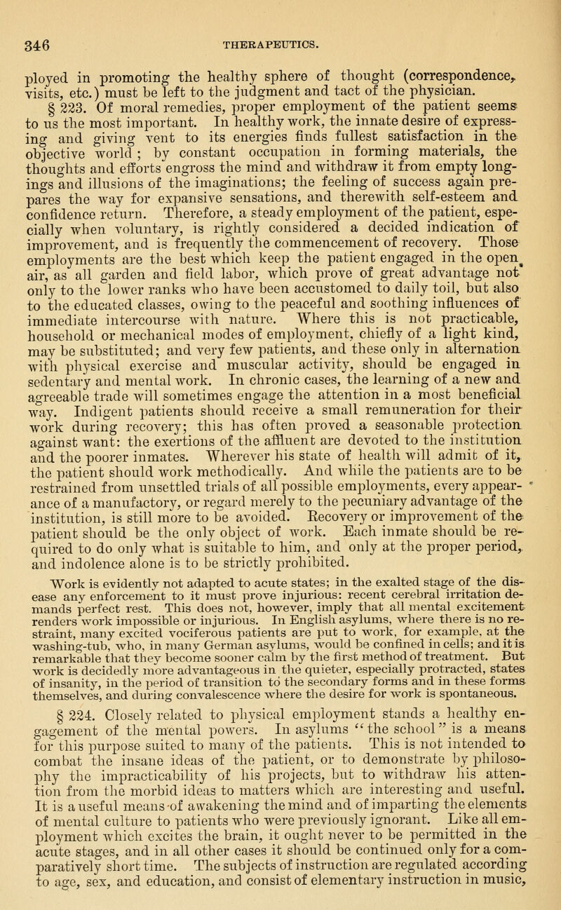 ployed in promoting the healthy sphere of thought (correspondence^ visits, etc.) must be left to the judgment and tact of the physician. § 223. Of moral remedies, proper employment of the patient seems- to us the most important. In healthy work, the innate desire of express- ing and giving vent to its energies finds fullest satisfaction in the objective world ; by constant occupation in forming materials, the thoughts and efforts engross the mind and withdraw it from empty long- ings and illusions of the imaginations; the feeling of^ success again pre- pares the way for expansive sensations, and therewith self-esteem and confidence return. Therefore, a steady employment of the patient, espe- cially when voluntary, is rightly considered a decided indication of improvement, and is frequently the commencement of recovery. Those employments are the best which keep the patient engaged in the open^ air, as all garden and field labor, which prove of great advantage not only to the lower ranks who have been accustomed to daily toil, but also to the educated classes, owing to the peaceful and soothing influences of immediate intercourse with nature. Where this is not practicable, household or mechanical modes of employment, chiefly of a light kind, may be substituted; and very few patients, and these only in alternation, with physical exercise and muscular activity, should_ be engaged in sedentary and mental work. In chronic cases, the learning of a new and agreeable trade will sometimes engage the attention in a most beneficial way. Indigent patients should receive a small remuneration for their work during recovery; this has often proved a seasonable protection, against want: the exertions of the affluent are devoted to the institution and the poorer inmates. Wherever his state of health will admit of it, the patient should work methodically. And while the patients are to be restrained from unsettled trials of all possible employments, every appear- ■ ance of a manufactory, or regard merely to the pecuniary advantage of the institution, is still more to be avoided. Eecovery or improvement of the patient should be the only object of work. Each inmate should be_ re- quired to do only what is suitable to him, and only at the proper period,, and indolence alone is to be strictly prohibited. Work is evidently not adapted to acute states; in the exalted stage of the dis- ease any enforcement to it must prove injurious: recent cerebral irritation de- mands perfect rest. This does not, however, imply that all mental excitement renders vi^ork impossible or injurious. In English asylums, where there is no re- straint, many excited vociferous patients are put to work, for example, at the washing-tub, who, in many German asylums, would be confined in cells; anditis^ remarkable that they become sooner calm by the first method of treatment. But work is decidedly more advantageous in the quieter, especially protracted, states of insanity, in the period of transition to the secondary forms and in these forms themselves, and during convalescence where the desire for work is spontaneous. § 224. Closely related to physical employment stands a healthy en- gagement of the mental powers. In asylums ''the school is a means for this purpose suited to many of the patients. This is not intended to combat the insane ideas of the patient, or to demonstrate by philoso- phy the impracticability of his projects, but to withdraw his atten- tion from the morbid ideas to matters which are interesting and useful. It is a useful means-of awakening the mind and of imparting the elements of mental culture to patients who were previously ignorant. Like all em- ployment which excites the brain, it ought never to be permitted in the acute stages, and in all other cases it should be continued only for a com- paratively short time. The subjects of instruction are regulated according to age, sex, and education, and consist of elementary instruction in music.