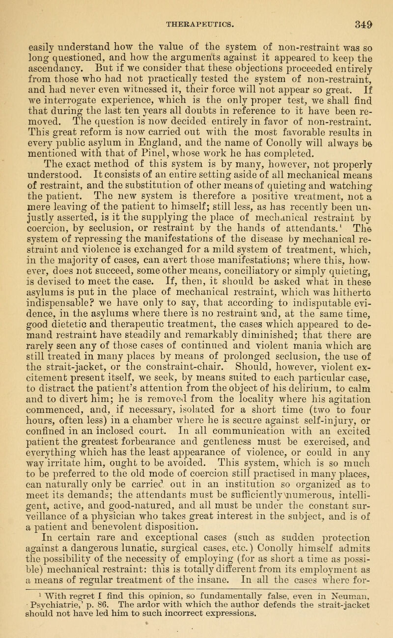 easily understand how the value of the system of non-restraint was so long questioned, and how the arguments against it appeared to keep the ascendancy. But if we consider that these objections ftroceeded entirely from those who had not practically tested the system of non-restraint, and had never even witnessed it, their force will not ajopear so great. If we interrogate experience, which is the only proper test, we shall find that during the last ten years all doubts in reference to it have been re- moved. The question is now decided entirely in favor of non-restraint. This great reform is now carried out with the most favorable results in every public asylum in England, and the name of Conolly will always be mentioned with that of Pinel, whose work he has completed. The exact method of this system is by many, however, not properly understood. It consists of an entire setting aside of all mechanical means of restraint, and the substitution of other means of quieting and watching the patient. The new system is therefore a positive treatment, not a mere leaving of the patient to himself; still less, as has recently been un- justly asserted, is it the supplying the place of mechcinical restraint by coercion, by seclusion, or restraint by the hands of attendants.' The system of repressing the manifestations of the disease by mechanical re- straint and violence is exchanged for a mild system of treatment, which, in the majority of cases, can avert those manifestations; where this, hoW' ever, does not succeed, some other means, conciliatory or simply quieting, is devised to meet the case. If, then, it should he asked what in these asylums is put in the place of mechanical restraint, which was hitherto indispensable? we have only to say, that according to indisputable evi- dence, in the asylums where there is no restraint and, at the same time, good dietetic and therapeutic treatment, the cases which appeared to de- mand restraint have steadily and remarkably diminished; that there are rarely seen any of those cases of continued and violent mania which are still treated in many places by means of prolonged seclusion, the use of the strait-jacket, or the constraint-chair. Should, however, violent ex- citement present itself, we seek, by means suited to each particular case, to distract the patient's attention from the object of his delirium, to calm and to divert him; he is removed from the locality where his agitation commenced, and, if necessary, isolated for a short time (two to four hours, often less) in a chamber where he is secure against self-in jury, or confined in an inclosed court. In all communication with an excited patient the greatest forbearance and gentleness must be exercised, and everything which has the least appearance of violence, or could in any way irritate him, ought to be avoided. This system, which is so much to be preferred to the old mode of coercion still jDractised in many places, can naturally only be carried out in an institution so organized as to meet its demands; the attendants must be sufficiently\numerous, intelli- gent, active, and good-natured, and all must be under the constant sur- veillance of a physician who takes great interest in the subject, and is of a patient and benevolent disposition. In certain rare and exceptional cases (such as sudden protection against a dangerous lunatic, surgical cases, etc.) Conolly himself admits the possibility of the necessity of employing (for as short a time as j^ossi- ble) mechanical restraint: this is totally different from its employment as a means of regular treatment of the insane. In all the cases where for- ^ With regret I find this opinion, so fundamentally false, even in Neumau, Psychiatrie,' p. 86. The ardor with which the author defends the strait-jacket should not have led him to such incorrect expressions.
