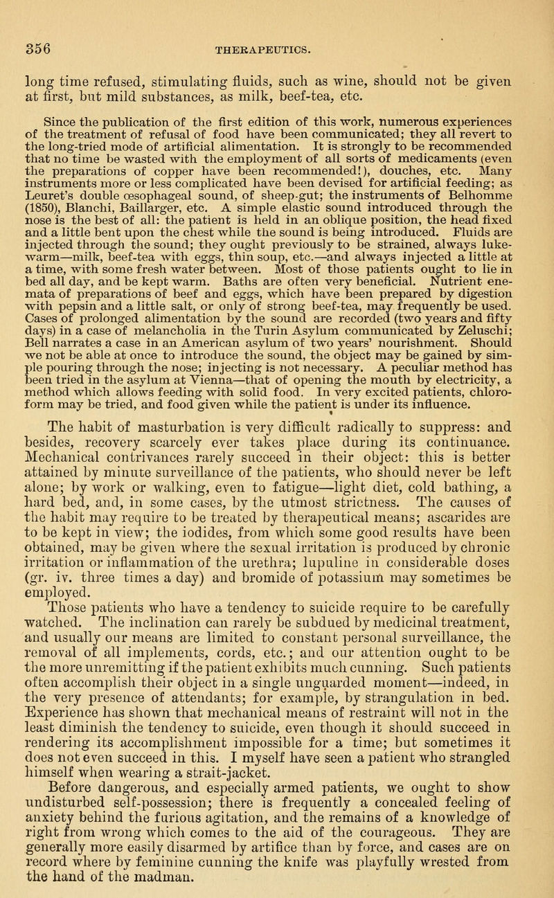 long time refused, stimulating fluids, such as wine, should not be given at first, but mild substances, as milk, beef-tea, etc. Since the publication of the first edition of this work, numerous experiences of the treatment of refusal of food have been communicated; they all revert to the long-tried mode of artificial alimentation. It is strongly to be recommended that no time be wasted with the employment of all sorts of medicaments (even the preparations of copper have been recommended!), douches, etc. Many instruments more or less complicated have been devised for artificial feeding; as Leuret's double oesophageal sound, of sheep-gut; the instruments of Belhomme (1850), Blanchi, Baillarger, etc. A simple elastic sound introduced through the nose is the best of all: the patient is held in an oblique position, the head fixed and a little bent upon the chest w^hile the sound is being introduced. Fluids are injected through the sound; they ought previously to be strained, always luke- warm—milk, beef-tea with eggs, thin soup, etc.—and always injected a little at a time, with some fresh water between. Most of those patients ought to lie in bed all day, and be kept warm. Baths are often very beneficial. Nutrient ene- mata of preparations of beef and eggs, which have been prepared by digestion with pepsin and a little salt, or only of strong beef-tea, may frequently be used. Cases of prolonged alimentation by the sound are recorded (two years and fifty days) in a case of melancholia in the Turin Asylum communicated by Zeluschi; Bell narrates a case in an American asylum of two years' nourishment. Should we not be able at once to introduce the sound, the object may be gained by sim- ple pouring through the nose; injecting is not necessary. A peculiar method has been tried in the asylum at Vienna—that of opening the mouth by electricity, a method which allows feeding with solid food. In very excited patients, chloro- form may be tried, and food given while the patient is under its influence. The habit of masturbation is very difiicult radically to suppress: and besides, recovery scarcely ever takes place during its continuance. Mechanical contrivances rarely succeed in their object: this is better attained by minute surveillance of the patients, who should never be left alone; by work or walking, even to fatigue—light diet, cold bathing, a hard bed, and, in some cases, by the utmost strictness. The causes of the habit may require to be treated by therapeutical means; ascarides are to be kept in view; the iodides, from which some good results have been obtained, may be given where the sexual irritation is produced by chronic irritation or inflammation of the urethra; lapaline in considerable doses (gr. iv. three times a day) and bromide of j^otassium may sometimes be employed. Those patients who have a tendency to suicide require to be carefully watched. The inclination can rarely be subdued by medicinal treatment, and usually our means are limited to constant personal surveillance, the removal of all implements, cords, etc.; and our attention ought to be the more unremitting if the patient exhibits much cunning. Such patients often accomplish their object in a single unguarded moment—indeed, in the very presence of attendants; for example, by strangulation in bed. Experience has shown that mechanical means of restraint will not in the least diminish the tendency to suicide, even though it should succeed in rendering its accomplishment impossible for a time; but sometimes it does not even succeed in this. I myself have seen a patient who strangled himself when wearing a strait-jacket. Before dangerous, and especially armed patients, we ought to show undisturbed self-possession; there is frequently a concealed feeling of anxiety behind the furious agitation, and the remains of a knowledge of right from wrong which comes to the aid of the courageous. They are generally more easily disarmed by artifice than by force, and cases are on record where by feminine cunning the knife was playfully wrested from the hand of the madman.