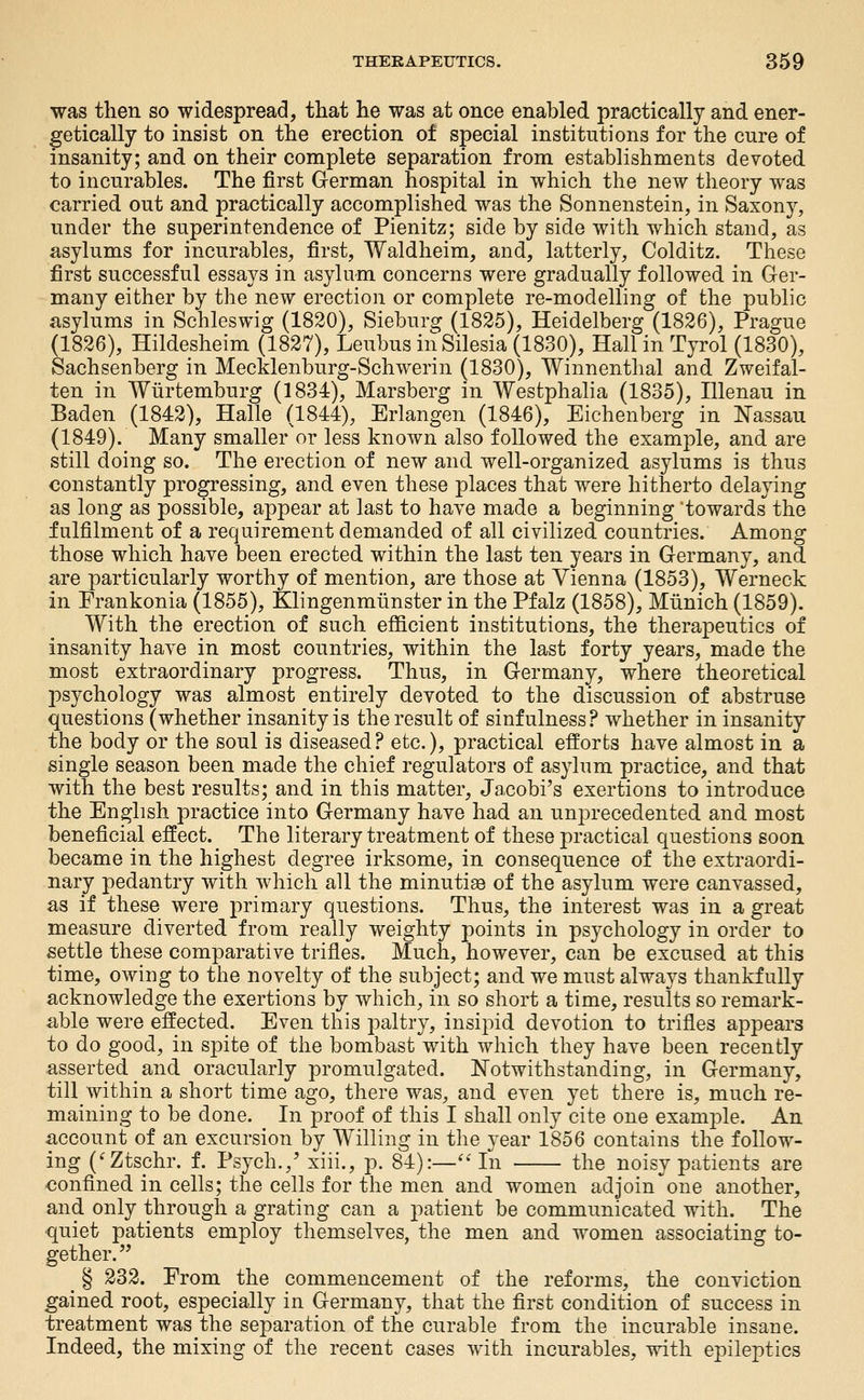 was then so widespread, that he was at once enabled practically and ener- getically to insist on the erection of special institutions for the cure of insanity; and on their complete separation from establishments devoted to incurables. The first German hospital in which the new theory was carried out and practically accomplished was the Sonnenstein, in Saxonj^ under the superintendence of Pienitz; side by side with which stand, as asylums for incurables, first, Waldheim, and, latterly, Colditz. These first successful essays in asylum concerns were gradually followed in Ger- many either by the new erection or complete re-modelling of the public asylums in Schleswig (1820), Sieburg (1825), Heidelberg (1826), Prague (1826), Hildesheim (1827), Leubus in Silesia (1830), Hall in Tyrol (1830), Sachsenberg in Mecklenburg-Schwerin (1830), Winnenthal and Zweifal- ten in Wiirtemburg (1834), Marsberg in Westphalia (1835), Illenau in Baden (1842), Halle (1844), Erlangen (1846), Eichenberg in Nassau (1849). Many smaller or less known also followed the example, and are still doing so. The erection of new and well-organized asylums is thus constantly progressing, and even these places that were hitherto delaying as long as possible, appear at last to have made a beginning 'towards the fulfilment of a requirement demanded of all civilized countries. Among those which have been erected within the last ten years in Germany, and are particularly worthy of mention, are those at Vienna (1853), Werneck in Prankonia (1855), Klingenmiinster in the Pfalz (1858), Miinich (1859). With the erection of such efficient institutions, the therapeutics of insanity have in most countries, within the last forty years, made the most extraordinary progress. Thus, in Germany, where theoretical psychology was almost entirely devoted to the discussion of abstruse questions (whether insanity is the result of sinfulness? whether in insanity the body or the soul is diseased? etc.), practical efforts have almost in a single season been made the chief regulators of asylum practice, and that with the best results; and in this matter, Jacobi's exertions to introduce the English practice into Germany have had an unprecedented and most beneficial effect. The literary treatment of these practical questions soon became in the highest degree irksome, in consequence of the extraordi- nary pedantry with which all the minutia3 of the asylum were canvassed, as if these were primary questions. Thus, the interest was in a great measure diverted from really weighty points in psychology in order to settle these comparative trifles. Much, however, can be excused at this time, owing to the novelty of the subject; and we must always thankfully acknowledge the exertions by which, in so short a time, results so remark- able were effected. Even this paltry, insipid devotion to trifles appears to do good, in spite of the bombast with which they have been recently asserted and oracularly promulgated. Notwithstanding, in Germany, till within a short time ago, there was, and even yet there is, much re- maining to be done. In proof of this I shall only cite one example. An account of an excursion by Willing in the year 1856 contains the follow- ing ('Ztschr. f. Psych.,' xiii., p. 84):—''In the noisy patients are confined in cells; the cells for the men and women adjoin one another, and only through a grating can a 2:»atient be communicated with. The quiet patients employ themselves, the men and women associating to- gether. _ § 232. Erom the commencement of the reforms, the conviction gained root, especially in Germany, that the first condition of success in treatment was the separation of the curable from the incurable insane. Indeed, the mixing of the recent cases with incurables, with epileptics