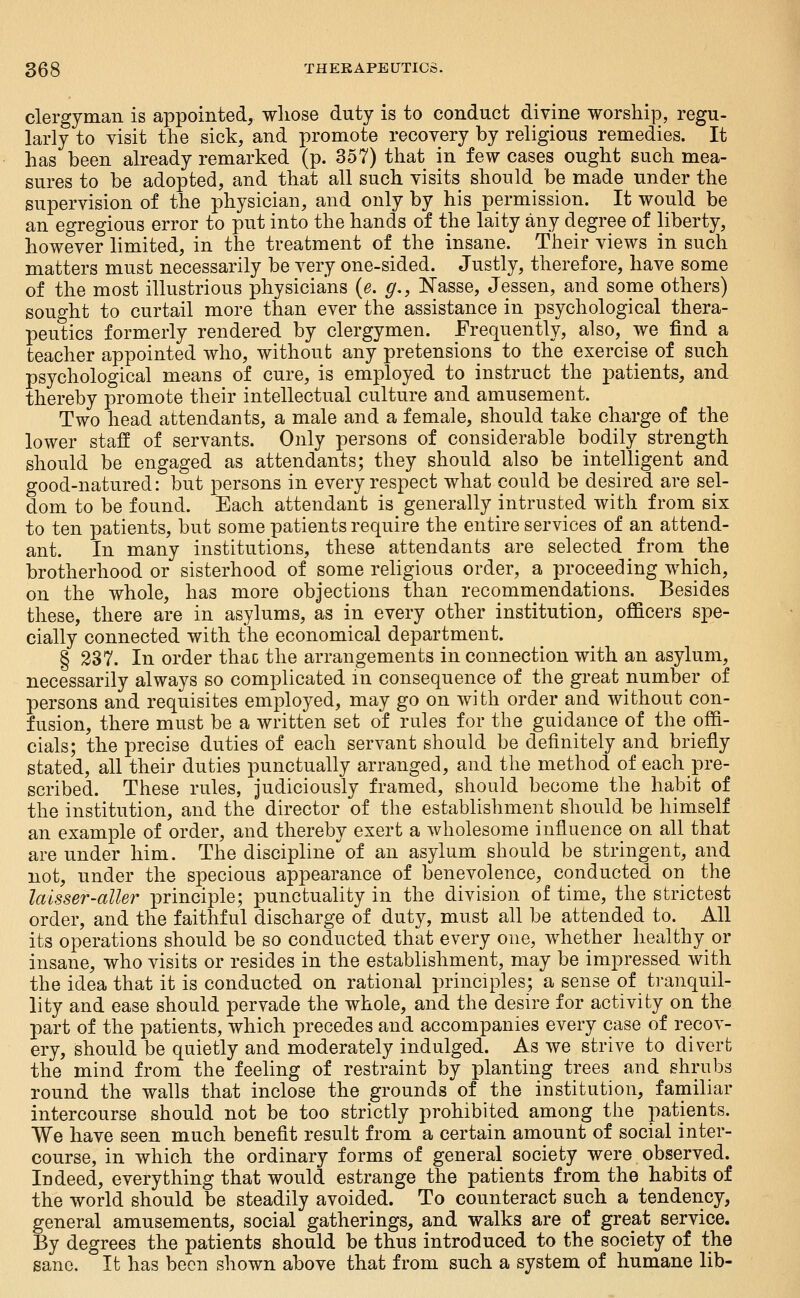 clergyman is appointed, whose duty is to conduct divine worship, regu- larly to yisit the sick, and promote recovery by religious remedies. It has been already remarked (p. 357) that in few cases ought such mea- sures to be adopted, and that all such visits should be made under the supervision of the physician, and only by his permission. It would be an egregious error to put into the hands of the laity any degree of liberty, however limited, in the treatment of the insane. Their views in such matters must necessarily be very one-sided. Justly, therefore, have some of the most illustrious physicians {e. g,, Nasse, Jessen, and some others) sought to curtail more than ever the assistance in psychological thera- peutics formerly rendered by clergymen. Frequently, also, we find a teacher appointed who, without any pretensions to the exercise of such psychological means of cure, is employed to instruct the patients, and thereby promote their intellectual culture and amusement. Two head attendants, a male and a female, should take charge of the lower staff of servants. Only persons of considerable bodily strength should be engaged as attendants; they should also be intelligent and good-natured: but persons in every respect what could be desired are sel- dom to be found. Each attendant is generally intrusted with from six to ten patients, but some patients require the entire services of an attend- ant. In many institutions, these attendants are selected from the brotherhood or sisterhood of some religious order, a proceeding which, on the whole, has more objections than recommendations. Besides these, there are in asylums, as in every other institution, officers spe- cially connected with the economical department. § 237. In order thac the arrangements in connection with an asylum, necessarily always so complicated m consequence of the great number of persons and requisites employed, may go on with order and without con- fusion, there must be a written set of rules for the guidance of the offi- cials; the precise duties of each servant should be definitely and briefly stated, all their duties punctually arranged, and the method of each pre- scribed. These rules, judiciously framed, should become the habit of the institution, and the director of the establishment should be himself an example of order, and thereby exert a wholesome influence on all that are under him. The discipline of an asylum should be stringent, and not, under the specious appearance of benevolence, conducted on the laisser-aller principle; punctuality in the division of time, the strictest order, and the faithful discharge of duty, must all be attended to. All its operations should be so conducted that every one, whether healthy or insane, who visits or resides in the establishment, may be impressed with the idea that it is conducted on rational principles; a sense of tranquil- lity and ease should pervade the whole, and the desire for activity on the part of the patients, which precedes and accompanies every case of recov- ery, should be quietly and moderately indulged. As we strive to divert the mind from the feehng of restraint by planting trees and shrubs round the walls that inclose the grounds of the institution, familiar intercourse should not be too strictly prohibited among the patients. We have seen much benefit result from a certain amount of social inter- course, in which the ordinary forms of general society were observed. Indeed, everything that would estrange the patients from the habits of the world should be steadily avoided. To counteract such a tendency, general amusements, social gatherings, and walks are of great service. By degrees the patients should be thus introduced to the society of the sane. It has been shown above that from such a system of humane lib-