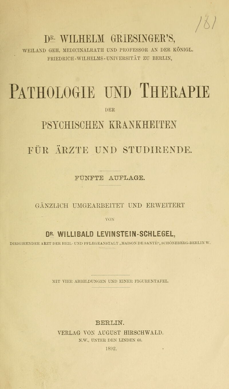 W WILHELM GRIESINGER'S, WEILAND GEH. MEDICINALRATH UND PROFESSOR AN DER KÖNIGL. FRIEDRICH-WILHELMS-UNIVERSITÄT ZU BERLIN, Pathologie und Therapie DER PSYCHISCHEN KRANKHEITEN FÜR ÄRZTE UND STUDIRENDE. FÜNFTE AUFLAGE. GÄNZLICH UMGEARBEITET UND ERWEITERT VON DR: WILLIBALD LEVINSTEINSCHLE6EL, DIRIGIRENDER ARZT DER HEIL- VSD PPLEGEANSTALT „MAISON DE SANTE, SCHÖNEBERG-BERLIN W. MIT VIEE ABBILDUNGEN UND EINEE PIGUEENTAPEL. BERLIN. VERLAG VON AUGUST HIRSCHWALD. N.W., UNTER DEN LINDEN 68. 1892.