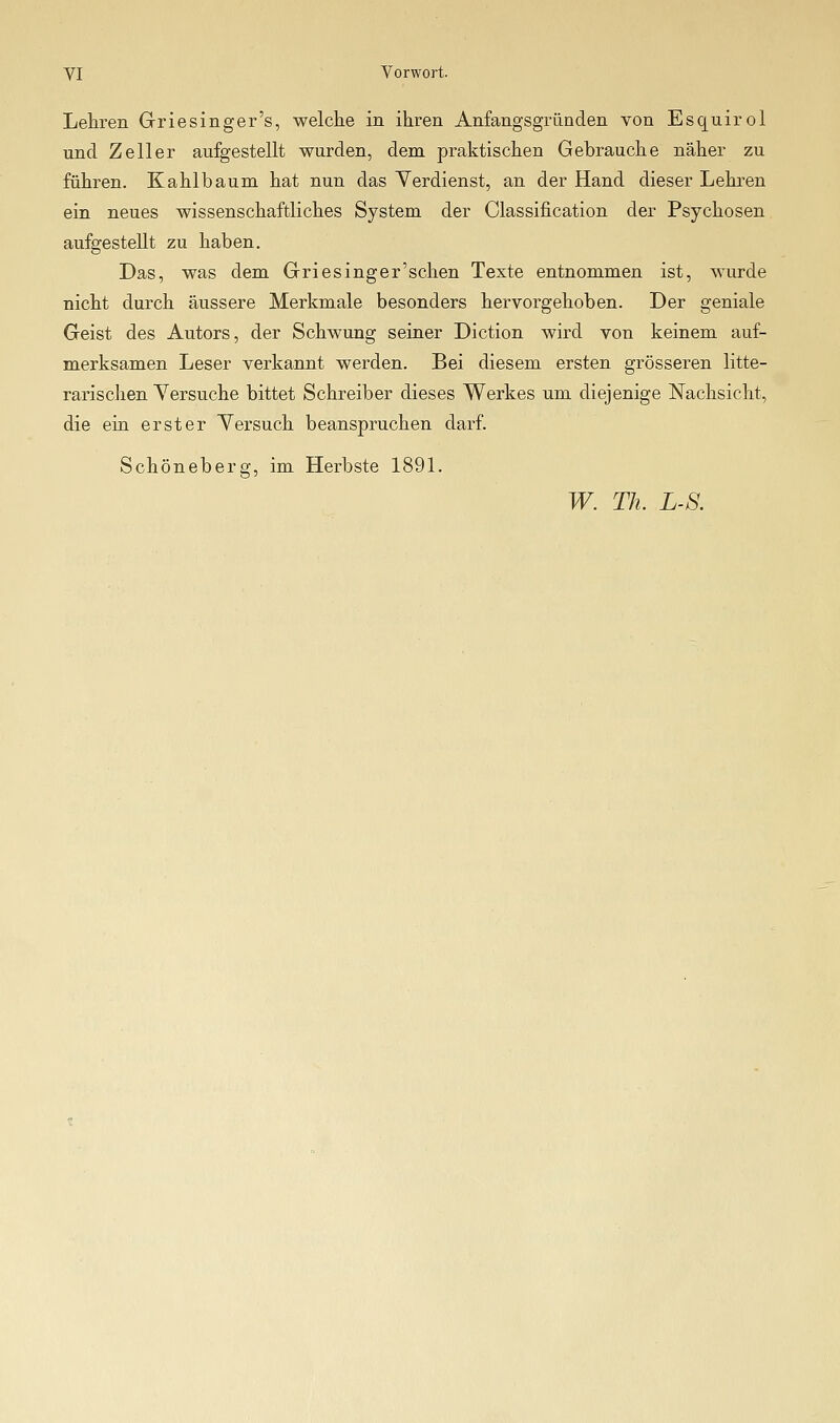 Lehren Griesinger's, welche in ihren Anfangsgründen von Esquirol und Zeller aufgestellt wurden, dem praktischen Gebrauche näher zu führen. Kahlbaum hat nun das Verdienst, an der Hand dieser Lehren ein neues wissenschaftliches System der Classification der Psychosen aufgestellt zu haben. Das, was dem Griesinger'schen Texte entnommen ist, wurde nicht durch äussere Merkmale besonders hervorgehoben. Der geniale Geist des Autors, der Schwung seiner Diction wird von keinem auf- merksamen Leser verkannt werden. Bei diesem ersten grösseren litte- rarischen Yersuche bittet Schreiber dieses Werkes um diejenige Nachsicht, die ein erster Yersuch beanspruchen darf. Schöneberg, im Herbste 1891. W. Th. LS.