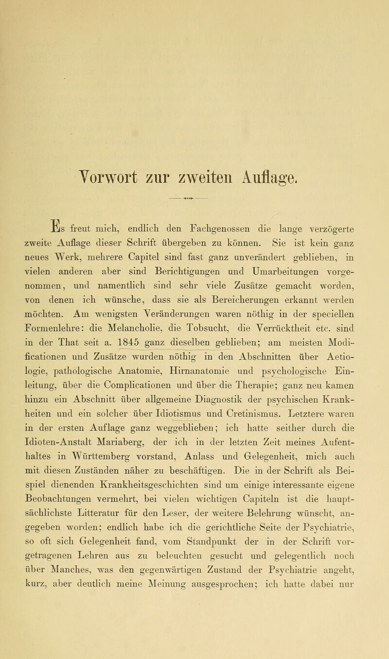 Jus freut micli, endlicli den Fachgenossen die lange verzögerte zweite Auflage dieser Schrift übergeben zu können. Sie ist kein ganz neues Werk, mehrere Capitel sind fast ganz unverändert geblieben, in vielen anderen aber sind Berichtigungen und Umarbeitungen vorge- nommen, und namentlich sind sehr viele Zusätze gemacht worden, von denen ich wünsche, dass sie als Bereicherungen erkannt werden möchten. Am wenigsten Veränderungen waren nöthig in der speciellen Formenlehre: die Melancholie, die Tobsucht, die Verrücktheit etc. sind in der That seit a. 1845 ganz dieselben geblieben; am meisten Modi- ficationen und Zusätze wurden nöthig in den Abschnitten über Aetio- logie, pathologische Anatomie, Hirnanatomie und psychologische Ein- leitung, über die Complicationen und über die Therapie; ganz neu kamen hinzu ein Abschnitt über allgemeine Diagnostik der psychischen Krank- heiten und ein solcher über Idiotismus und Cretinismus. Letztere waren in der ersten Auflage ganz weggeblieben; ich hatte seither dm'ch die Idioten-Anstalt Mariaberg, der ich in der letzten Zeit meines Aufent- haltes in Württemberg vorstand, Anlass und Gelegenheit, mich auch mit diesen Zuständen näher zu beschäftigen. Die in der Schrift als Bei- spiel dienenden Krankheitsgeschichten sind um einige interessante eigene Beobachtungen vermehrt, bei vielen wichtigen Capiteln ist die haupt- sächlichste Litteratur für den Leser, der weitere Belehrung wünscht, an- gegeben worden; endlich habe ich die gerichtliche Seite der Psychiatrie, so oft sich Gelegenheit fand, vom Standpunkt der in der Schrift vor- getragenen Lehren aus zu beleuchten gesucht und gelegentlich noch über Manches, was den gegenwärtigen Zustand der Psychiatrie angeht, kurz, aber deutlich meine Meinung ausgesprochen; ich hatte dabei nur