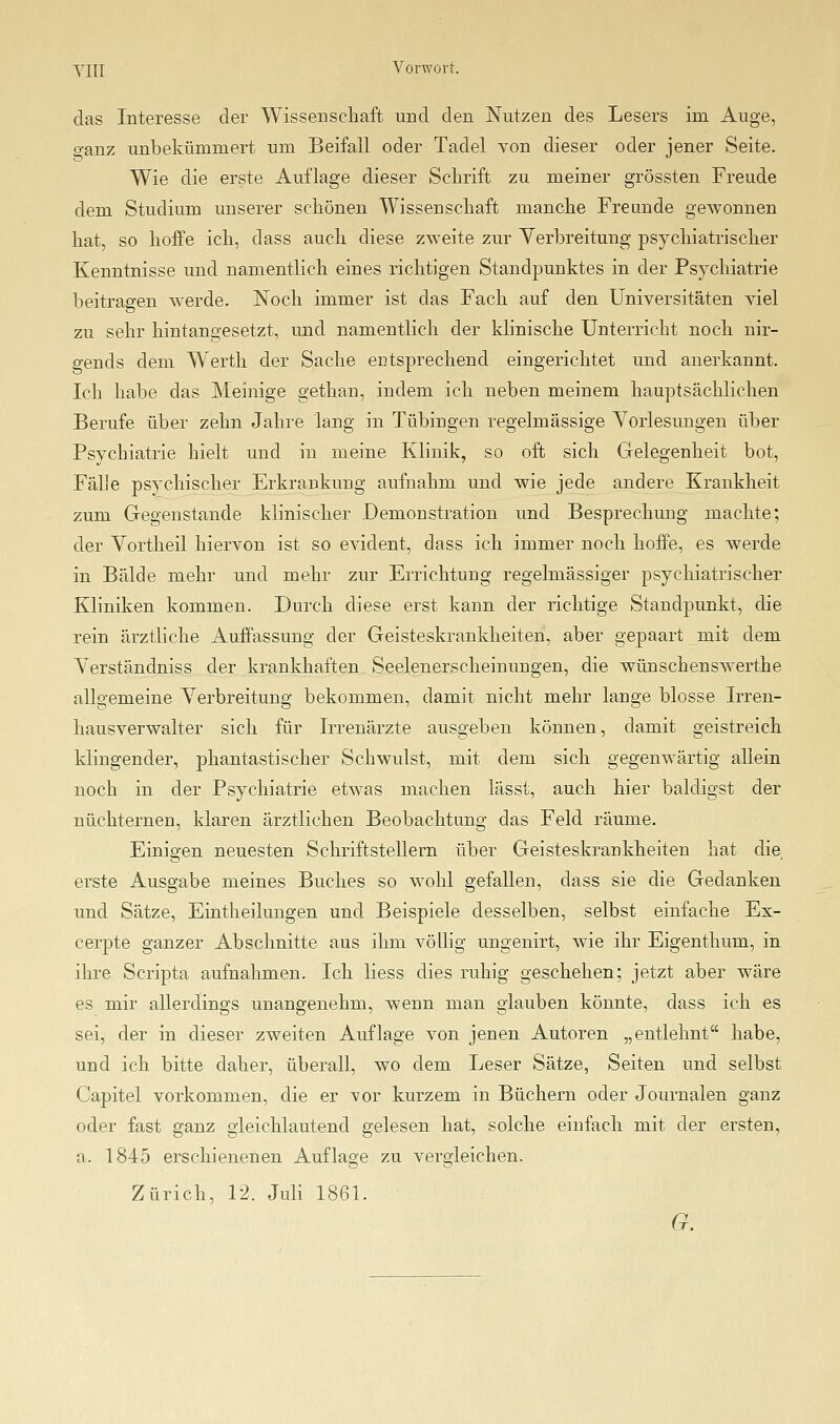 das Interesse der Wissenschaft und den Nutzen des Lesers im Auge, o-anz unbekümmert um Beifall oder Tadel von dieser oder jener Seite. Wie die erste Auflage dieser Schrift zu meiner grössten Freude dem. Studium unserer schönen Wissenschaft manche Freunde gewonnen hat, so hoffe ich, dass auch diese zweite zur Verbreitung psychiatrischer Kenntnisse und namentlich eines richtigen Standpimktes in der Psychiatrie beitragen werde. Noch immer ist das Fach auf den Universitäten viel zu sehr hintangesetzt, und namentlich der Idinische Unterricht noch nir- gends dem Werth der Sache entsprechend eingerichtet und anerkannt. Ich habe das Meinige gethan, indem ich neben meinem hauptsächlichen Berufe über zehn Jahre lang in Tübingen regelmässige Yorlesungen über Psychiatrie hielt und in meine Klinik, so oft sich Gelegenheit bot, Fälle psychischer Erkrankung aufnahm und wie jede andere Krankheit zum Gegenstande klinischer Demonstration und Besprechung machte; der Vortheil hiervon ist so evident, dass ich immer noch hoffe, es werde in Bälde mehr und mehr zur Errichtung regelmässiger psychiatrischer Kliniken kommen. Durch diese erst kann der richtige Standpunkt, die rein ärztliche Auffassung der Geisteskrankheiten, aber gepaart mit dem Yerständniss der krankhaften Seelenerscheinungen, die wünschenswerthe allgemeine Verbreitung bekommen, damit nicht mehr lange blosse Irren- hausverwalter sich für Irrenärzte ausgeben können, damit geistreich klingender, phantastischer Schwulst, mit dem sich gegenwärtig aliein noch in der Psychiatrie etwas machen lässt, auch hier baldigst der nüchternen, klaren ärztlichen Beobachtung das Feld räume. Einigen neuesten Schriftstellern über Geisteskrankheiten hat die erste Ausgabe meines Buches so wohl gefallen, dass sie die Gedanken und Sätze, Eintheilungen und Beispiele desselben, selbst einfache Ex- cerpte ganzer Abschnitte aus ihm vöUig ungenirt, wie ihr Eigenthum, in ihre Scripta aufnahmen. Ich Hess dies ruhig geschehen; jetzt aber wäre es mir allerdings unangenehm, wenn man glauben könnte, dass ich es sei, der in dieser zweiten Auflage von jenen Autoren „entlehnt habe, und ich bitte daher, überall, wo dem Leser Sätze, Seiten und selbst Capitel vorkommen, die er vor kurzem in Büchern oder Journalen ganz oder fast ganz gleichlautend gelesen hat, solche einfach mit der ersten, a. 1845 erschienenen Auflage zu vergleichen. Zürich, 12. Juli 1861.