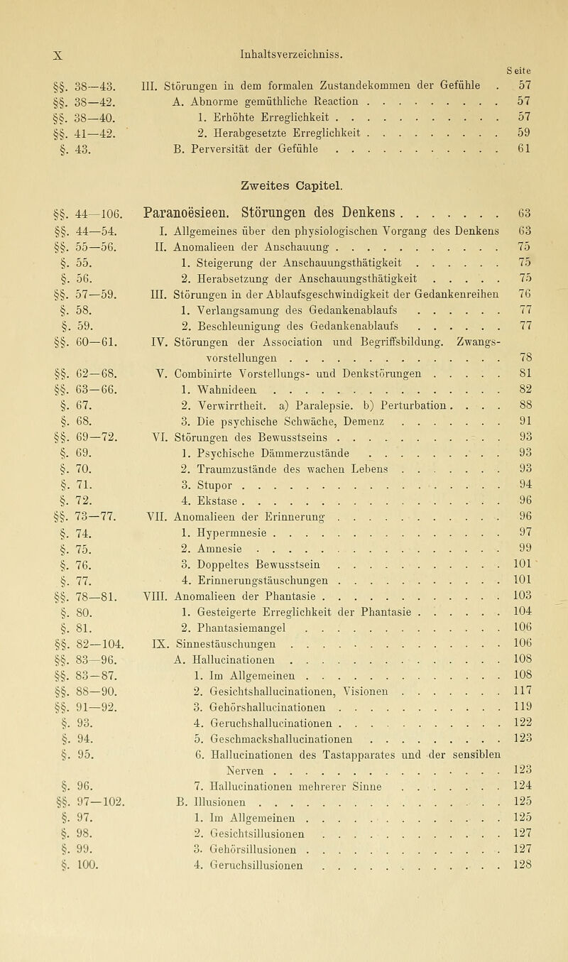 Seite §§. 38—43. III. Störungen in dem formalen Zustandekommen der Gefühle . 57 §§. 38—42. A. Abnorme gemüthliche Reaction 57 §§. 38—40. 1. Erhöhte Erreglichkeit . 57 §§. 41—42. ' 2, Herabgesetzte Erreglichkeit 59 §. 43. B. Perversität der Gefühle 61 Zweites Capitel. §§. 44—106. Paranoesieen. Störungen des Denkens 63 §§. 44—54. I. Allgemeines über den physiologischen Vorgang des Denkens 63 §§. 55—56. II. Anomalieen der Anschauung 75 §. 55. 1. Steigerung der Anschauungsthätigkeit 75 §. 56. 2. Herabsetzung der Anschauungsthätigkeit ..... 75 §§. 57—59. III. Störungen in der Ablaufsgeschwindigkeit der Gedankenreihen 76 §. 58. 1. Verlangsamung des Gedankenablaufs 77 §. 59. 2. Beschleunigung des Gedankenablaufs 77 §§. 60—61. IV. Störungen der Association und Begriffsbildung. Zwangs- vorstellungen 78 §§. 62—68. V. Combiuirte Vorstellungs- und Denkstörungen 81 §§. 63—66. 1. Wahnideen 82 §. 67. 2. Verwirrtheit, a) Paralepsie. b) Perturbation.... 88 §. 68. 3. Die psychische Schwäche, Demenz 91 §§. 69—72. VI. Störungen des Bewusstseins 93 §. 69. ]. Psychische Dämmerzustände . 93 §. 70. 2. Traumzustände des wachen Lebens 93 §. 71. 3. Stupor 94 §. 72. 4. Ekstase 96 §§. 73—77. VII. Anomalieen der Erinnerung 96 §. 74, 1. Hypermnesie 97 §. 75. 2. Amnesie 99 §. 76. 3. Doppeltes Bewusstsein 101 §. 77. 4. Erinnerungstäuschungen 101 §§, 78—81. VIII. Anomalieen der Phantasie 103 §. 80. 1. Gesteigerte Erreglichkeit der Phantasie ...... 104 §. 81. 2. Phantasiemangel 106 §§. 82—104, IX. Sinnestäuschungen 106 §§. 83—96. A, Hallucinationen 108 §§, 83—87. 1. Im Allgemeinen 108 §§, 88—90, 2, Gesichtshallucinationen, Visionen 117 §§, 91—92. 3. Gehörshallucinationen 119 §. 93. 4. Geruchshallucinationen 122 §. 94. 5. Geschmackshallucinationen 123 §. 95, 6. Hallucinationen des Tastapparates und der sensiblen Nerven 123 §, 96. 7. Hallucinationen mehrerer Sinne 124 §§. 97—102. B. Illusionen 125 §. 97, 1. Im Allgemeinen 125 §, 98, 2, Gesichtsillusionen 127 §. 99. 3. Gehörsillusionen 127 §. 100, 4, Geruchsillusionen 128