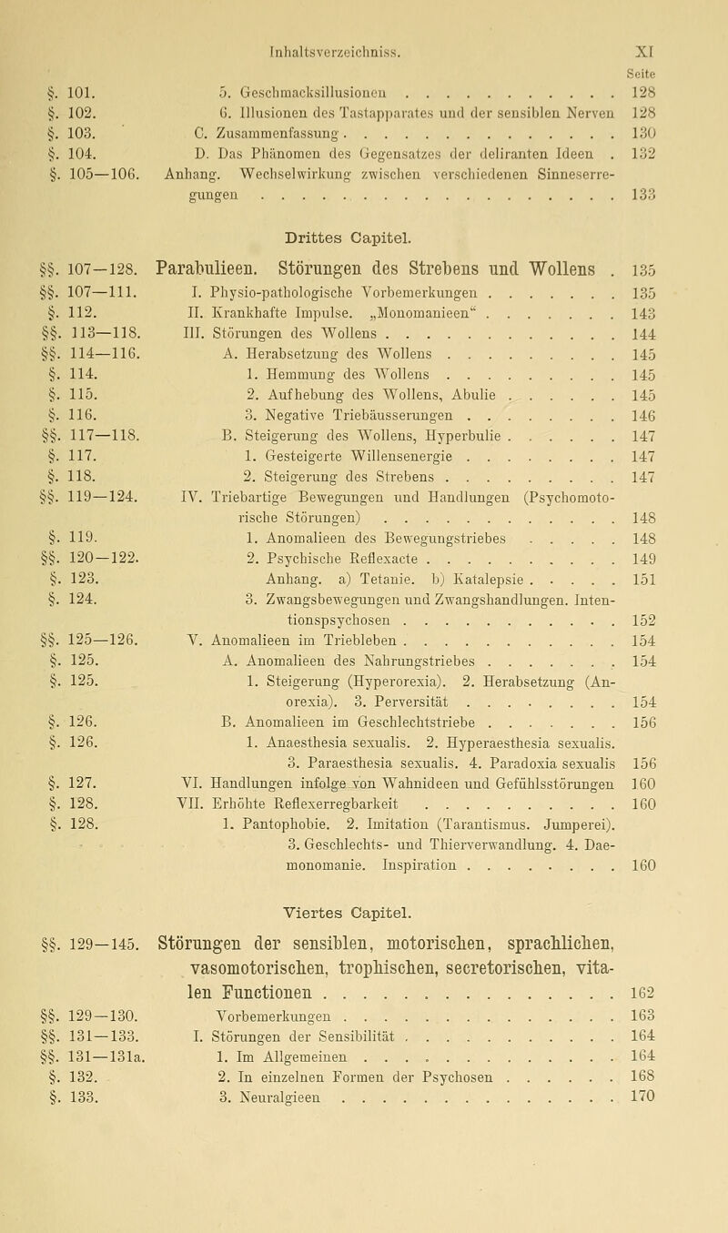 Seite §. 101. 5. Gescbmacksillusioucu 128 §. 102. 6. Illusionen des Tastapparates und der sensiblen Nerven 128 §. 103. C. Zusammenfassung 130 §. 104. D. Das Phänomen des Gegensatzes der deliranten Ideen , 132 §. 105—106. Anhang. Wechselwirkung zwischen verschiedenen Sinneserre- gungen 133 Drittes Capitel. §§. 107—128. Parabulieen. Störungen des Strebens und Wollens . 135 §§. 107—111. I. Physio-pathologische Vorbemerkungen 135 §. 112. IL Krankhafte Impulse. „Monomanieen 143 §§. 113—118. III. Störungen des Wollens 144 §§. 114—116. A. Herabsetzung des Wollens 145 §. 114. 1. Hemmung des Wollens 145 §. 115. 2. Aufhebung des Wollens, Abulie 145 §. 116. 3. Negative Triebäusserungen 146 §§. 117—118. B. Steigerung des Wollens, Hyperbulie 147 §. 117. 1. Gesteigerte Willensenergie 147 §. 118. 2. Steigerung des Strebens 147 §§. 119—124. IV. Triebartige Bewegungen und Handlungen (Psychomoto- rische Störungen) 148 §. 119. 1. Anomalieen des Bewegungstriebes 148 §§. 120—122. 2. Psychische Reflexacte 149 §. 123. Anhang, a) Tetanie, b) Katalepsie 151 §. 124. 3. Zwangsbe-wegungen und Zwangshandlungen. Inten- tionspsychosen 152 §§. 125—126. V. Anomalieen im Triebleben 154 §. 125. A. Anomalieen des Nahrungstriebes , 154 §. 125. 1. Steigerung (Hyperorexia). 2. Herabsetzung (An- orexia). 3. Perversität ........ 154 §. 126. B. Anomalieen im Geschlechtstriebe 156 §. 126. 1. Anaesthesia sexualis. 2. Hyperaesthesia sexualis. 3. Paraesthesia sexualis, 4. Paradoxia sexualis 156 §. 127. VI. Handlungen infolge-Ton Wahnideen und Gefühlsstörungen 160 §. 128. VII. Erhöhte Reflexerregbarkeit 160 §. 128. 1. Pantophobie. 2. Imitation (Tarantismus. Jumperei). 3. Geschlechts- und Thierverwandlung, 4, Dae- monomanie. Inspiration 160 Viertes Capitel. §§. 129—145. Störungen der sensiblen, motorisclien, spracMiclien, vasomotoriscben, tropliiscben, secretoriscben, vita- len Functionen 162 §§. 129 — 130. Vorbemerkungen 163 §§. 131—133. I. Störungen der Sensibilität 164 §§. 131—131a. 1. Im Allgemeinen 164 §. 132. 2. In einzelnen Formen der Psychosen 168 §. 133. 3. Neuralgieen 170