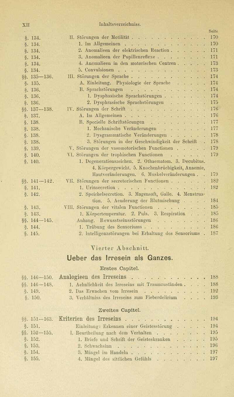Seite §. 134. IL Störungen der Motilität 170 §. 134. 1. Im Allgemeinen 170 §. 134. 2. Anomalieen der elektrischen Reaction 171 §, 134. 3. Anomalieen der Pupillenreflexe 171 §. 134. 4. Anomalieen in den motorischen Centren 173 §. 134. 5. Convulsionen 173 §§. 135—136. III. Störungen der Sprache 174 §. 135. A. Einleitung. Physiologie der Sprache 174 §. 136. B. Sprachstörungen 174 §. 136. 1. Dysphasische Sprachstörungen 174 §. 136. 2. Dysphrasische Sprachstörungen 175 §§. 137—138. IV. Störungen der Schrift 176 §. 137. A. Im Allgemeinen 176 §. 138. B. Specielle Schriftstörungen . 177 §. 138. 1. Mechanische Veränderungen 177 §. 138. 2. Dysgrammatische Veränderungen 178 §. 138. 3. Störungen in der Geschwindigkeit der Schrift . 178 §. 139. V. Störungen der vasomotorischen Functionen 179 §. 140. VI. Störungen der trophischen Functionen 179 §. 140. 1. Degenerationszeichen. 2. Othaematom. 3. Decubitus. 4. Körpergewicht. 5. Knochenbrüchigkeit, Anaemie, Hautveränderungen. 6. Muskelveränderungen . . 179 §§. 141—142. VII. Störungen der secretorischen Functionen 182 §. 141. 1. Urinsecretion 182 §. 142. 2. Speichelsecretion. 3. Magensaft, Galle. 4. Menstrua- tion. 5. Aenderung der Blutmischung .... 184 §. 143. VIII. Störungen der vitalen Functionen 185 §. 143. 1. Körpertemperatur. 2. Puls. 3. Resiairation . . . 185 §§. 144—145. Anhang. B ewusstseinsstörungen 186 §. 144. 1. Trübung des Sensoriums 186 §. 145. 2. Intelligenzstörungen bei Erhaltung des Sensoriums . 187 Vierter Absclinitt. Ueber das Irresein als Ganzes. Erstes Capital. §§. 146—150. Analogieen des Irreseins 188 §§. 146—148. 1. Aehnlichkeit des Irreseins mit Traumzuständen .... 188 §. 149. 2. Das Erwachen vom Irresein 192 §. 150. 3. Verhältniss des Irreseins zum Fieberdelirium .... 193 Zweites Capitel. §§. 151—163. Kriterien des Irreseins 194 §. 151. Einleitung: Erkennen einer Geistesstörung 194 §§. 152—155. I. Beurtheilung nach dem Verhalten • . 195 §. 152. 1. Briefe und Schrift der Geisteskranken 195 §. 153. 2. Schwachsinn 196 §. 154. 3. Mängel im Handeln 197 §. 155. 4. Mängel des sittlichen Gefühls . . , 197