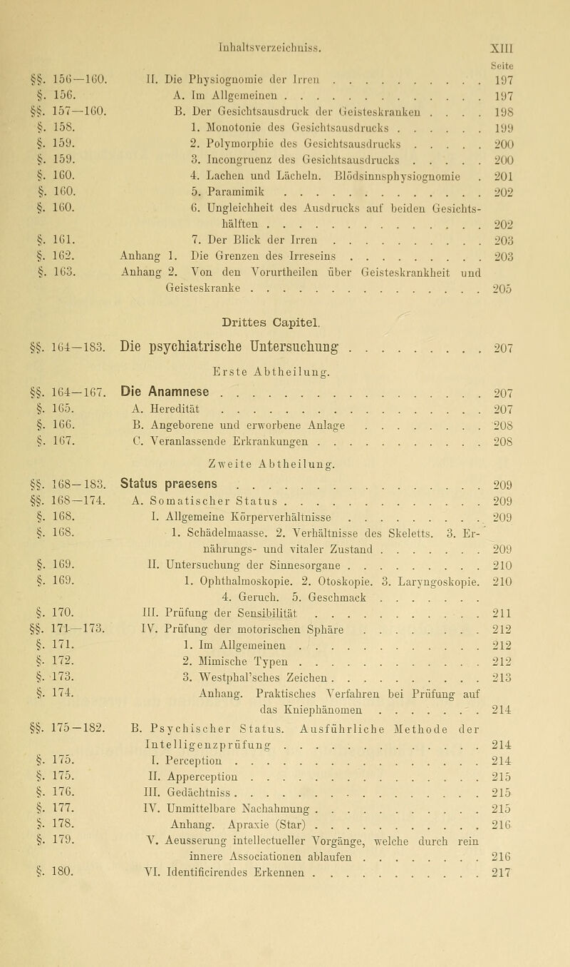 §§• 15G- -160 §. 156. §§. 157- -160 §. 158. §. 159. ij. 159. §. 160. §. 160. §. 160. §. 161. i^. 162. §. 163. luhaltsverzeicliiiis.s. Xlll Sßite II. Die Physioguomie der Jrrcii 197 A. Im Allgemeinen 197 B. Der Gesichtsausdruck der (jeisteskraukeu . . . . 198 1. Monotonie des Gesichtsausdrucks 199 2. Polymorphie des Gesichtsausdrucks 200 3. Incongruenz des Gesichtsausdrucks 200 4. Lachen und Lächeln. Blödsinnsphysiognomie . 201 5. Paramimik 202 6. Ungleichheit des Ausdrucks auf beiden Gesichts- hälften 202 7. Der Blick der Irren 203 Anhang 1. Die Grenzen des Irreseins 203 Anhang 2. Von den Vorurtheilen über Geisteskrankheit und Geisteskranke 205 Drittes Capitel. §§. 164—183. Die psycMatrisclie Untersucliuiig 207 Erste Abtheilung. §§. 164—167. Die Anamnese 207 §. 165. A. Heredität 207 §. 166. B. Angeborene und erworbene Anlage 208 §. 167. C. Veranlassende Erkrankungen 208 Zweite Abtheilung. §§. 168—183. Status praesens 209 §§. 168—174. A. Somatischer Status 209 §. 168. I. Allgemeine Körperverhältnisse 209 §.168. 1. Schädelmaasse. 2. Verhältnisse des Skeletts. 3. Er- nährungs- und vitaler Zustand 209 §. 169. IL Untersuchung der Sinnesorgane 210 §. 169. 1. Ophthalmoskopie. 2. Otoskopie. 3. Laryngoskopie. 210 4. Geruch. 5. Geschmack §. 170. III. Prüfung der SensibiliUit . 211 §§. 171-—173. IV. Prüfung der motorischen Sphäre 212 §. 171. 1. Im Allgemeinen 212 §• 172. 2. Mimische Typen 212 §. 173. 3. Westphal'sches Zeichen 213 §. 174. Anhang. Praktisches Verfahren bei Prüfung auf das Kniephänomen 214 §§. 175 — 182. B. Psychischer Status. Ausführliche Methode der Intelligenzprüfung 214 175. I. Perception 214 175. II. Apperception 215 176. in. Gedächtniss 215 177. IV. Unmittelbare Nachahmung 215 178. Anhang. Apraxie (Star) 216 179. V. Aeusserung intellectueller Vorgänge, welche durch rein innere Associationen ablaufen 216 §• 180. VI. Identificirendes Erkennen 217