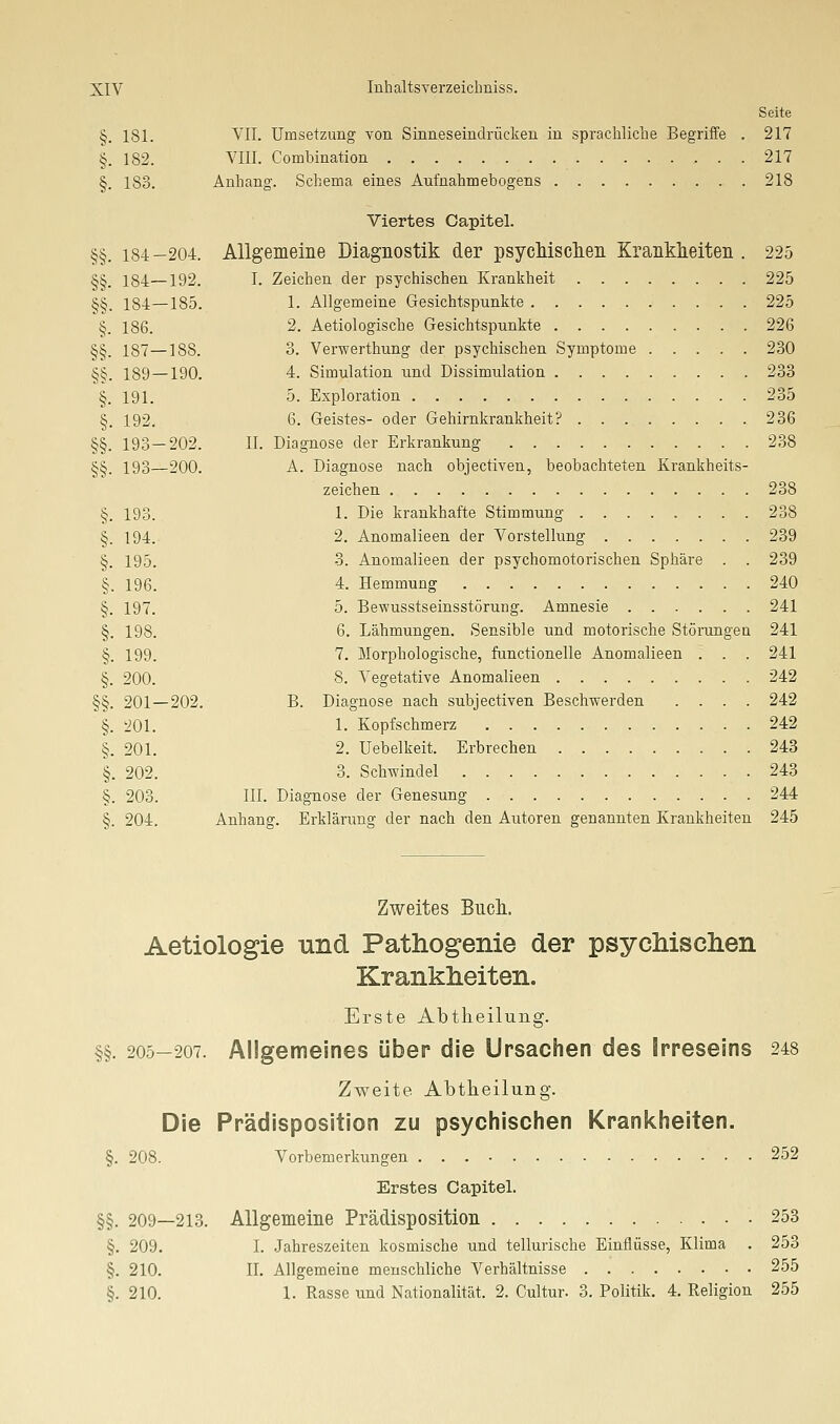 Seite §. 181. YII. Umsetzung von Sinneseindrücken in sprachliclie Begriffe . 217 §. 182. VIII. Combination 217 §. 183. Anhang. Schema eines Aufnahmebogens 218 Viertes Capitel. §§. 184-204. Allgemeine Diagnostik der psycMsclien Krankheiten . 225 §§. 184—192. I. Zeichen der psychischen Krankheit 225 §§. 184—185. 1. Allgemeine Gesichtspunkte 225 §. 186. 2. Aetiologische Gesichtspunkte 226 §§. 187—188. 3. Verwerthung der psycliischen Symptome 230 §§. 189 — 190. 4. Simulation und Dissimulation 233 §. 191. 5. Exploration 235 §. 192, 6. Geistes- oder Gehirnkrankheit? 236 §§. 193—202. II. Diagnose der Erkrankung 238 §§. 193—200. A. Diagnose nach objectiven, beobachteten Krankheits- zeichen 238 §. 193. 1. Die krankhafte Stimmung 238 §. 194.- 2. Anomalieen der Vorstellung 239 §. 195. 3. Anomalieen der psychomotorischen Sphäre . . 239 §. 196. 4. Hemmung 240 §. 197. 5. Bewusstseinsstörung. Amnesie 241 §. 198. 6. Lähmungen. Sensible und motorische Störungen 241 §. 199. 7. Morphologische, functionelle Anomalieen . . . 241 §. 200. 8. Vegetative Anomalieen 242 §§. 201—202. B. Diagnose nach subjectiven Beschwerden .... 242 §. 201. 1. Kopfschmerz 242 §. 201. 2. Uebelkeit. Erbrechen 243 §. 202. 3. Schwindel 243 §. 203. III. Diagnose der Genesung 244 §. 204. Anhang. Erklärung der nach den Autoren genannten Krankheiten 245 Zweites Bncli. Aetiologie und Pathogenie der psycliisclien Krankheiten. Erste Abtheilung. §§. 205-207. Allgemeines über die Ursachen des Irreseins 248 Zweite Abtheilung. Die Prädisposition zu psychischen Krankheiten. §. 208. Vorbemerkungen 252 Erstes Capitel. §§. 209—213. Allgemeine Prädisposition 253 §. 209. I. .Jahreszeiten kosmische und tellurische Einflüsse, Klima . 253 §. 210. II. Allgemeine menschliche Verhältnisse 255 §. 210. 1. Rasse und Nationalität. 2. Cultur. 3. Politik. 4. Religion 255