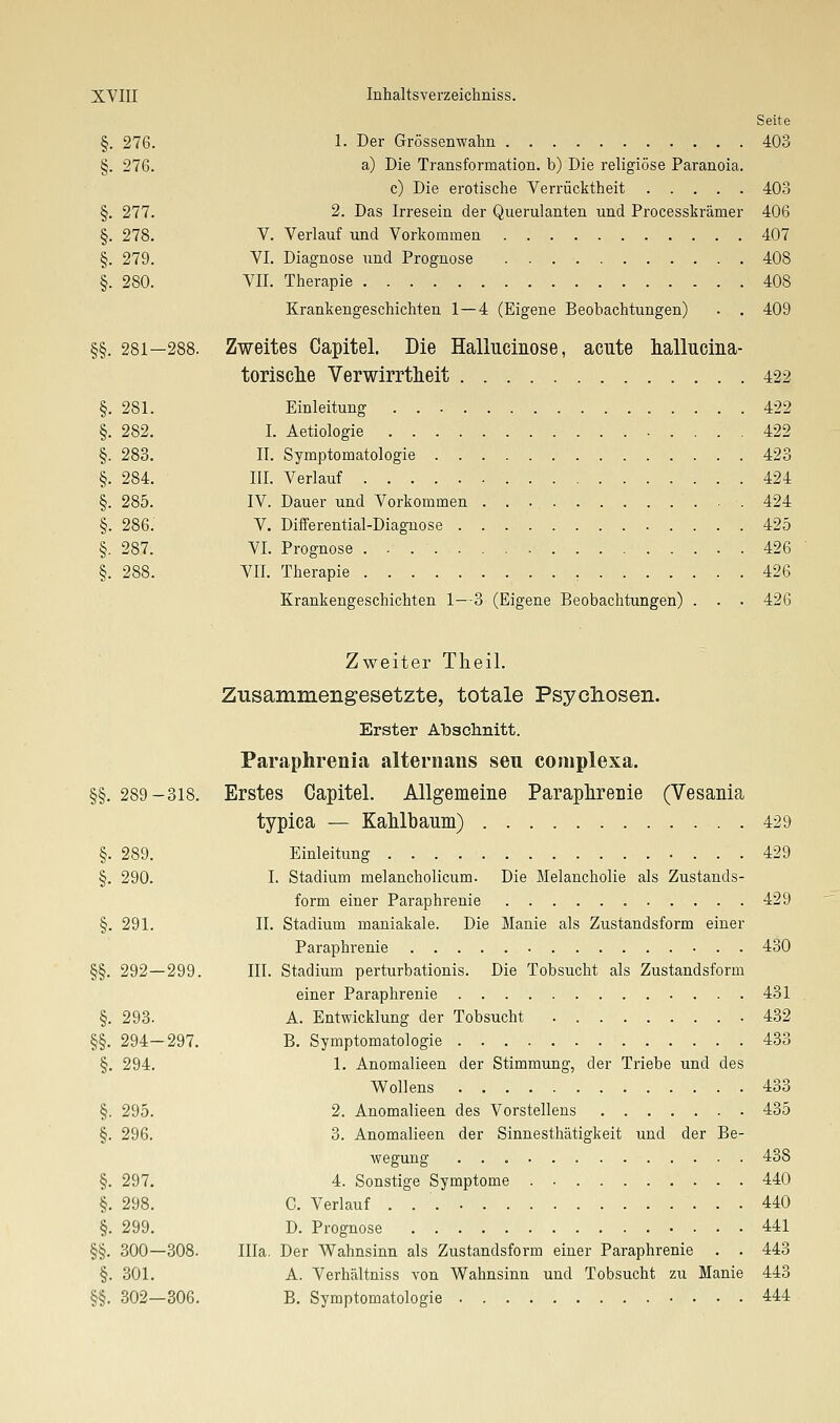 Seite §. 276. 1- Der Grössenwahn 403 §. 276. a) Die Transformation, b) Die religiöse Paranoia. c) Die erotische Verrücktheit 403 §. 277. 2. Das Irresein der Querulanten und Processkrämer 406 §. 278. V. Verlauf und Vorkommen 407 §. 279. VI. Diagnose und Prognose 408 §. 280. VII. Therapie 408 Krankengeschichten 1—4 (Eigene Beobachtungen) . . 409 §§. 281—288. Zweites Capitel. Die Hallucinose, acute hallucina- torisclie Verwirrtheit 422 §. 281. Einleitung 422 §. 282. I. Aetiologie 422 §. 283. II. Symptomatologie 423 §. 284. III. Verlauf 424 §. 285. IV. Dauer und Vorkommen 424 §. 286. V. Differential-Diagnose 425 §. 287. VI. Prognose 426 §. 288. VII. Therapie , 426 Krankengeschichten 1—3 (Eigene Beobachtungen) . . . 426 Zweiter Theil. Zusammengesetzte, totale Psychosen. Erster Abschnitt. Paraphrenia alternans seu complexa. §§. 289-318. Erstes Capitel. Allgemeine Paraphrenie (Vesania typica — Kahlbauin) 429 §. 289. Einleitung 429 §. 290. I. Stadium melancholicum. Die Melancholie als Zustands- form einer Paraphrenie 429 §. 291. II. Stadium maniakale. Die Manie als Zustandsform einer Paraphrenie 430 §§. 292—299. III. Stadium perturbationis. Die Tobsucht als Zustandsform einer Paraphrenie 431 §. 293. A. Entwicklung der Tobsucht 432 §§. 294-297. B. Symptomatologie 433 §. 294. 1. Anomalieen der Stimmung, der Triebe und des Wollens 433 §. 295. 2. Anomalieen des Vorstellens 435 §. 296. 3. Anomalieen der Sinnesthätigkeit und der Be- wegung 438 §. 297. 4. Sonstige Symptome . 440 §. 298. C. Verlauf 440 §. 299. D. Prognose 441 §§. 300—308. Illa. Der Wahnsinn als Zustandsform einer Paraphrenie , . 443 §. 301. A. Verhältniss von Wahnsinn und Tobsucht zu Manie 443 §§. 302—306. B. Symptomatologie 444