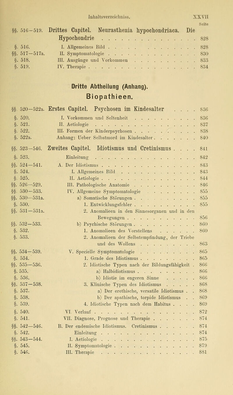 Seite §§. 516-519. Drittes Capitel. Neurasthenia hypocliondriaca. Die Hypochondrie 828 §. 51G. I. Allgemeines Bild 828 §§. 517—517a. II. Symptomatologie 830 §. 518. III. Ausgänge und A'orkomraen 833 §. 519. IV. Therapie 834 Dritte Abtheilung (Anhang). Biopathieen. §§. 520—522a. Erstes Capitel. Psycliosen im Kindesalter .... 836 §. 520. I. Vorkommen und Seltenheit 836 §. 521. II. Aetiologie 837 §. 522. III. Formen der Kinderpsychosen 838 §. 522a. Anhang: Ueber Selbstmord im Kindesalter 840 §§. 523—546. Zweites Capitel. Idiotismus und Cretinismus . . . . 84i §. 523. Einleitung 842 §§. 524—541. A. Der Idiotismus 843 §. 524. I. Allgemeines Bild 843 §. 525. n. Aetiologie 844 §§. 526—529. III. Pathologische Anatomie 846 §§. 530—533. IV. Allgemeine Symptomatologie 855 §§. 530—531a. a) Somatische Störungen 855 §. 530. 1. Entwicklungsfehler 855 §§. 531 — 531a. 2. Anomalieen in den Sinnesorganen und in den Bewegungen 856 §§. 532—533. b) Psychische Störungen 860 §. 532. 1. Anomalieen des Vorstellens 860 §. 533. 2. Anomalieen der Selbstempfindung, der Triebe und des Wollens 863 §§. 534—539. V. Specielle Symptomatologie 865 .§. 534. 1. Grade des Idiotismus 865 §§. 535—536. 2. Idiotische Typen nach der Bildungsfähigkeit . 866 §. 535. a) Halbidiotismus 866 §. 536. b) Idiotie im engeren Sinne 866 §§. 537—538. 3. Klinische Typen des Idiotismus 868 §. 537. a) Der erethische, versatile Idiotismus . . 868 §. 538. b) Der apathische, torpide Idiotismus . . 869 §. 539. 4. Idiotische Typen nach dem Habitus .... 869 §. 540. VI. Verlauf 872 §. 541. VII. Diagnose, Prognose und Therapie 874 §§. 542—546. B. Der endemische Idiotismus. Cretinismus 874 §. 542. Einleitung 874 §§. 543—544. I. Aetiologie 875 §. 545. IL Symptomatologie 879 §. 546. in. Therapie 881