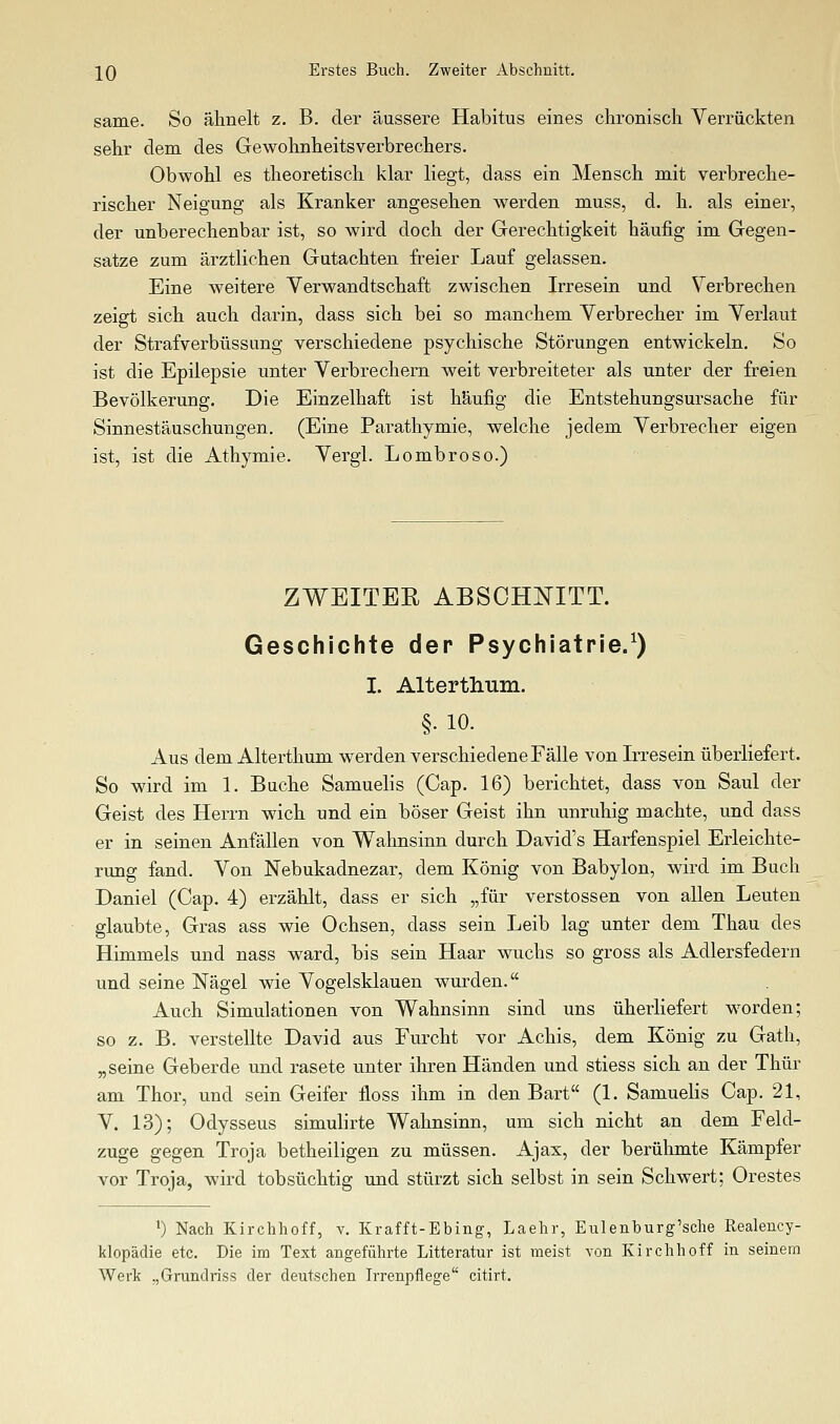 same. So ähnelt z. B. der äussere Habitus eines chronisch Verrückten sehr dem des Gewohnheitsverbrechers. Obwohl es theoretisch klar liegt, dass ein Mensch mit verbreche- rischer Neigung als Kranker angesehen werden muss, d. h. als einer, der unberechenbar ist, so wird doch der Gerechtigkeit häufig im Gegen- satze zum ärztlichen Gutachten freier Lauf gelassen. Eine weitere Verwandtschaft zwischen Irresein und Verbrechen zeigt sich auch darin, dass sich bei so manchem Verbrecher im Verlaul der Strafverbüssung verschiedene psychische Störungen entwickeln. So ist die Epilepsie unter Verbrechern weit verbreiteter als unter der freien Bevölkerung. Die Einzelhaft ist häufig die Entstehungsursache für Sinnestäuschungen. (Eine Parathymie, welche jedem Verbrecher eigen ist, ist die Athymie. Vergl. Lombroso.) ZWEITER ABSCHNITT. Geschichte der Psychiatrie/) I. Altertliiim. §. 10. Aus dem Alterthum werden verschiedene Fälle von Irresein überliefert. So wird im 1. Buche Samuelis (Gap. 16) berichtet, dass von Saul der Geist des Herrn wich und ein böser Geist ihn unruhig machte, und dass er in seinen Anfällen von Wahnsinn durch David's Harfenspiel Erleichte- rung fand. Von Nebukadnezar, dem König von Babylon, wird im Buch Daniel (Cap. 4) erzählt, dass er sich „für Verstössen von allen Leuten glaubte, Gras ass wie Ochsen, dass sein Leib lag unter dem Thau des Himmels und nass ward, bis sein Haar wuchs so gross als Adlersfedern und seine Nägel wie Vogelsklauen wurden. Auch Simulationen von Wahnsinn sind uns überliefert w^orden; so z. B. verstellte David aus Furcht vor Achis, dem König zu Gath, „seine Geberde und rasete unter ihren Händen und stiess sich an der Thür am Thor, und sein Geifer floss ihm in den Bart (1. Samuelis Cap. 21, V. 13); Odysseus simulirte Wahnsinn, um sich nicht an dem Feld- zuge gegen Troja betheiligen zu müssen. Ajax, der berühmte Kämpfer vor Troja, wird tobsüchtig und stürzt sich selbst in sein Schwert; Orestes 0 Nach Kirchhoff, v. Krafft-Ebing, Laehr, Eulenburg'sche Realency- klopädie etc. Die im Text angeführte Litteratur ist meist von Kirchhoff in seinem Werk „Grundriss der deutschen Irrenpflege citirt.