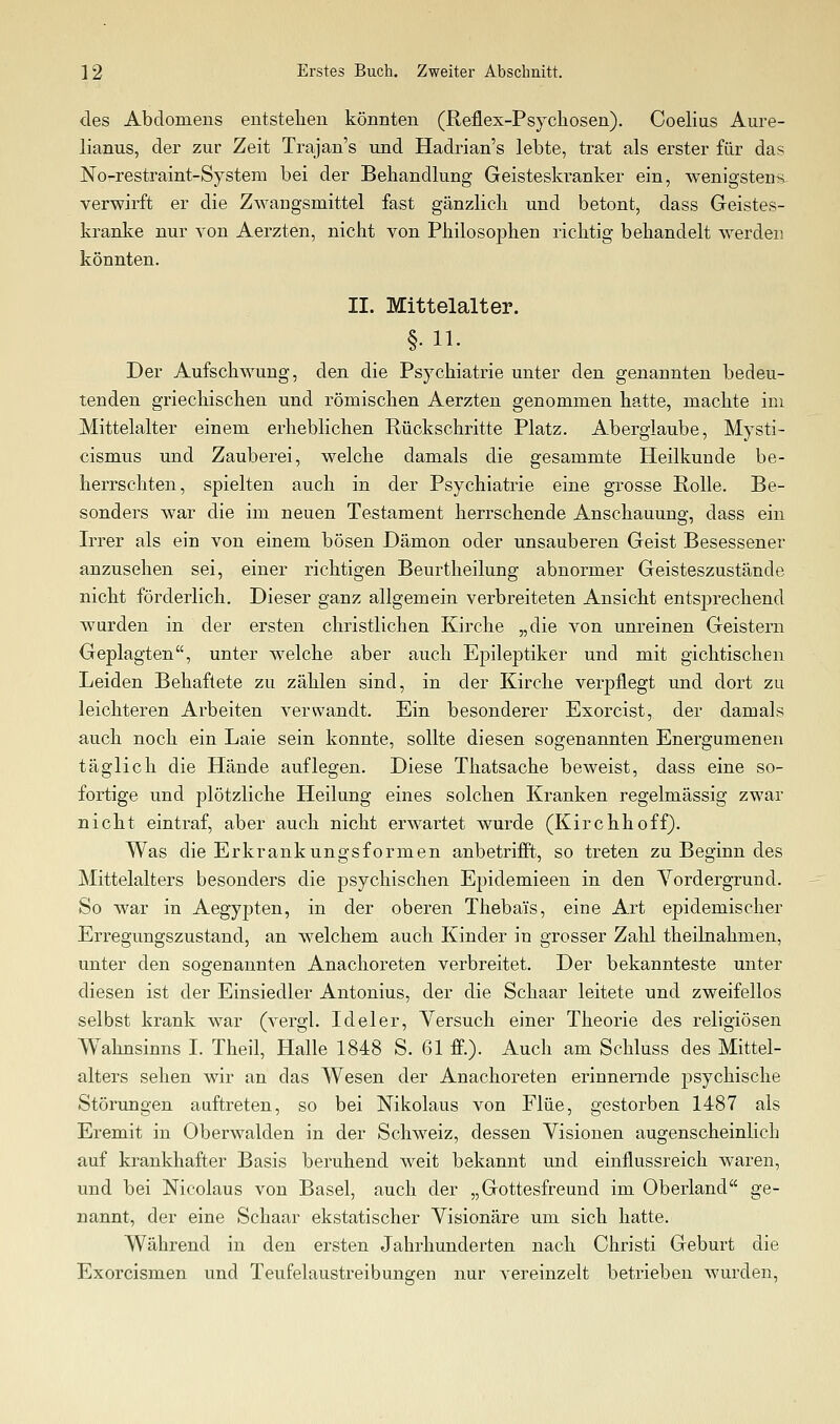 des Abdomens entstellen könnten (Reflex-Psychosen). Coelius Aure- lianus, der zur Zeit Trajan's und Hadrian's lebte, trat als erster für das Norrestraint-System bei der Behandlung Geisteskranker ein, wenigstens- verwirft er die Zwangsmittel fast gänzlich und betont, dass Geistes- kranlce nur von Aerzten, nicht von Philosophen richtig behandelt werden könnten. II. Mittelalter. §.11. Der Aufschwung, den die Psychiatrie unter den genannten bedeu- tenden griechischen und römischen Aerzten genommen hatte, machte im Mittelalter einem erheblichen Rückschritte Platz. Aberglaube, Mysti- cismus und Zauberei, welche damals die gesammte Heilkunde be- herrschten, spielten auch in der Psychiatrie eine grosse Rolle. Be- sonders war die im neuen Testament herrschende Anschauung, dass ein Irrer als ein von einem bösen Dämon oder unsauberen Geist Besessener anzusehen sei, einer richtigen Beurtheilung abnormer Geisteszustände nicht förderlich. Dieser ganz allgemein verbreiteten Ansicht entsprechend wurden in der ersten christlichen Kirche „die von unreinen Geistern Geplagten, unter welche aber auch Epileptiker und mit gichtischen Leiden Behaftete zu zählen sind, in der Kirche verpflegt und dort zu leichteren Arbeiten verwandt. Ein besonderer Exorcist, der damals auch noch ein Laie sein konnte, sollte diesen sogenannten Energumenen täglich die Hände auflegen. Diese Thatsache beweist, dass eine so- fortige und plötzliche Heilung eines solchen Kranken regelmässig zwar nicht eintraf, aber auch nicht erwartet wurde (Kirchhoff). Was die Erkrankungsformen anbetrifft, so treten zu Beginn des Mittelalters besonders die psychischen Epidemieen in den Vordergrund. So war in Aegypten, in der oberen Thebai's, eine Art epidemischer Erregungszustand, an welchem auch Kinder in grosser Zahl theilnahmen, unter den sogenannten Anachoreten verbreitet. Der bekannteste unter diesen ist der Einsiedler Antonius, der die Schaar leitete und zweifellos selbst krank war (vergl. Ideler, Yersuch einer Theorie des religiösen Wahnsinns I. Theil, Halle 1848 S. 61 ff.). Auch am Schluss des Mittel- alters sehen wir an das Wesen der Anachoreten erinnernde psychische Störungen auftreten, so bei Nikolaus von Flüe, gestorben 1487 als Eremit in Oberwaiden in der Schweiz, dessen Visionen augenscheinlich auf krankhafter Basis beruhend weit bekannt und einflussreich waren, und bei Nicolaus von Basel, auch der „Gottesfreund im Oberland ge- nannt, der eine Schaar ekstatischer Visionäre um sich hatte. Während in den ersten Jahrhunderten nach Christi Geburt die Exorcismen und Teufelaustreibungen nur vereinzelt betrieben wurden,