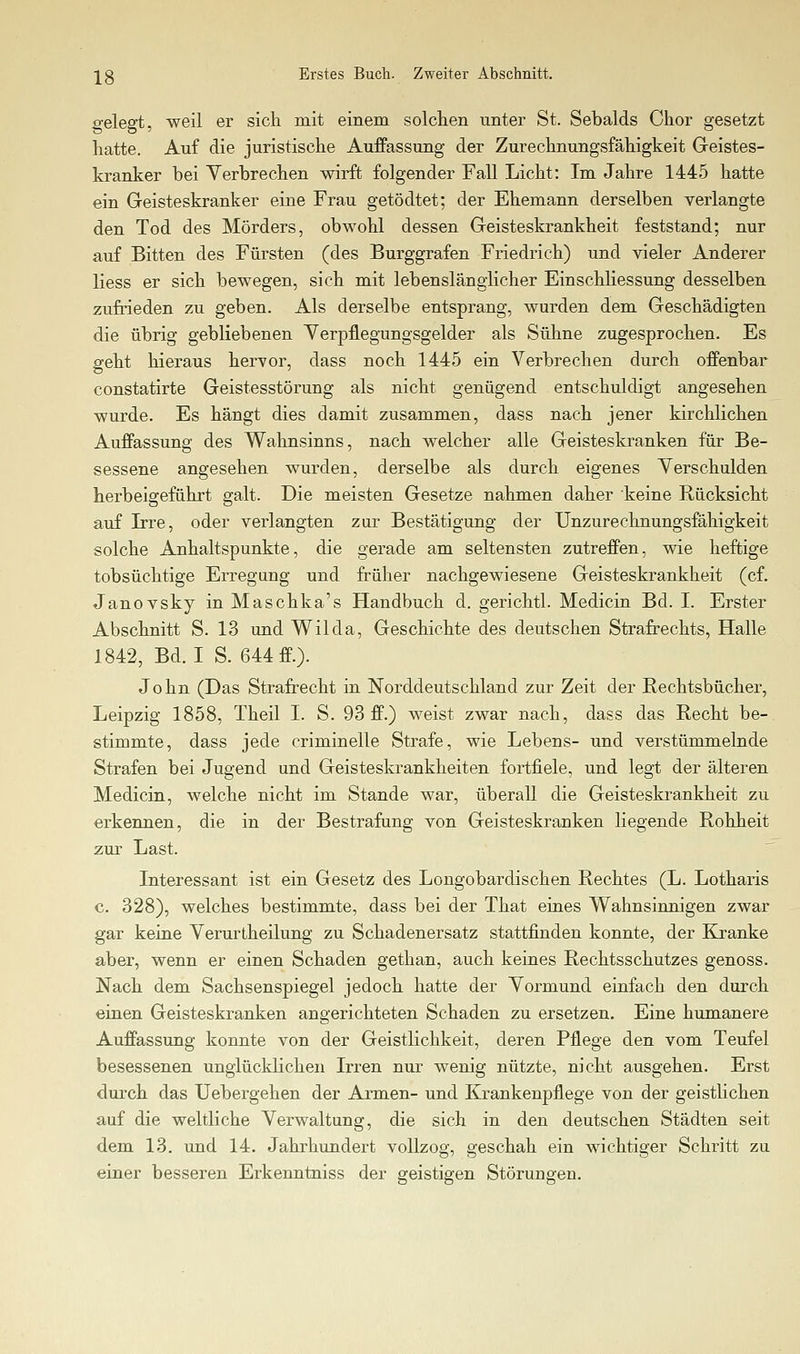 gelegt, weil er sich mit einem solchen unter St. Sebalds Chor gesetzt hatte. Auf die juristische AufPassung der Zurechnungsfähigkeit Geistes- kranker bei Verbrechen wirft folgender Fall Licht: Im Jahre 1445 hatte ein Geisteskranker eine Frau getödtet; der Ehemann derselben verlangte den Tod des Mörders, obwohl dessen Geisteskrankheit feststand; nur auf Bitten des Fürsten (des Burggrafen Friedrich) und vieler Anderer Hess er sich bewegen, sich mit lebenslänglicher Ein Schliessung desselben zufrieden zu geben. Als derselbe entsprang, wurden dem Geschädigten die übrig gebliebenen Yerpflegungsgelder als Sühne zugesprochen. Es geht hieraus hervor, dass noch 1445 ein Verbrechen durch offenbar constatirte Geistesstörung als nicht genügend entschuldigt angesehen wurde. Es hängt dies damit zusammen, dass nach jener kirchlichen Auffassung des Wahnsinns, nach welcher alle Geisteskranken für Be- sessene angesehen wurden, derselbe als durch eigenes Verschulden herbeigeführt galt. Die meisten Gesetze nahmen daher keine Rücksicht auf Irre, oder verlangten zur Bestätigung der Unzurechnungsfähigkeit solche Anhaltspunkte, die gerade am seltensten zutreffen, wie heftige tobsüchtige Erregung und früher nachgewiesene Geisteskrankheit (cf. Janovsky in Maschka's Handbuch d. gerichtl. Medicin Bd. I. Erster Abschnitt S. 13 und Wilda, Geschichte des deutschen Strafrechts, Halle 1842, Bd. I S. 644 ff.). John (Das Strafrecht in Norddeutschland zur Zeit der Rechtsbücher, Leipzig 1858, Theil I. S. 93 ff.) weist zwar nach, dass das Recht be- stimmte, dass jede criminelle Strafe, wie Lebens- und verstümmelnde Strafen bei Jugend und Geisteskrankheiten fortfiele, und legt der älteren Medicin, welche nicht im Stande war, überall die Geisteskrankheit zu erkennen, die in der Bestrafung von Geisteskranken liegende Rohheit zur Last.  Interessant ist ein Gesetz des Longobardischen Rechtes (L. Lotharis c. 328), welches bestimmte, dass bei der That eines Wahnsinnigen zwar gar keine Verurtheilung zu Schadenersatz stattfinden konnte, der Kranke aber, wenn er einen Schaden gethan, auch keines Rechtsschutzes genoss. Nach dem Sachsenspiegel jedoch hatte der Vormund einfach den durch einen Geisteskranken angerichteten Schaden zu ersetzen. Eine humanere Auffassung konnte von der Geistlichkeit, deren Pflege den vom Teufel besessenen unglücklichen Irren nur wenig nützte, nicht ausgehen. Erst durch das Uebergehen der Armen- und Krankenpflege von der geistlichen auf die weltliche Verwaltung, die sich in den deutschen Städten seit dem 13. imd 14. Jahrhundert vollzog, geschah ein wichtiger Schritt zu einer besseren Erkenntniss der geistigen Störungen.