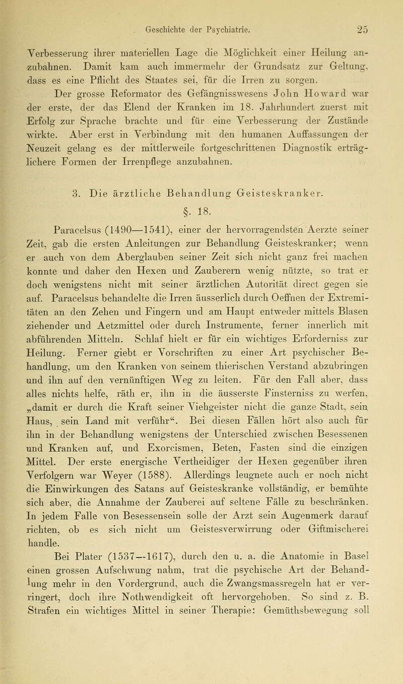 Verbesserung ihrer materiellen Lage die Möglichkeit einer Heilung an- zubahnen. Damit kam auch immermehr der Grundsatz zur Geltung, dass es eine Pflicht des Staates sei, für die Irren zu sorgen. Der grosse Reformator des Gefängnisswesens John Howard war der erste, der das Elend der Kranken im 18. Jahrhundert zuerst mit Erfolg zur Sprache brachte und für eine Verbesserung der Zustände wirkte. Aber erst in Verbindung mit den humanen Auffassungen der Neuzeit gelang es der mittlerweile fortgeschrittenen Diagnostik erträg- lichere Formen der Irrenpflege anzubahnen. 3. Die ärztliche Behandlung Geisteskranker. §. 18. Paracelsus (1490—1541), einer der hervorragendsten Aerzte seiner Zeit, gab die ersten Anleitungen zur Behandlung Geisteskranker; wenn er auch von dem Aberglauben seiner Zeit sich nicht ganz frei machen konnte und daher den Hexen und Zauberern wenig nützte, so trat er doch wenigstens nicht mit seiner ärztlichen Autorität direct gegen sie auf. Paracelsus behandelte die Irren äusserlich durch Oeffnen der Extremi- täten an den Zehen und Fingern und am Haupt entweder mittels Blasen ziehender und Aetzmittel oder durch Instrumente, ferner innerlich mit abführenden Mitteln. Schlaf hielt er für ein wichtiges Erforderniss zur Heilung. Ferner giebt er Vorschriften zu einer Art psychischer Be- handlung, um den Kranken von seinem thierischen Verstand abzubringen und ihn auf den vernünftigen Weg zu leiten. Für den Fall aber, dass a,lles nichts helfe, räth er, ihn in die äusserste Finsterniss zu werfen, „damit er durch die Kraft seiner Viehgeister nicht die ganze Stadt, sein. Haus, sein Land mit verführ. Bei diesen Fällen hört also auch für ihn in der Behandlung wenigstens der Unterschied zwischen Besessenen und Kranken auf, und Exorcismen, Beten, Fasten sind die einzigen Mittel. Der erste energische Vertheidiger der Hexen gegenüber ihren Verfolgern war Weyer (1588). Allerdings leugnete auch er noch nicht die Einwirkungen des Satans auf Geisteskranke vollständig, er bemühte sich aber, die Annahme der Zauberei auf seltene Fälle zu beschränken. In jedem Falle von Besessensein solle der Arzt sein Augenmerk darauf richten, ob es sich nicht um Geistesverwirrung oder Giftmischerei handle. Bei Plater (1537—1617), durch den u. a. die Anatomie in Basel einen grossen Aufschwung nahm, trat die psychische Art der Behand- lung mehr in den Vordergrund, auch die Zwangsmassregeln hat er ver- ringert, doch ihre Nothwendigkeit oft hervorgehoben. So sind z. B. Strafen ein wichtiges Mittel in seiner Therapie: Gemüthsbewegung soll