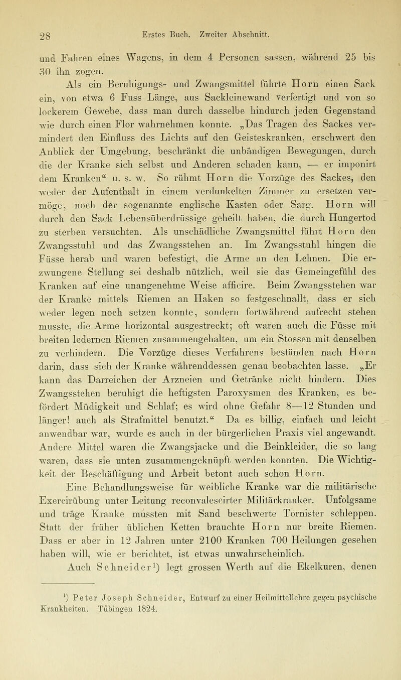 und Fahren eines Wagens, in dem 4 Personen sassen, während 25 bis 30 ihn zogen. Als ein Beruhigungs- und Zwangsmittel führte Hörn einen Sack ein, von etwa 6 Fuss Länge, aus Sackleinewand verfertigt und von so lockerem Gewebe, dass man durch dasselbe hindurch jeden Gegenstand wie durch einen Flor wahrnehmen konnte. „Das Tragen des Sackes ver- mindert den Einfluss des Lichts auf den Geisteskranken, erschwert den Anblick der Umgebung, beschränkt die unbändigen Bewegungen, durch die der Kranke sich selbst und Anderen schaden kann, — er imponirt dem Kranken u. s. w. So rühmt Hörn die Vorzüge des Sackes, den Aveder der Aufenthalt in einem verdunkelten Zimmer zu ersetzen ver- möge, noch der sogenannte englische Kasten oder Sarg. Hörn will durch den Sack Lebensüberdrüssige geheilt haben, die durch Hungertod zu sterben versuchten. Als unschädliche Zwangsmittel führt Hörn den Zwangsstuhl und das Zwangsstehen an. Im Zwangsstuhl hingen die Füsse herab und waren befestigt, die Arme an den Lehnen. Die er- zwungene Stellung sei deshalb nützlich, weil sie das Gemeingefühl des Kranken auf eine unangenehme Weise afficire. Beim Zwangsstehen war der Kranke mittels Riemen an Haken so festgeschnallt, dass er sich wieder legen noch setzen konnte, sondern fortwährend aufrecht stehen m.usste, die Arme horizontal ausgestreckt; oft w^aren auch die Füsse mit breiten ledernen Riemen zusammengehalten, um ein Stossen mit denselben zu verhindern. Die Vorzüge dieses Verfahrens beständen nach Hörn darin, dass sich der Kranke währenddessen genau beobachten lasse. „Er kann das Darreichen der Arzneien und Getränke nicht hindern. Dies Zwangsstehen beruhigt die heftigsten Paroxysmen des Kranken, es be- fördert Müdigkeit und Schlaf; es wird ohne Gefahr 8—12 Stunden und länger! auch als Strafmittel benutzt. Da es bilhg, einfach und leicht anwendbar war, wurde es auch in der bürgerlichen Praxis viel angewandt. Andere Mittel waren die Zwangsjacke und die Beinkleider, die so lang waren, dass sie unten zusammengeknüpft werden konnten. Die Wichtig- keit der Beschäffciffuno; und Arbeit betont auch schon Hörn. Eine Behandlungsweise für weibliche Kranke war die militärische Exercirübung unter Leitung reconvalescirter Militärkranker. Unfolgsame und träge Kranke miissten mit Sand beschwerte Tornister schleppen. Statt der früher üblichen Ketten brauchte Hörn nur breite Riemen. Dass er aber in 12 Jahren unter 2100 Kranken 700 Heilungen gesehen haben will, wie er berichtet, ist etwas unwahrscheinlich. Auch Schneider^) legt grossen Werth auf die Ekelkuren, denen 0 Peter Joseph Schneider, Entwurf zu einer Heilmittellehre gegen psychische Krankheiten. Tübingen 1824.