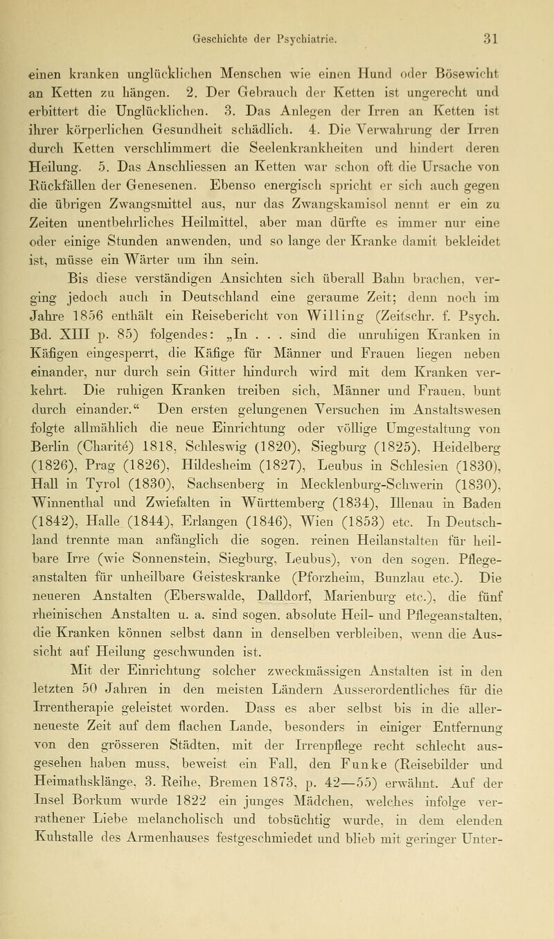einen kranken unglücldiclien Menschen wie einen Hund oder Bösewicht an Ketten zu hängen. 2. Der Gehrauch der Ketten ist ungerecht und erbittert die Unglücklichen. 3. Das Anlegen der Irren an Ketten ist ihrer körperlichen Gesundheit schädlich. 4. Die Verwahrung der Irren durch Ketten verschlimmert die Seelenkrankheiten und hindert deren Heilung. 5. Das Anschliessen an Ketten war schon oft die Ursache von Rückfällen der Genesenen. Ebenso energisch spricht er sich auch gegen die übrigen Zwangsmittel aus, nur das Zwangskamisol nennt er ein zu Zeiten unentbehrliches Heilmittel, aber man dürfte es immer nur eine oder einige Stunden anwenden, und so lange der Kranke damit beldeidet ist, müsse ein Wärter um ihn sein. Bis diese verständigen Ansichten sich überall Bahn brachen, ver- ging jedoch auch in Deutschland eine geraume Zeit; denn noch im Jahre 1856 enthält ein Reisebericht von Willing (Zeitsehr. f. Psych. Bd. XIII p. 85) folgendes: „In . . . sind die unruhigen Kranken in Käfigen eingesperrt, die Käfige für Männer und Frauen liegen neben einander, nur durch sein Gitter hindurch wird mit dem Kranken ver- kehrt. Die ruhigen Kranken treiben sich, Männer und Frauen, bunt durch einander. Den ersten gelungenen Versuchen im Anstaltswesen folgte allmählich die neue Einrichtung oder völlige Umgestaltung von Berlin (Charite) 1818, Schleswig (1820), Siegburg (1825), Heidelberg (1826), Prag (1826), Hildesheim (1827), Leubus in Schlesien (1830), Hall in Tyrol (1830), Sachsenberg in Mecklenburg-Schwerin (1830). Winnenthal und Zwiefalten in Württemberg (1834), Illenau in Baden (1842), Halle (1844), Erlangen (1846), Wien (1853) etc. In Deutsch- land trennte man anfänglich die sogen, reinen Heilanstalten für heil- bare Irre (wie Sonnenstein, Siegburg, Leubus), von den sogen. Pflege- anstalten für unheilbare Geisteskranke (Pforzheim, Bunzlau etc.). Die neueren Anstalten (Eberswalde, Dalidorf, Marienburg etc.), die fünf rheinischen Anstalten u. a. sind sogen, absolute Heil- und Pflegeanstalten, die Kranken können selbst dann in denselben verbleiben, wenn die Aus- sicht auf Heilung geschwunden ist. Mit der Einrichtung solcher zweckmässigen Anstalten ist in den letzten 50 Jahren in den meisten Ländern Ausserordentliches für die Irrentherapie geleistet worden. Dass es aber selbst bis in die alier- neueste Zeit auf dem flachen Lande, besonders in einiger Entfernung von den grösseren Städten, mit der Irrenpflege recht schlecht aus- gesehen haben muss, beweist ein Fall, den Funke (Reisebilder und Heimathsklänge, 3. Reihe, Bremen 1873, p. 42—55) erwähnt. Auf der Insel Borkum wurde 1822 ein junges Mädchen, welches infolge ver- rathener Liebe melancholisch und tobsüchtig wurde, in dem elenden Kuhstalle des Armenhauses festgeschmiedet und blieb mit geringer Unter-