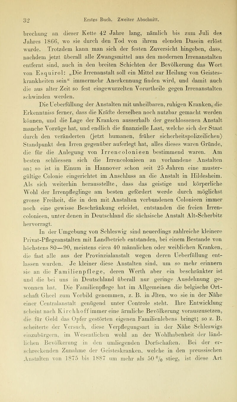 brecliung an dieser Kette 42 Jahre lang, nämlich bis zum Juli des Jahres 1866, wo sie durch den Tod von ihrem elenden Dasein erlöst wurde. Trotzdem kann man sich der festen Zuversicht hingeben, dass, nachdem jetzt überall alle Zwangsmittel aus den modernen Irrenanstalten entfernt sind, auch in den breiten Schichten der Bevölkerung das Wort von Esquirol: „Die Irrenanstalt soll ein Mittel zur Heilung von Geistes- krankheiten sein immermehr Anerkennung finden wird, und damit auch die aus alter Zeit so fest eingewurzelten Yorurtheile gegen Irrenanstalten schwinden werden. Die Ueberfüllung der Anstalten mit unheilbaren, ruhigen Kranken, die Erkenntniss ferner, dass die Kräfte derselben noch nutzbar gemacht werden können, und die Lage der Kranken ausserhalb der geschlossenen Anstalt manche Vorzüge hat, und endlich die finanzielle Last, welche sich der Staat durch den veränderten (jetzt humanen, früher sicherheitspolizeilichen) Standpunkt den Irren gegenüber auferlegt hat, alles dieses waren Gründe, die für die Anlegung von Irrencolonieen bestimmend waren. Am besten schliessen sich die Irrencolonieen an vorhandene Anstalten an; so ist in Einum in Hannover schon seit 25 Jahren eine muster- gültige Colonie eingerichtet im Anschluss an die Anstalt in Hildesheim. Als sich weiterhin herausstellte, dass das geistige und körperliche Wohl der Irrenpfleglinge am besten gefördert werde durch möglichst grosse Freiheit, die in den mit Anstalten verbundenen Colonieen immer noch eine gewisse Beschränkung erleidet, entstanden die freien Irren- colonieen, unter denen in Deutschland die sächsische Anstalt Alt-Scherbitz hervorragt. In der Umgebung von Schleswig sind neuerdings zahlreiche kleinere Pi^ivat-Pflegeanstalten mit Landbetrieb entstanden, bei einem Bestände von höchstens 80—90, meistens circa 40 männlichen oder weiblichen Kranken, die fast alle aus der Provinzialanstalt wegen deren Ueberfüllung ent- lassen wurden. Je kleiner diese Anstalten sind, um so mehr erinnern sie an die Familienpflege, deren Werth aber ein beschränkter ist und die bei uns in Deutschland überall nur geringe Ausdehnung ge- wonnen hat. Die Familienpflege hat im Allgemeinen die belgische Ort- schaft Gheel zum Vorbild genommen, z. B. in Jlten, w^o sie in der Nähe einer Centralanstalt genügend unter Controle steht. Ihre Entwicklung scheint nach Kirchhoff immer eine ärmliche Bevölkerung vorauszusetzen,, die für Geld das Opfer gestörten eigenen Familienlebens bringt; so z. B. scheiterte der Versuch, diese Verpflegungsart in der Nähe Schleswigs einzubürgern, im Wesentlichen wohl an der Wohlhabenheit der länd- lichen Bevölkerung in den umliegenden Dorfschaften. Bei der er- schreckenden Zunahme der Geisteskranken, welche in den preussischen Anstalten von 1875 bis 1887 um mehr als 50% stieg, ist diese Art