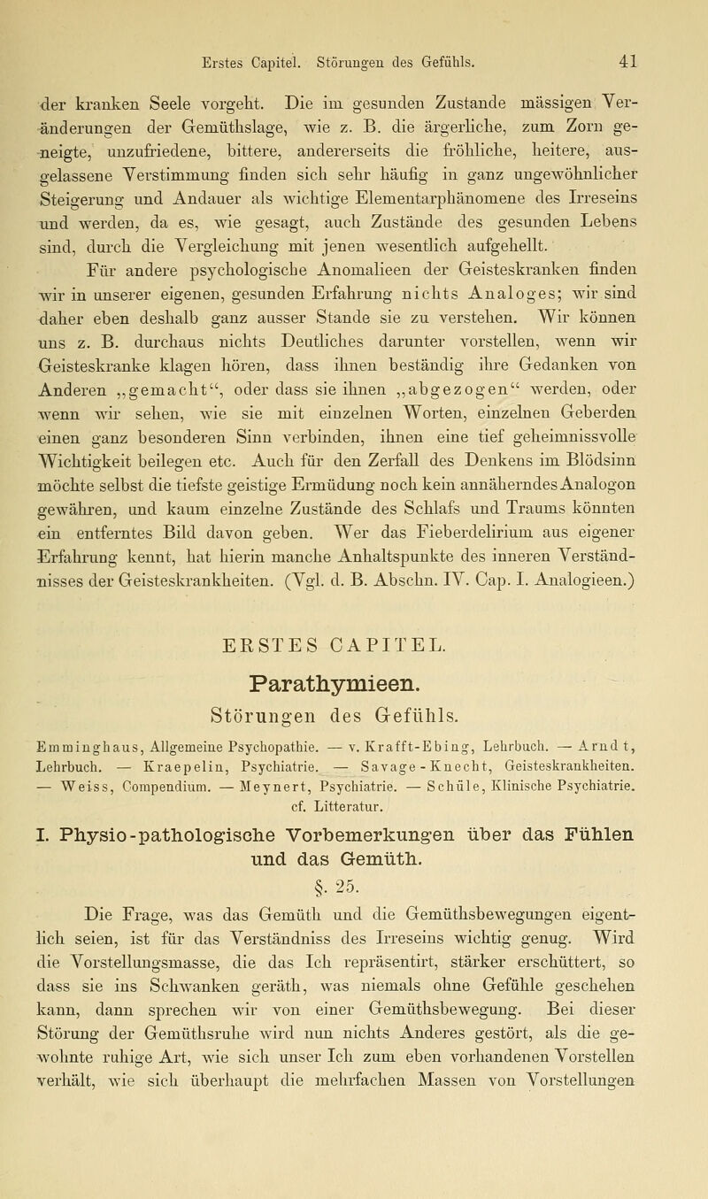 ■der kranken Seele vorgeht. Die im gesunden Zustande massigen Ver- änderungen der Gemütlislage, wie z. B. die ärgerliclie, zum Zorn ge- neigte, unzufriedene, bittere, andererseits die fröliliclie, heitere, aus- gelassene Verstimmung finden sich sehr häufig in ganz ungewöhnlicher Steigerung und Andauer als wichtige Elementarphänomene des Irreseins und werden, da es, wie gesagt, auch Zustände des gesunden Lebens sind, durch die Vergleichung mit jenen wesentlich aufgehellt. Für andere psychologische Anomalieen der Geisteskranken finden Avir in unserer eigenen, gesunden Erfahrung nichts Analoges; wir sind daher eben deshalb ganz ausser Stande sie zu verstehen. Wir können uns z. B. durchaus nichts Deutliches darunter vorstellen, wenn wir Geisteskranke klagen hören, dass ihnen beständig ihre Gedanken von Anderen ,,gemacht, oder dass sie ihnen ,,abgezogen werden, oder wenn wir sehen, wie sie mit einzelnen Worten, einzelnen Geberden einen ganz besonderen Sinn verbinden, ihnen eine tief geheimnissvolle Wichtigkeit beilegen etc. Auch für den Zerfall des Denkens im Blödsinn möchte selbst die tiefste geistige Ermüdung noch kein annäherndes Analogon gewähren, und kaum einzelne Zustände des Schlafs und Traums könnten «in entferntes Bild davon geben. Wer das Fi eher delirium aus eigener Erfahrung kennt, hat hierin manche Anhaltspunkte des inneren Verständ- nisses der Geisteskrankheiten. (Vgl. d. B. Abschn. IV. Cap. I. Analogieen.) ERSTES CAPITEL. Paratliymieen. Störungen des Gefühls. Em mingh aus, Allgemeine Psychopathie. —v. Krafft-Ebing, Lehrbuch. —Arndt, Lehrbuch. — Kraepelin, Psychiatrie. — Savage - Knecht, Geisteskrankheiten. — Weiss, Gompendium. —Meynert, Psychiatrie. —Schule, Klinische Psychiatrie. cf. Litteratur. I. Physio-patliologisclie Vorbemerkung-en über das Fühlen und das Gemütli. §. 25. Die Frage, was das Gemütli und die Gemüthsbewegungen eigent- lich seien, ist für das Verständniss des Irreseins wichtig genug. Wird die Vorstellungsmasse, die das Ich repräsentirt, stärker erschüttert, so dass sie ins Schwanken geräth, was niemals ohne Gefühle geschehen kann, dann sj)rechen wir von einer Gemüthsbewegung. Bei dieser Störung der Gemüthsruhe wird nun nichts Anderes gestört, als die ge- wohnte ruhige Art, wie sich unser Ich zum eben vorhandenen Vorstellen verhält, wie sich überhaupt die mehrfachen Massen von Vorstellungen